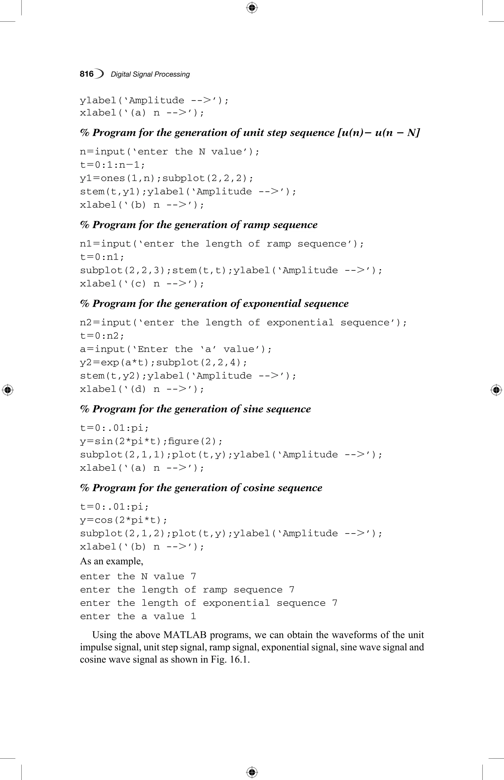 816   Digital Signal Processing
ylabel(‘Amplitude --.’);
xlabel(‘(a) n --.’);
% Program for the generation of unit step sequence [u(n)2 u(n 2 N]
n5input(‘enter the N value’);
t50:1:n21;
y15ones(1,n);subplot(2,2,2);
stem(t,y1);ylabel(‘Amplitude --.’);
xlabel(‘(b) n --.’);
% Program for the generation of ramp sequence
n15input(‘enter the length of ramp sequence’);
t50:n1;
subplot(2,2,3);stem(t,t);ylabel(‘Amplitude --.’);
xlabel(‘(c) n --.’);
% Program for the generation of exponential sequence
n25input(‘enter the length of exponential sequence’);
t50:n2;
a5input(‘Enter the ‘a’ value’);
y25exp(a*t);subplot(2,2,4);
stem(t,y2);ylabel(‘Amplitude --.’);
xlabel(‘(d) n --.’);
% Program for the generation of sine sequence
t50:.01:pi;
y5sin(2*pi*t);figure(2);
subplot(2,1,1);plot(t,y);ylabel(‘Amplitude --.’);
xlabel(‘(a) n --.’);
% Program for the generation of cosine sequence
t50:.01:pi;
y5cos(2*pi*t);
subplot(2,1,2);plot(t,y);ylabel(‘Amplitude --.’);
xlabel(‘(b) n --.’);
As an example,
enter the N value 7
enter the length of ramp sequence 7
enter the length of exponential sequence 7
enter the a value 1
Using the above MATLAB programs, we can obtain the waveforms of the unit
impulse signal, unit step signal, ramp signal, exponential signal, sine wave signal and
cosine wave signal as shown in Fig. 16.1.
 
