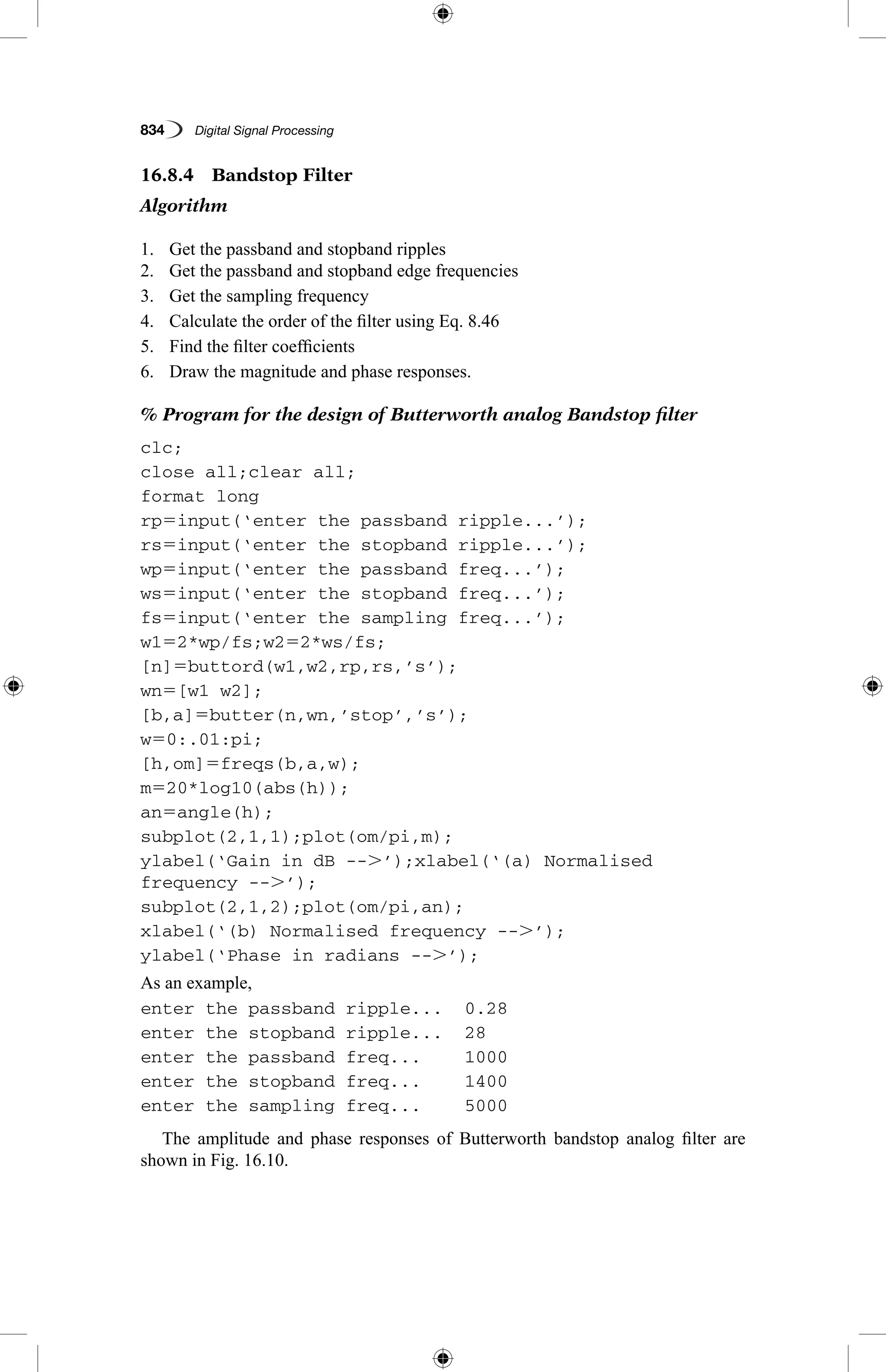 834   Digital Signal Processing
16.8.4  Bandstop Filter
Algorithm
1.	 Get the passband and stopband ripples
2.	 Get the passband and stopband edge frequencies
3.	 Get the sampling frequency
4.	 Calculate the order of the filter using Eq. 8.46
5.	 Find the filter coefficients
6.	 Draw the magnitude and phase responses.
% Program for the design of Butterworth analog Bandstop filter
clc;
close all;clear all;
format long
rp5input(‘enter the passband ripple...’);
rs5input(‘enter the stopband ripple...’);
wp5input(‘enter the passband freq...’);
ws5input(‘enter the stopband freq...’);
fs5input(‘enter the sampling freq...’);
w152*wp/fs;w252*ws/fs;
[n]5buttord(w1,w2,rp,rs,’s’);
wn5[w1 w2];
[b,a]5butter(n,wn,’stop’,’s’);
w50:.01:pi;
[h,om]5freqs(b,a,w);
m520*log10(abs(h));
an5angle(h);
subplot(2,1,1);plot(om/pi,m);
ylabel(‘Gain in dB --.’);xlabel(‘(a) Normalised
frequency --.’);
subplot(2,1,2);plot(om/pi,an);
xlabel(‘(b) Normalised frequency --.’);
ylabel(‘Phase in radians --.’);
As an example,
enter the passband ripple...	 0.28
enter the stopband ripple...	 28
enter the passband freq...	 1000
enter the stopband freq...	 1400
enter the sampling freq...	 5000
The amplitude and phase responses of Butterworth bandstop analog filter are
shown in Fig. 16.10.
 