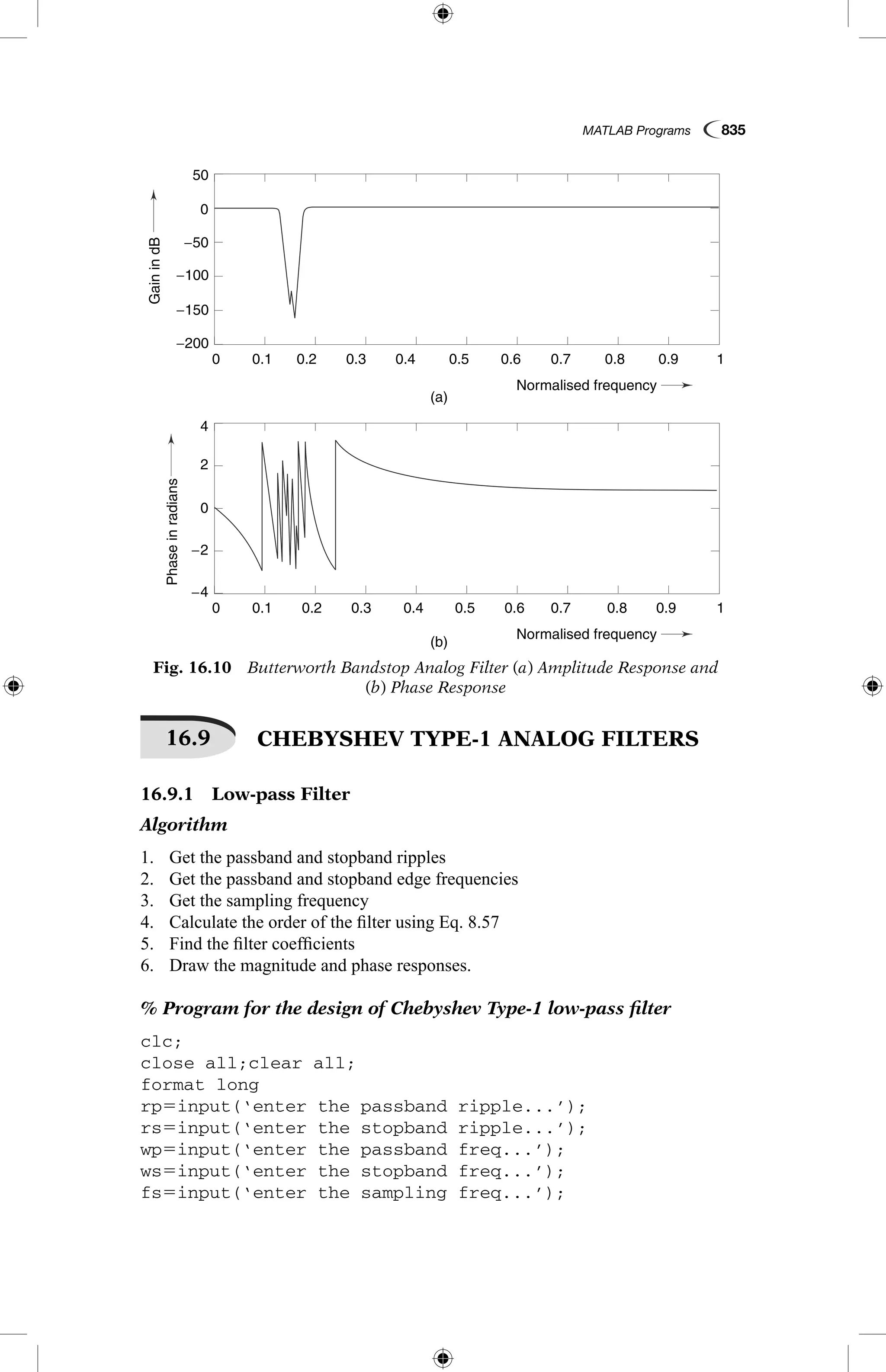 MATLAB Programs  835
16.9   CHEBYSHEV TYPE-1 ANALOG FILTERS
16.9.1  Low-pass Filter
Algorithm
1.	 Get the passband and stopband ripples
2.	 Get the passband and stopband edge frequencies
3.	 Get the sampling frequency
4.	 Calculate the order of the filter using Eq. 8.57
5.	 Find the filter coefficients
6.	 Draw the magnitude and phase responses.
% Program for the design of Chebyshev Type-1 low-pass filter
clc;
close all;clear all;
format long
rp5input(‘enter the passband ripple...’);
rs5input(‘enter the stopband ripple...’);
wp5input(‘enter the passband freq...’);
ws5input(‘enter the stopband freq...’);
fs5input(‘enter the sampling freq...’);
GainindB
Phaseinradians
(a)
(b)
0.1
0.1
−4
4
−2
2
0
−150
−50
−100
−200
0
50
0.2
0.2
0.3
0.3
0.4
0.4
Normalised frequency
Normalised frequency
0.5
0.5
0.6
0.6
0.7
0.7
0.8
0.8
0.9
0.9
1
1
0
0
Fig. 16.10  Butterworth Bandstop Analog Filter (a) Amplitude Response and
(b) Phase Response
GainindB
Phaseinradians
(a)
(b)
0.1
0.1
−4
4
−2
2
0
−150
−50
−100
−200
0
50
0.2
0.2
0.3
0.3
0.4
0.4
Normalised frequency
Normalised frequency
0.5
0.5
0.6
0.6
0.7
0.7
0.8
0.8
0.9
0.9
1
1
0
0
 