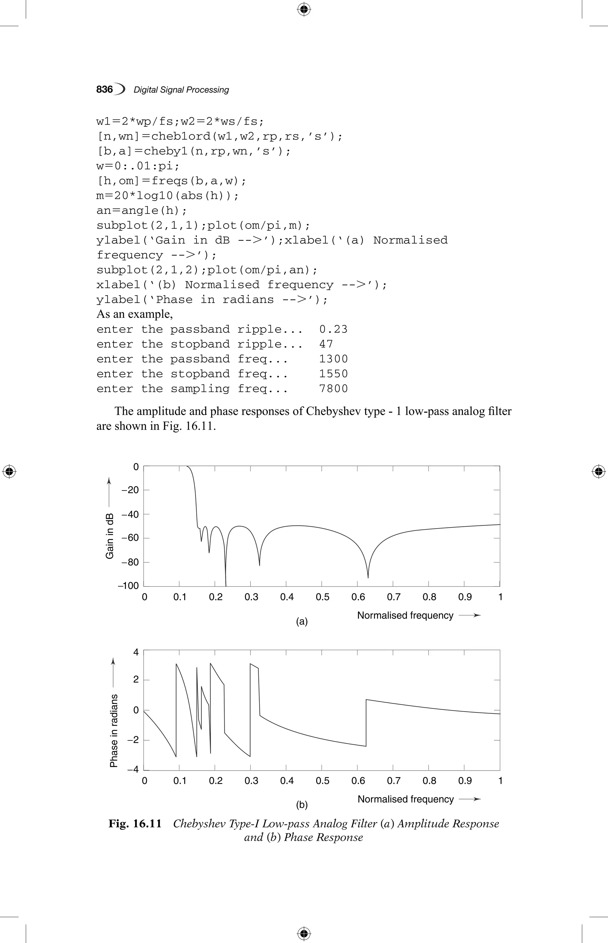 836   Digital Signal Processing
w152*wp/fs;w252*ws/fs;
[n,wn]5cheb1ord(w1,w2,rp,rs,’s’);
[b,a]5cheby1(n,rp,wn,’s’);
w50:.01:pi;
[h,om]5freqs(b,a,w);
m520*log10(abs(h));
an5angle(h);
subplot(2,1,1);plot(om/pi,m);
ylabel(‘Gain in dB --.’);xlabel(‘(a) Normalised
frequency --.’);
subplot(2,1,2);plot(om/pi,an);
xlabel(‘(b) Normalised frequency --.’);
ylabel(‘Phase in radians --.’);
As an example,
enter the passband ripple...	 0.23
enter the stopband ripple...	 47
enter the passband freq...	 1300
enter the stopband freq...	 1550
enter the sampling freq...	 7800
The amplitude and phase responses of Chebyshev type - 1 low-pass analog filter
are shown in Fig. 16.11.
GainindBPhaseinradians
(a)
(b)
0.1
0.1
−4
4
−2
2
0
−80
−40
−20
−60
−100
0
0.2
0.2
0.3
0.3
0.4
0.4
Normalised frequency
Normalised frequency
0.5
0.5
0.6
0.6
0.7
0.7
0.8
0.8
0.9
0.9
1
1
0
0
Fig. 16.11  Chebyshev Type-I Low-pass Analog Filter (a) Amplitude Response
and (b) Phase Response
 