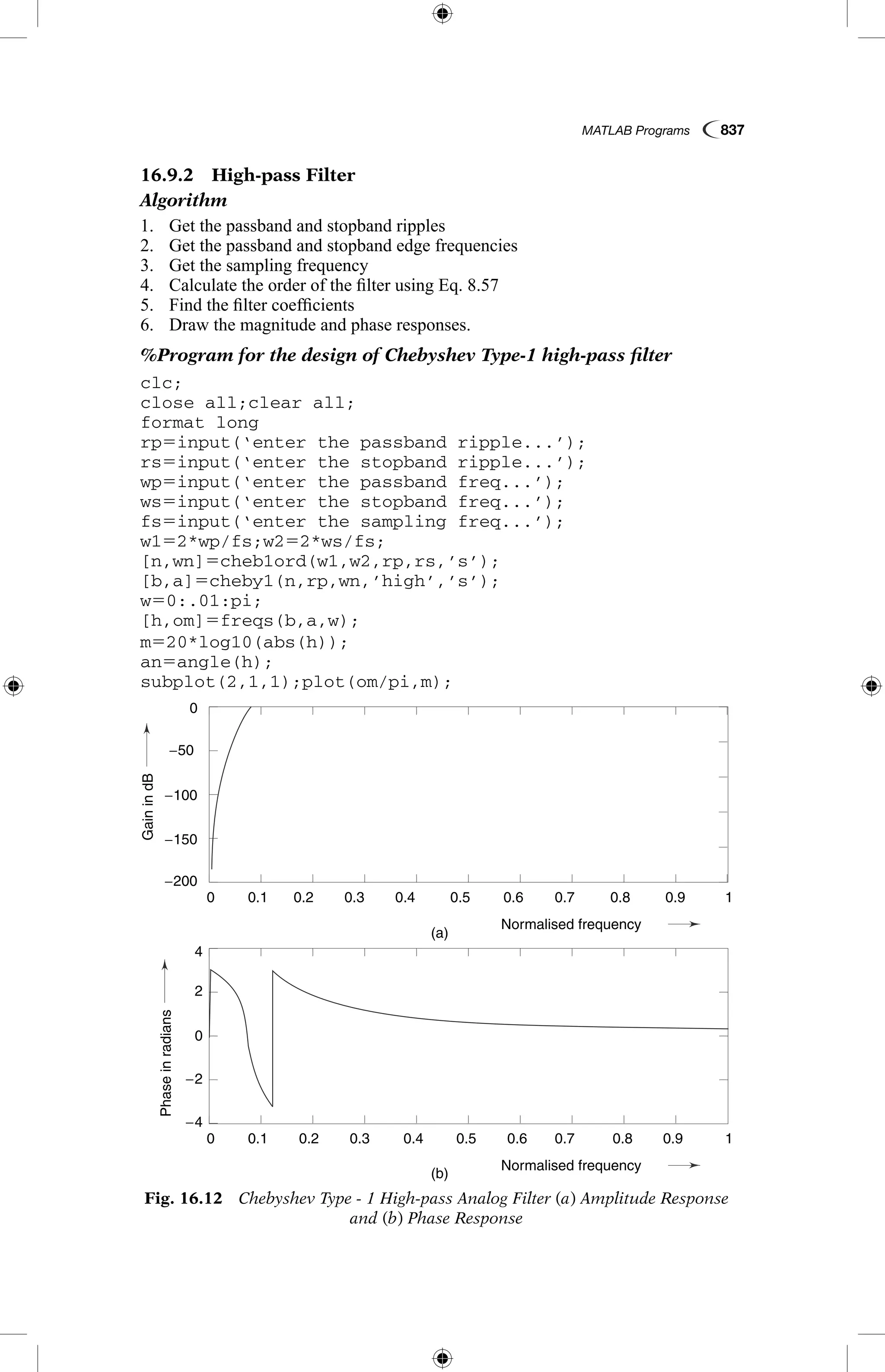 MATLAB Programs  837
16.9.2  High-pass Filter
Algorithm
1.	 Get the passband and stopband ripples
2.	 Get the passband and stopband edge frequencies
3.	 Get the sampling frequency
4.	 Calculate the order of the filter using Eq. 8.57
5.	 Find the filter coefficients
6.	 Draw the magnitude and phase responses.
%Program for the design of Chebyshev Type-1 high-pass filter
clc;
close all;clear all;
format long
rp5input(‘enter the passband ripple...’);
rs5input(‘enter the stopband ripple...’);
wp5input(‘enter the passband freq...’);
ws5input(‘enter the stopband freq...’);
fs5input(‘enter the sampling freq...’);
w152*wp/fs;w252*ws/fs;
[n,wn]5cheb1ord(w1,w2,rp,rs,’s’);
[b,a]5cheby1(n,rp,wn,’high’,’s’);
w50:.01:pi;
[h,om]5freqs(b,a,w);
m520*log10(abs(h));
an5angle(h);
subplot(2,1,1);plot(om/pi,m);
Fig. 16.12  Chebyshev Type - 1 High-pass Analog Filter (a) Amplitude Response
and (b) Phase Response
GainindB
Phaseinradians
(a)
(b)
0.1
0.1
−4
4
−2
2
0
−100
−50
−150
−200
0
0.2
0.2
0.3
0.3
0.4
0.4
Normalised frequency
Normalised frequency
0.5
0.5
0.6
0.6
0.7
0.7
0.8
0.8
0.9
0.9
1
1
0
0
GainindB
Phaseinradians
(a)
(b)
0.1
0.1
−4
4
−2
2
0
−100
−50
−150
−200
0
0.2
0.2
0.3
0.3
0.4
0.4
Normalised frequency
Normalised frequency
0.5
0.5
0.6
0.6
0.7
0.7
0.8
0.8
0.9
0.9
1
1
0
0
 