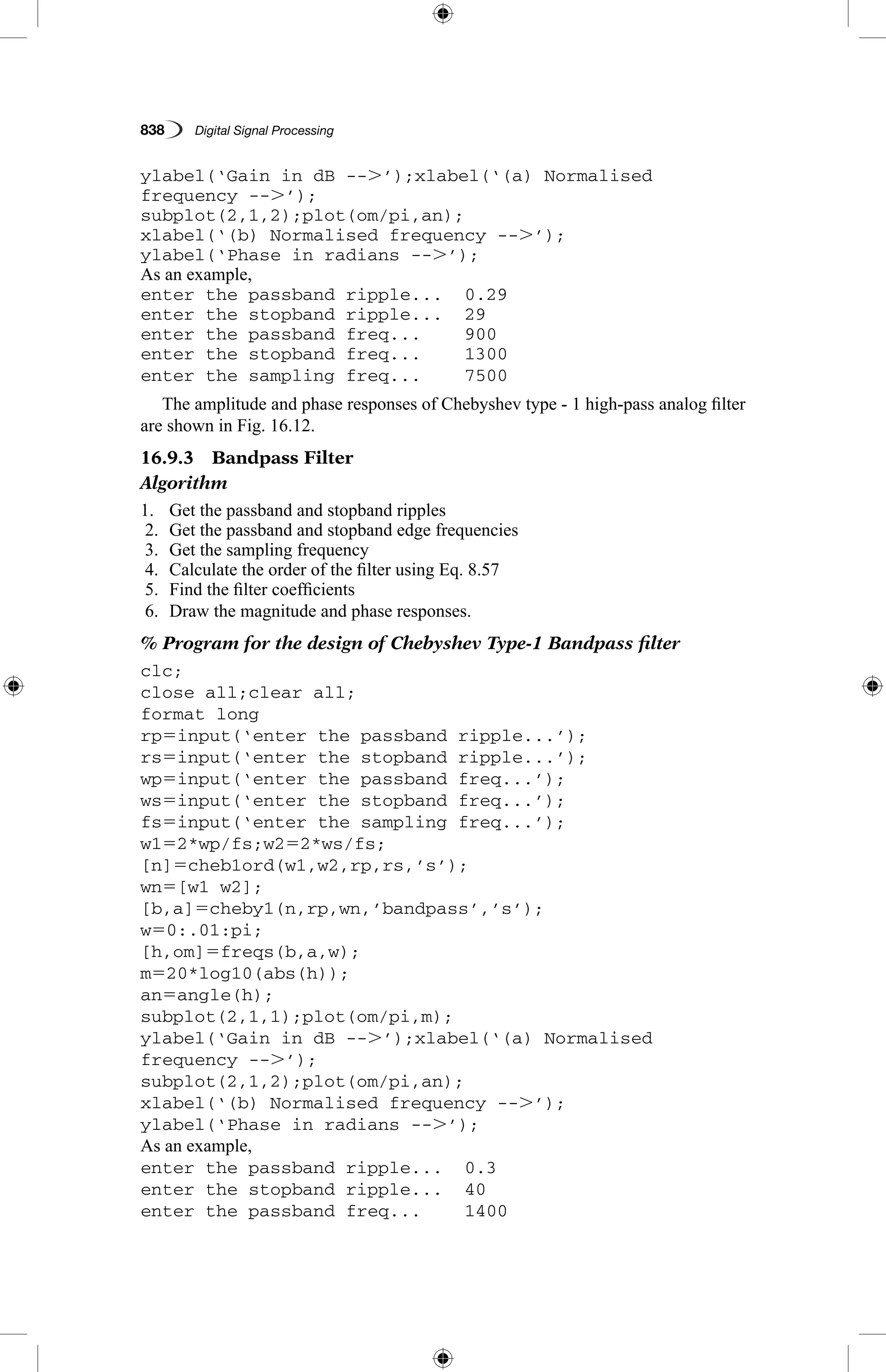 838   Digital Signal Processing
ylabel(‘Gain in dB --.’);xlabel(‘(a) Normalised
frequency --.’);
subplot(2,1,2);plot(om/pi,an);
xlabel(‘(b) Normalised frequency --.’);
ylabel(‘Phase in radians --.’);
As an example,
enter the passband ripple...	 0.29
enter the stopband ripple...	 29
enter the passband freq...	 900
enter the stopband freq...	 1300
enter the sampling freq...	 7500
The amplitude and phase responses of Chebyshev type - 1 high-pass analog filter
are shown in Fig. 16.12.
16.9.3  Bandpass Filter
Algorithm
1.	 Get the passband and stopband ripples
2.	 Get the passband and stopband edge frequencies
3.	 Get the sampling frequency
4.	 Calculate the order of the filter using Eq. 8.57
5.	 Find the filter coefficients
6.	 Draw the magnitude and phase responses.
% Program for the design of Chebyshev Type-1 Bandpass filter
clc;
close all;clear all;
format long
rp5input(‘enter the passband ripple...’);
rs5input(‘enter the stopband ripple...’);
wp5input(‘enter the passband freq...’);
ws5input(‘enter the stopband freq...’);
fs5input(‘enter the sampling freq...’);
w152*wp/fs;w252*ws/fs;
[n]5cheb1ord(w1,w2,rp,rs,’s’);
wn5[w1 w2];
[b,a]5cheby1(n,rp,wn,’bandpass’,’s’);
w50:.01:pi;
[h,om]5freqs(b,a,w);
m520*log10(abs(h));
an5angle(h);
subplot(2,1,1);plot(om/pi,m);
ylabel(‘Gain in dB --.’);xlabel(‘(a) Normalised
frequency --.’);
subplot(2,1,2);plot(om/pi,an);
xlabel(‘(b) Normalised frequency --.’);
ylabel(‘Phase in radians --.’);
As an example,
enter the passband ripple...	 0.3
enter the stopband ripple...	 40
enter the passband freq...	 1400
 