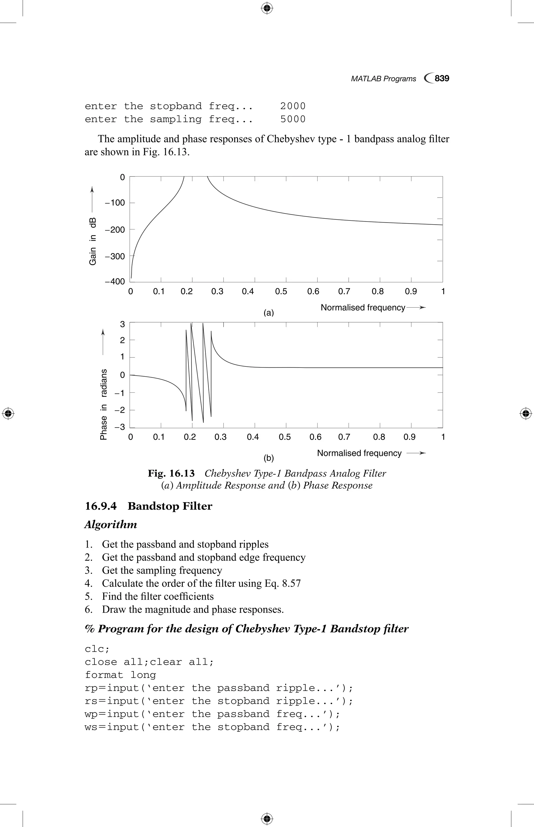 MATLAB Programs  839
enter the stopband freq...	 2000
enter the sampling freq...	 5000
The amplitude and phase responses of Chebyshev type - 1 bandpass analog filter
are shown in Fig. 16.13.
16.9.4  Bandstop Filter
Algorithm
1.	 Get the passband and stopband ripples
2.	 Get the passband and stopband edge frequency
3.	 Get the sampling frequency
4.	 Calculate the order of the filter using Eq. 8.57
5.	 Find the filter coefficients
6.	 Draw the magnitude and phase responses.
% Program for the design of Chebyshev Type-1 Bandstop filter
clc;
close all;clear all;
format long
rp5input(‘enter the passband ripple...’);
rs5input(‘enter the stopband ripple...’);
wp5input(‘enter the passband freq...’);
ws5input(‘enter the stopband freq...’);
Fig. 16.13  Chebyshev Type-1 Bandpass Analog Filter
(a) Amplitude Response and (b) Phase Response
GainindB
Phaseinradians
(a)
(b)
0.1
0.1
−3
3
−2
−1
1
2
0
−200
−100
−300
−400
0
0.2
0.2
0.3
0.3
0.4
0.4
Normalised frequency
Normalised frequency
0.5
0.5
0.6
0.6
0.7
0.7
0.8
0.8
0.9
0.9
1
1
0
0
GainindB
Phaseinradians
(a)
(b)
0.1
0.1
−3
3
−2
−1
1
2
0
−200
−100
−300
−400
0
0.2
0.2
0.3
0.3
0.4
0.4
Normalised frequency
Normalised frequency
0.5
0.5
0.6
0.6
0.7
0.7
0.8
0.8
0.9
0.9
1
1
0
0
 