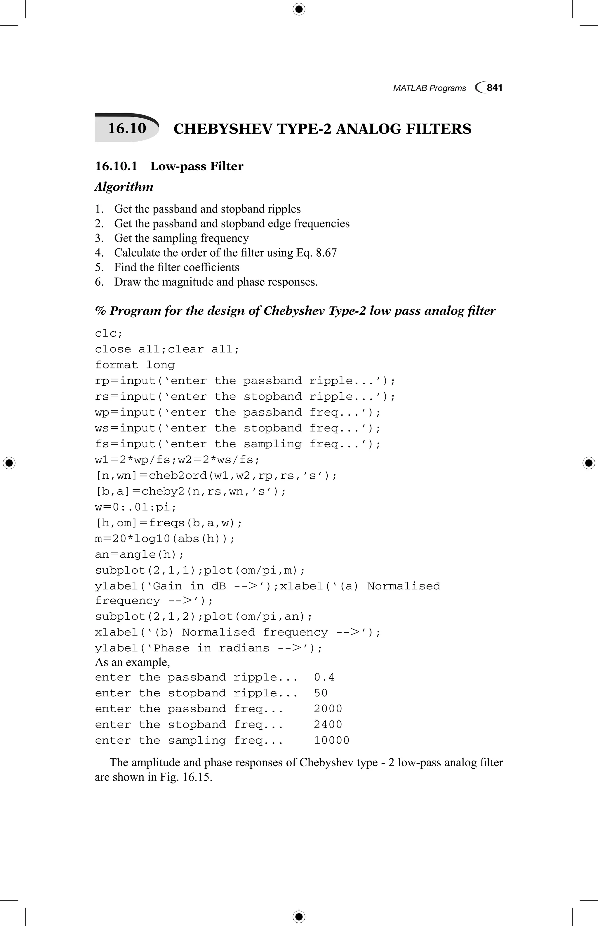 MATLAB Programs  841
16.10   CHEBYSHEV TYPE-2 ANALOG FILTERS
16.10.1  Low-pass Filter
Algorithm
1.	 Get the passband and stopband ripples
2.	 Get the passband and stopband edge frequencies
3.	 Get the sampling frequency
4.	 Calculate the order of the filter using Eq. 8.67
5.	 Find the filter coefficients
6.	 Draw the magnitude and phase responses.
% Program for the design of Chebyshev Type-2 low pass analog filter
clc;
close all;clear all;
format long
rp5input(‘enter the passband ripple...’);
rs5input(‘enter the stopband ripple...’);
wp5input(‘enter the passband freq...’);
ws5input(‘enter the stopband freq...’);
fs5input(‘enter the sampling freq...’);
w152*wp/fs;w252*ws/fs;
[n,wn]5cheb2ord(w1,w2,rp,rs,’s’);
[b,a]5cheby2(n,rs,wn,’s’);
w50:.01:pi;
[h,om]5freqs(b,a,w);
m520*log10(abs(h));
an5angle(h);
subplot(2,1,1);plot(om/pi,m);
ylabel(‘Gain in dB --.’);xlabel(‘(a) Normalised
frequency --.’);
subplot(2,1,2);plot(om/pi,an);
xlabel(‘(b) Normalised frequency --.’);
ylabel(‘Phase in radians --.’);
As an example,
enter the passband ripple...	 0.4
enter the stopband ripple...	 50
enter the passband freq...	 2000
enter the stopband freq...	 2400
enter the sampling freq...	 10000
The amplitude and phase responses of Chebyshev type - 2 low-pass analog filter
are shown in Fig. 16.15.
 