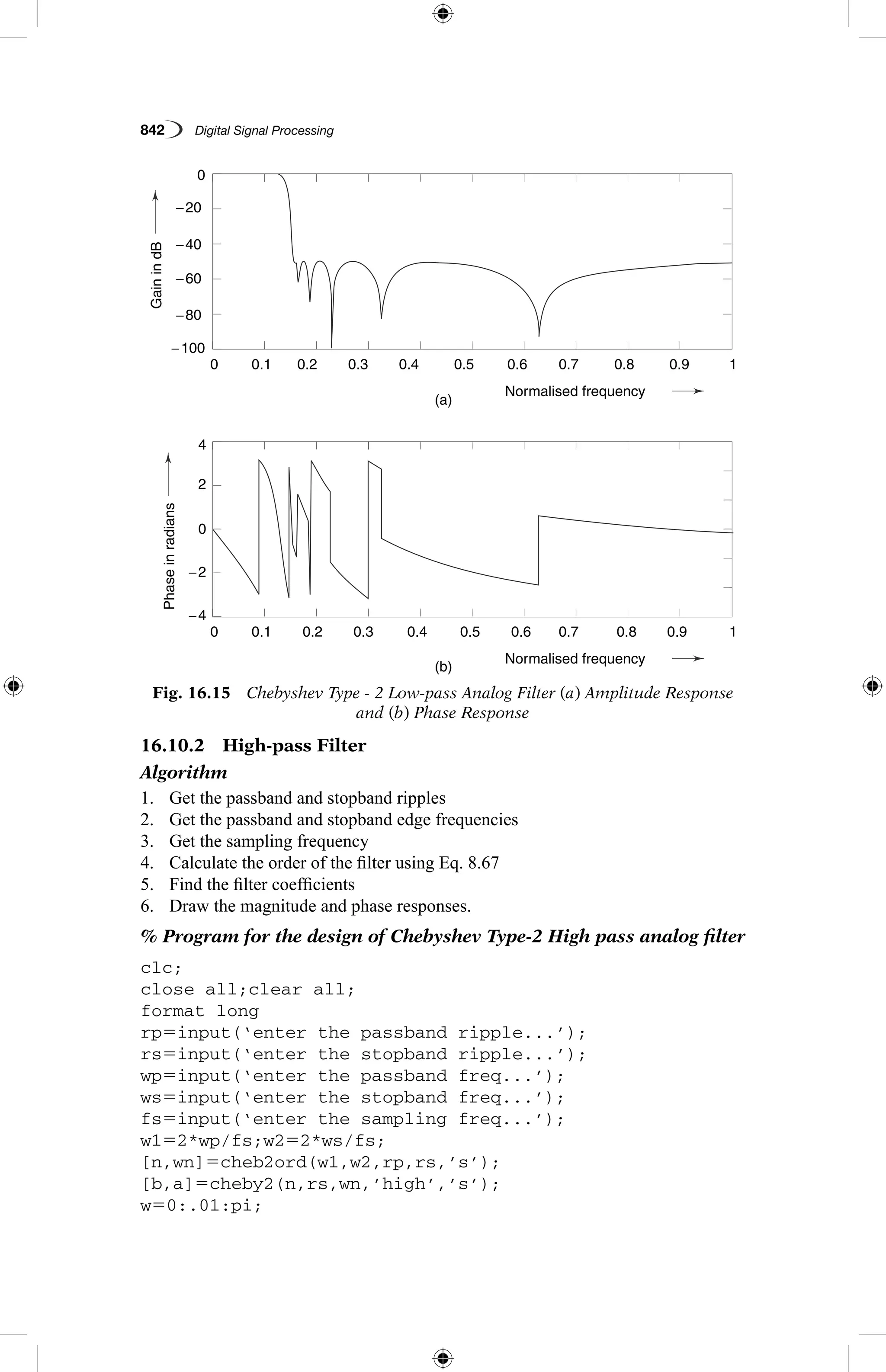 842   Digital Signal Processing
Fig. 16.15  Chebyshev Type - 2 Low-pass Analog Filter (a) Amplitude Response
and (b) Phase Response
GainindB
Phaseinradians
(a)
(b)
0.1
0.1
−4
4
−2
2
0
−60
−20
−40
−80
−100
0
0.2
0.2
0.3
0.3
0.4
0.4
Normalised frequency
Normalised frequency
0.5
0.5
0.6
0.6
0.7
0.7
0.8
0.8
0.9
0.9
1
1
0
0
16.10.2  High-pass Filter
Algorithm
1.	 Get the passband and stopband ripples
2.	 Get the passband and stopband edge frequencies
3.	 Get the sampling frequency
4.	 Calculate the order of the filter using Eq. 8.67
5.	 Find the filter coefficients
6.	 Draw the magnitude and phase responses.
% Program for the design of Chebyshev Type-2 High pass analog filter
clc;
close all;clear all;
format long
rp5input(‘enter the passband ripple...’);
rs5input(‘enter the stopband ripple...’);
wp5input(‘enter the passband freq...’);
ws5input(‘enter the stopband freq...’);
fs5input(‘enter the sampling freq...’);
w152*wp/fs;w252*ws/fs;
[n,wn]5cheb2ord(w1,w2,rp,rs,’s’);
[b,a]5cheby2(n,rs,wn,’high’,’s’);
w50:.01:pi;
 
