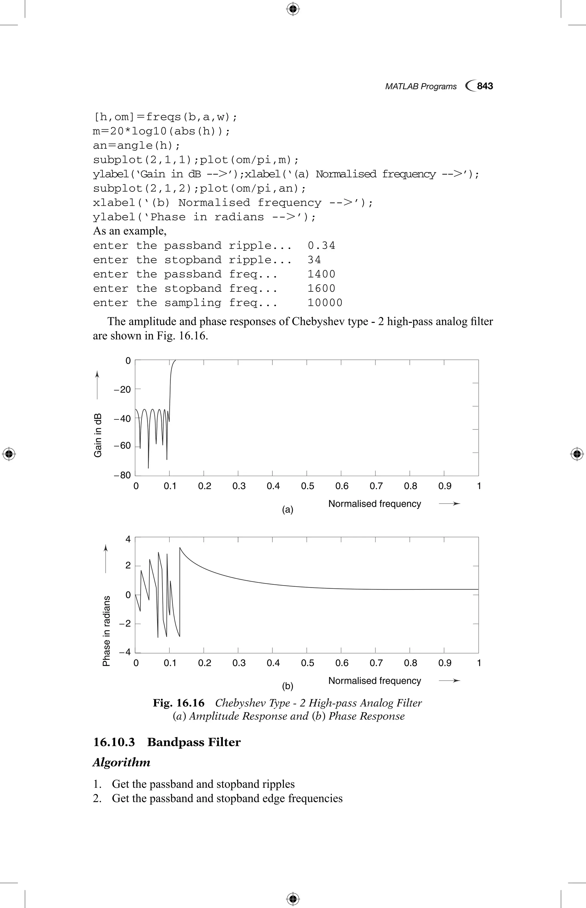 MATLAB Programs  843
[h,om]5freqs(b,a,w);
m520*log10(abs(h));
an5angle(h);
subplot(2,1,1);plot(om/pi,m);
ylabel(‘Gain in dB --.’);xlabel(‘(a) Normalised frequency --.’);
subplot(2,1,2);plot(om/pi,an);
xlabel(‘(b) Normalised frequency --.’);
ylabel(‘Phase in radians --.’);
As an example,
enter the passband ripple...	 0.34
enter the stopband ripple...	 34
enter the passband freq...	 1400
enter the stopband freq...	 1600
enter the sampling freq...	 10000
The amplitude and phase responses of Chebyshev type - 2 high-pass analog filter
are shown in Fig. 16.16.
GainindB
Phaseinradians
(a)
(b)
0.1
0.1
−4
4
−2
2
0
−60
−20
−40
−80
0
0.2
0.2
0.3
0.3
0.4
0.4
Normalised frequency
Normalised frequency
0.5
0.5
0.6
0.6
0.7
0.7
0.8
0.8
0.9
0.9
1
1
0
0
Fig. 16.16  Chebyshev Type - 2 High-pass Analog Filter
(a) Amplitude Response and (b) Phase Response
16.10.3  Bandpass Filter
Algorithm
1.	 Get the passband and stopband ripples
2.	 Get the passband and stopband edge frequencies
 