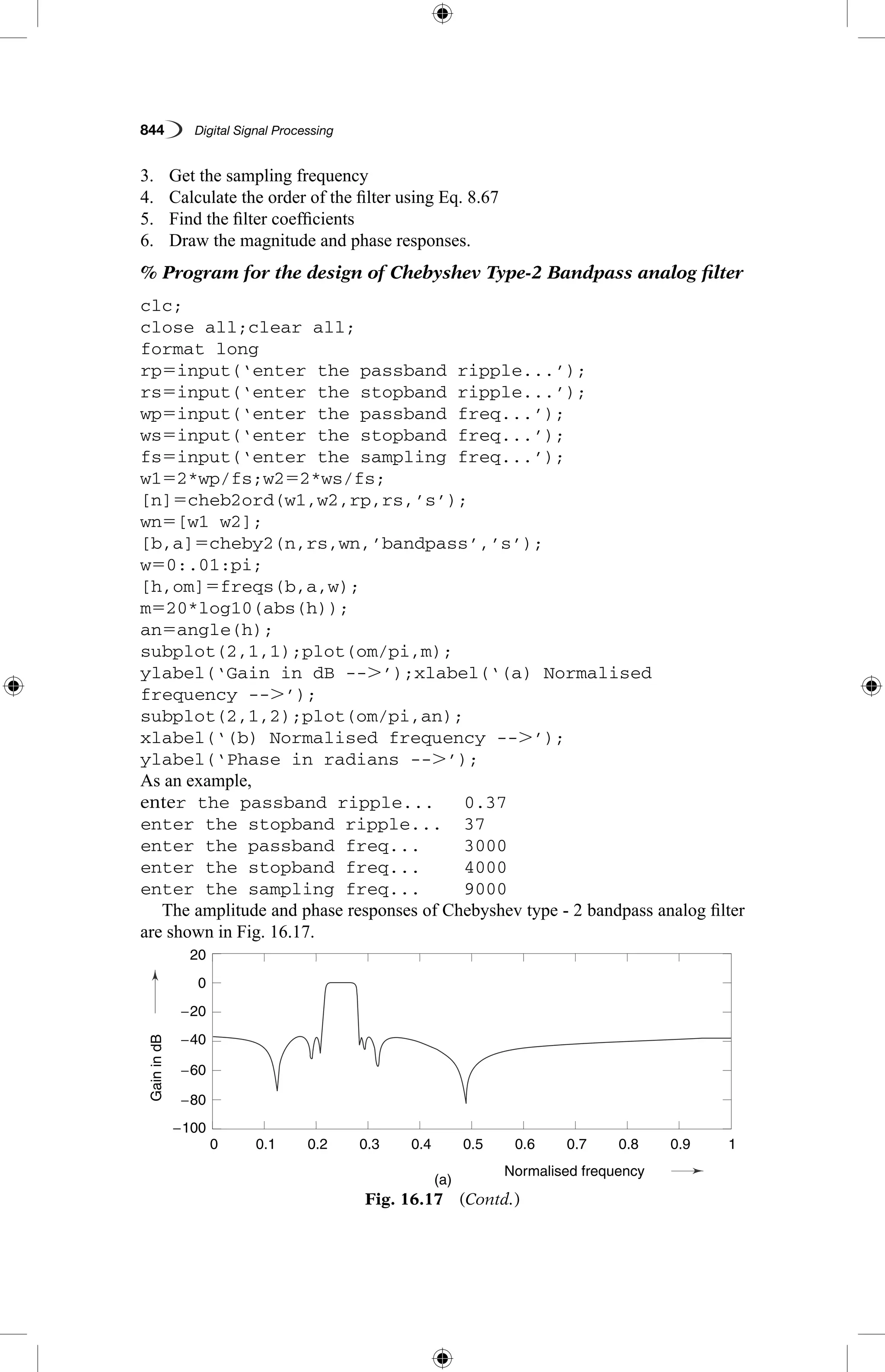 844   Digital Signal Processing
3.	 Get the sampling frequency
4.	 Calculate the order of the filter using Eq. 8.67
5.	 Find the filter coefficients
6.	 Draw the magnitude and phase responses.
% Program for the design of Chebyshev Type-2 Bandpass analog filter
clc;
close all;clear all;
format long
rp5input(‘enter the passband ripple...’);
rs5input(‘enter the stopband ripple...’);
wp5input(‘enter the passband freq...’);
ws5input(‘enter the stopband freq...’);
fs5input(‘enter the sampling freq...’);
w152*wp/fs;w252*ws/fs;
[n]5cheb2ord(w1,w2,rp,rs,’s’);
wn5[w1 w2];
[b,a]5cheby2(n,rs,wn,’bandpass’,’s’);
w50:.01:pi;
[h,om]5freqs(b,a,w);
m520*log10(abs(h));
an5angle(h);
subplot(2,1,1);plot(om/pi,m);
ylabel(‘Gain in dB --.’);xlabel(‘(a) Normalised
frequency --.’);
subplot(2,1,2);plot(om/pi,an);
xlabel(‘(b) Normalised frequency --.’);
ylabel(‘Phase in radians --.’);
As an example,
enter the passband ripple...	 0.37
enter the stopband ripple...	 37
enter the passband freq...	 3000
enter the stopband freq...	 4000
enter the sampling freq...	 9000
The amplitude and phase responses of Chebyshev type - 2 bandpass analog filter
are shown in Fig. 16.17.
Fig. 16.17  (Contd.)
GainindB
aseinradians
(a)
0.1
4
−2
2
0
−80
−60
−20
0
−40
−100
20
0.2 0.3 0.4
Normalised frequency
0.5 0.6 0.7 0.8 0.9 10
 