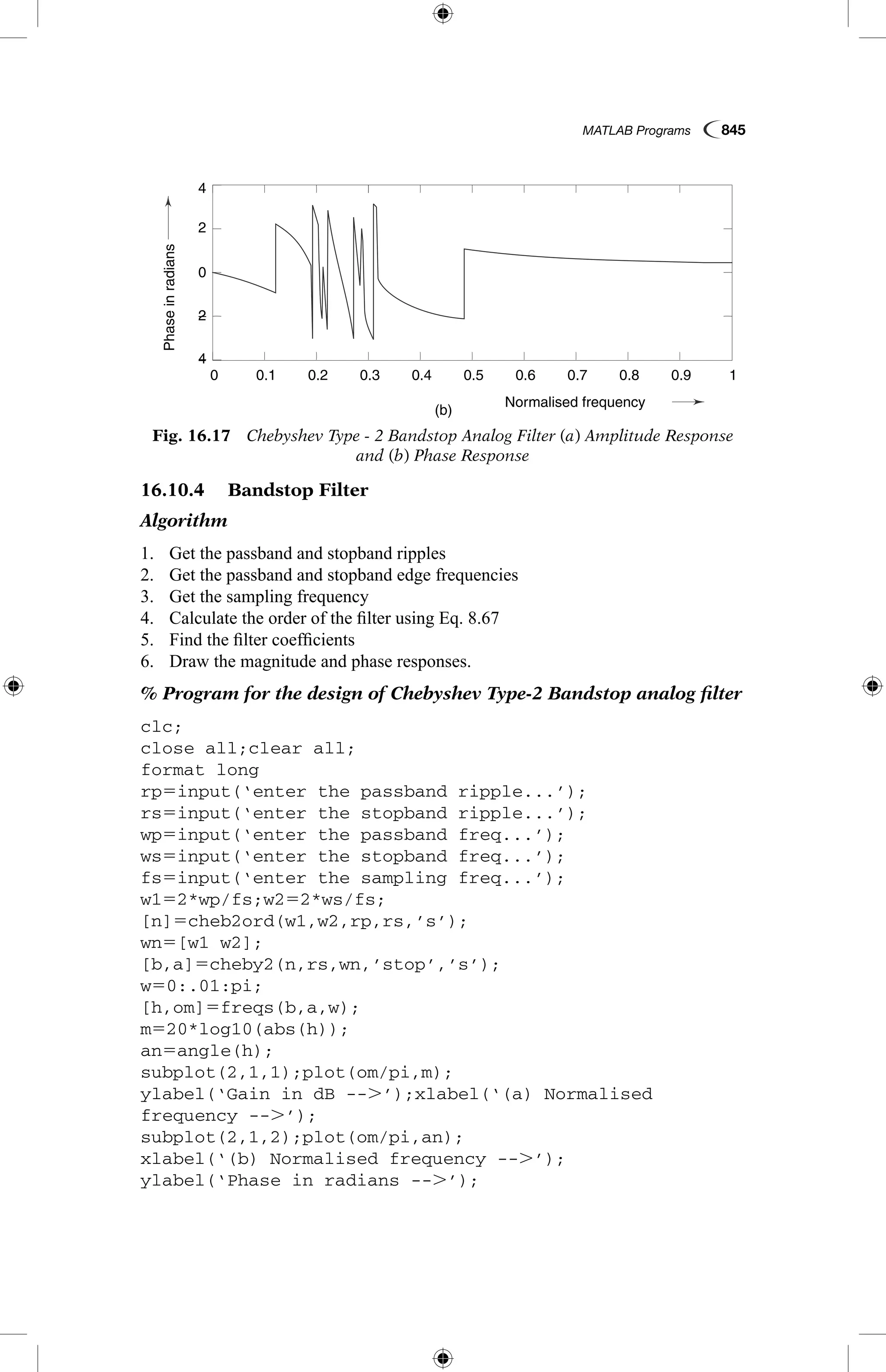 MATLAB Programs  845
16.10.4   Bandstop Filter
Algorithm
1.	 Get the passband and stopband ripples
2.	 Get the passband and stopband edge frequencies
3.	 Get the sampling frequency
4.	 Calculate the order of the filter using Eq. 8.67
5.	 Find the filter coefficients
6.	 Draw the magnitude and phase responses.
% Program for the design of Chebyshev Type-2 Bandstop analog filter
clc;
close all;clear all;
format long
rp5input(‘enter the passband ripple...’);
rs5input(‘enter the stopband ripple...’);
wp5input(‘enter the passband freq...’);
ws5input(‘enter the stopband freq...’);
fs5input(‘enter the sampling freq...’);
w152*wp/fs;w252*ws/fs;
[n]5cheb2ord(w1,w2,rp,rs,’s’);
wn5[w1 w2];
[b,a]5cheby2(n,rs,wn,’stop’,’s’);
w50:.01:pi;
[h,om]5freqs(b,a,w);
m520*log10(abs(h));
an5angle(h);
subplot(2,1,1);plot(om/pi,m);
ylabel(‘Gain in dB --.’);xlabel(‘(a) Normalised
frequency --.’);
subplot(2,1,2);plot(om/pi,an);
xlabel(‘(b) Normalised frequency --.’);
ylabel(‘Phase in radians --.’);
Fig. 16.17  Chebyshev Type - 2 Bandstop Analog Filter (a) Amplitude Response
and (b) Phase Response
Gainind
Phaseinradians
(a)
(b)
0.1
0.1
−4
4
−2
2
0
−80
−60
−40
−100
0.2
0.2
0.3
0.3
0.4
0.4
Normalised frequency
Normalised frequency
0.5
0.5
0.6
0.6
0.7
0.7
0.8
0.8
0.9
0.9
1
1
0
0
 