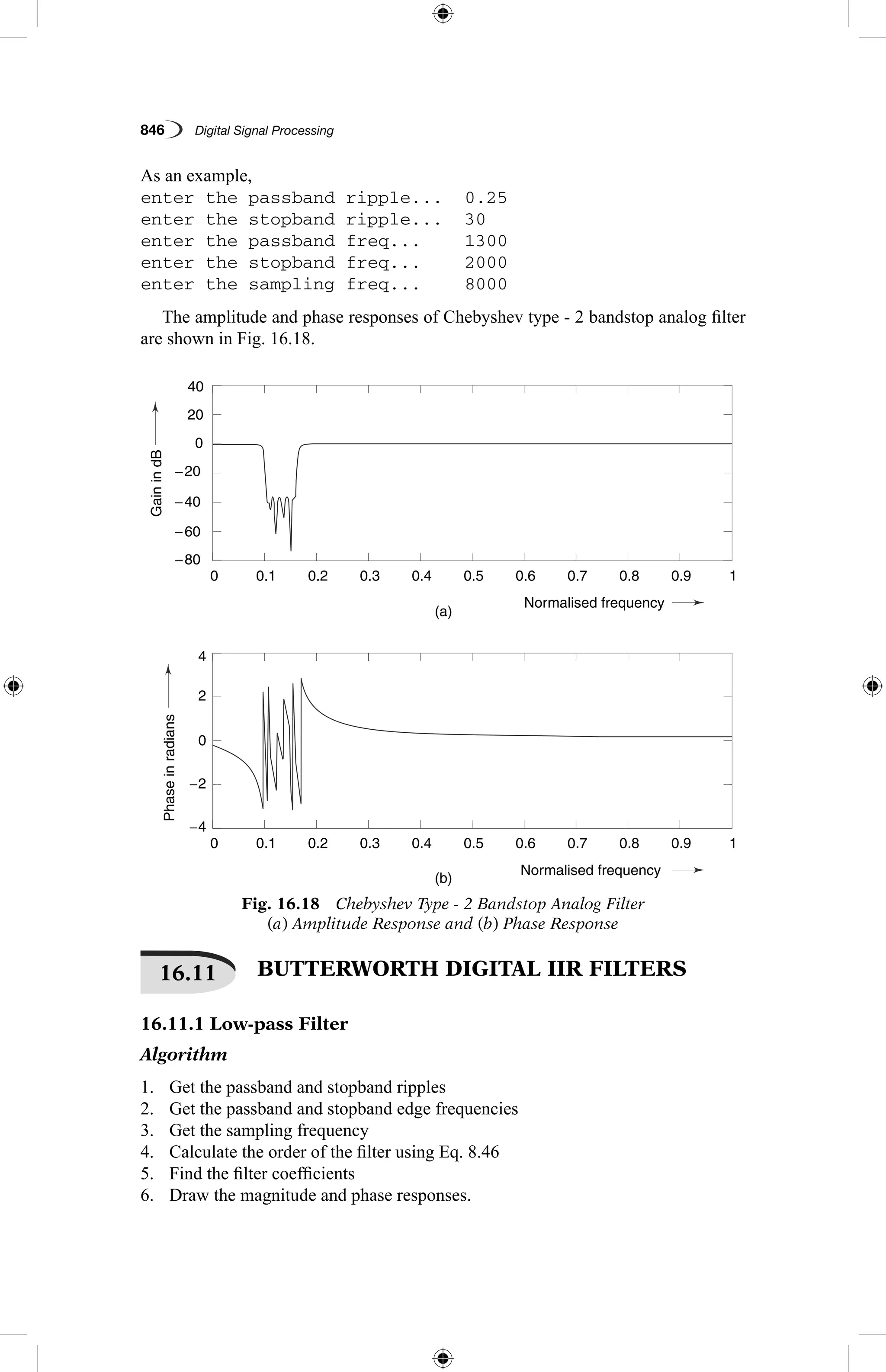 846   Digital Signal Processing
As an example,
enter the passband ripple...	 0.25
enter the stopband ripple...	 30
enter the passband freq...	 1300
enter the stopband freq...	 2000
enter the sampling freq...	 8000
The amplitude and phase responses of Chebyshev type - 2 bandstop analog filter
are shown in Fig. 16.18.
Fig. 16.18  Chebyshev Type - 2 Bandstop Analog Filter
(a) Amplitude Response and (b) Phase Response
GainindB
Phaseinradians
(a)
(b)
0.1
0.1
−4
4
−2
2
0
−60
−40
0
20
−20
−80
40
0.2
0.2
0.3
0.3
0.4
0.4
Normalised frequency
Normalised frequency
0.5
0.5
0.6
0.6
0.7
0.7
0.8
0.8
0.9
0.9
1
1
0
0
16.11   BUTTERWORTH DIGITAL IIR FILTERS
16.11.1 Low-pass Filter
Algorithm
1.	 Get the passband and stopband ripples
2.	 Get the passband and stopband edge frequencies
3.	 Get the sampling frequency
4.	 Calculate the order of the filter using Eq. 8.46
5.	 Find the filter coefficients
6.	 Draw the magnitude and phase responses.
 