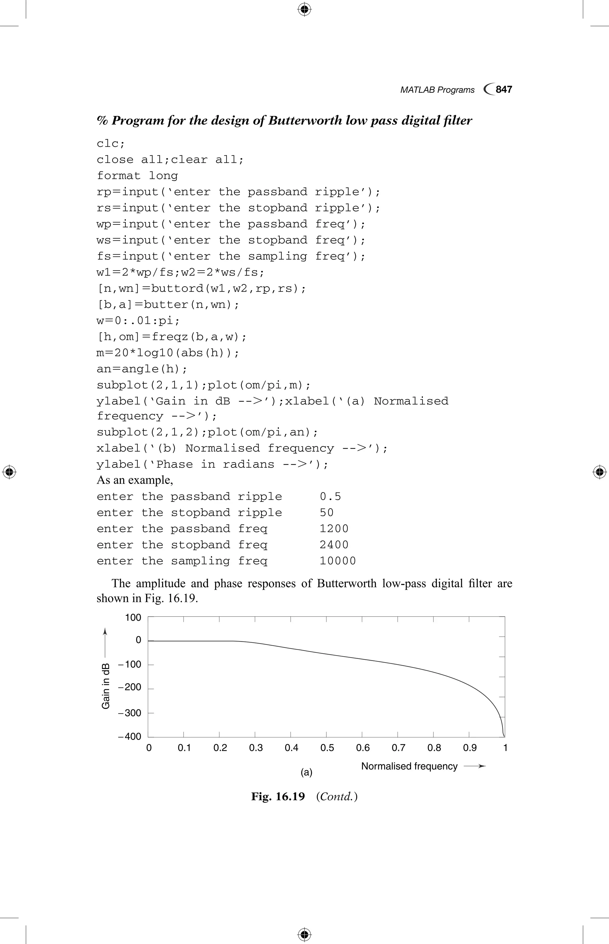 MATLAB Programs  847
% Program for the design of Butterworth low pass digital filter
clc;
close all;clear all;
format long
rp5input(‘enter the passband ripple’);
rs5input(‘enter the stopband ripple’);
wp5input(‘enter the passband freq’);
ws5input(‘enter the stopband freq’);
fs5input(‘enter the sampling freq’);
w152*wp/fs;w252*ws/fs;
[n,wn]5buttord(w1,w2,rp,rs);
[b,a]5butter(n,wn);
w50:.01:pi;
[h,om]5freqz(b,a,w);
m520*log10(abs(h));
an5angle(h);
subplot(2,1,1);plot(om/pi,m);
ylabel(‘Gain in dB --.’);xlabel(‘(a) Normalised
frequency --.’);
subplot(2,1,2);plot(om/pi,an);
xlabel(‘(b) Normalised frequency --.’);
ylabel(‘Phase in radians --.’);
As an example,
enter the passband ripple	 0.5
enter the stopband ripple	 50
enter the passband freq		 1200
enter the stopband freq		 2400
enter the sampling freq		 10000
The amplitude and phase responses of Butterworth low-pass digital filter are
shown in Fig. 16.19.
GainindB
Phaseinradians
(a)
0.1
0.1
−4
4
−2
2
0
−300
−200
0
−100
−400
100
0.2
0.2
0.3
0.3
0.4
0.4
Normalised frequency
0.5
0.5
0.6
0.6
0.7
0.7
0.8
0.8
0.9
0.9
1
1
0
0
Fig. 16.19  (Contd.)
 