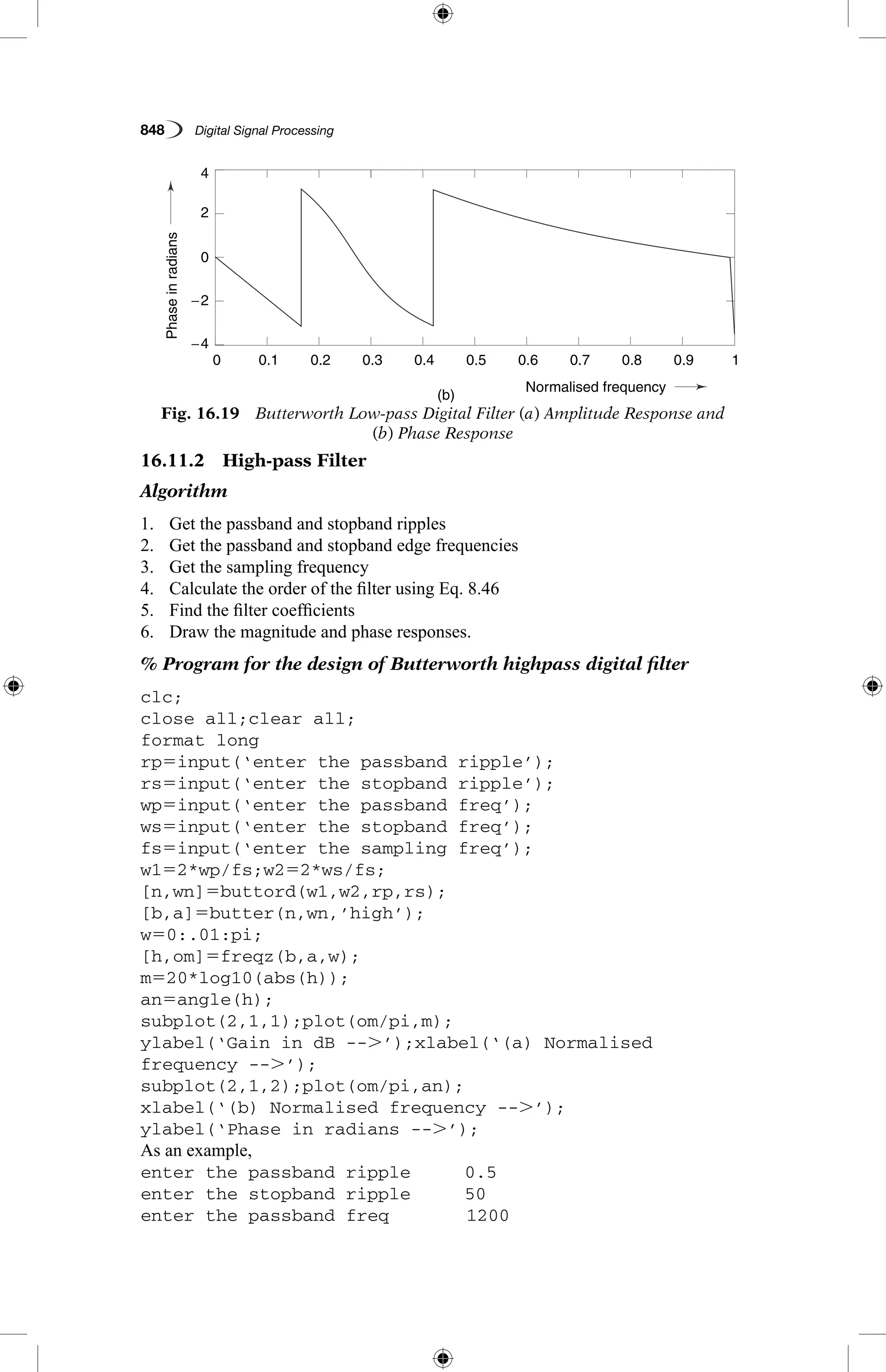 848   Digital Signal Processing
16.11.2  High-pass Filter
Algorithm
1.	 Get the passband and stopband ripples
2.	 Get the passband and stopband edge frequencies
3.	 Get the sampling frequency
4.	 Calculate the order of the filter using Eq. 8.46
5.	 Find the filter coefficients
6.	 Draw the magnitude and phase responses.
% Program for the design of Butterworth highpass digital filter
clc;
close all;clear all;
format long
rp5input(‘enter the passband ripple’);
rs5input(‘enter the stopband ripple’);
wp5input(‘enter the passband freq’);
ws5input(‘enter the stopband freq’);
fs5input(‘enter the sampling freq’);
w152*wp/fs;w252*ws/fs;
[n,wn]5buttord(w1,w2,rp,rs);
[b,a]5butter(n,wn,’high’);
w50:.01:pi;
[h,om]5freqz(b,a,w);
m520*log10(abs(h));
an5angle(h);
subplot(2,1,1);plot(om/pi,m);
ylabel(‘Gain in dB --.’);xlabel(‘(a) Normalised
frequency --.’);
subplot(2,1,2);plot(om/pi,an);
xlabel(‘(b) Normalised frequency --.’);
ylabel(‘Phase in radians --.’);
As an example,
enter the passband ripple	 0.5
enter the stopband ripple	 50
enter the passband freq	 1200
Fig. 16.19  Butterworth Low-pass Digital Filter (a) Amplitude Response and
(b) Phase Response
Gain
Phaseinradians
(a)
(b)
0.1
0.1
−4
4
−2
2
0
−300
−200
−400
0.2
0.2
0.3
0.3
0.4
0.4
Normalised frequency
Normalised frequency
0.5
0.5
0.6
0.6
0.7
0.7
0.8
0.8
0.9
0.9
1
1
0
0
 