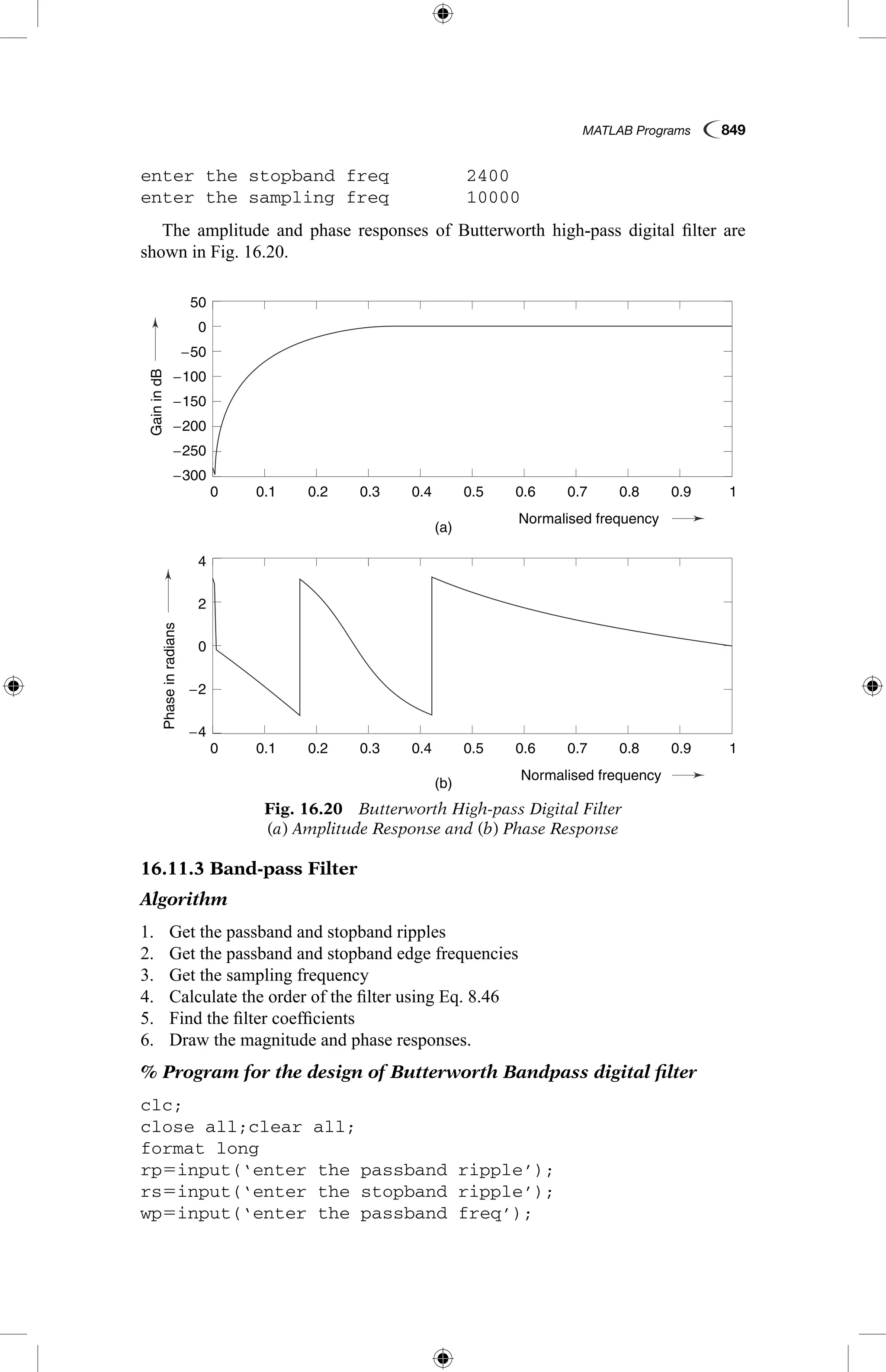 MATLAB Programs  849
enter the stopband freq	 2400
enter the sampling freq	 10000
The amplitude and phase responses of Butterworth high-pass digital filter are
shown in Fig. 16.20.
16.11.3 Band-pass Filter
Algorithm
1.	 Get the passband and stopband ripples
2.	 Get the passband and stopband edge frequencies
3.	 Get the sampling frequency
4.	 Calculate the order of the filter using Eq. 8.46
5.	 Find the filter coefficients
6.	 Draw the magnitude and phase responses.
% Program for the design of Butterworth Bandpass digital filter
clc;
close all;clear all;
format long
rp5input(‘enter the passband ripple’);
rs5input(‘enter the stopband ripple’);
wp5input(‘enter the passband freq’);
Fig. 16.20  Butterworth High-pass Digital Filter
(a) Amplitude Response and (b) Phase Response
GainindB
Phaseinradians
(a)
(b)
0.1
0.1
−4
4
−2
2
0
−250
−200
−150
0
−100
−50
−300
50
0.2
0.2
0.3
0.3
0.4
0.4
Normalised frequency
Normalised frequency
0.5
0.5
0.6
0.6
0.7
0.7
0.8
0.8
0.9
0.9
1
1
0
0
GainindB
Phaseinradians
(a)
(b)
0.1
0.1
−4
4
−2
2
0
−250
−200
−150
0
−100
−50
−300
50
0.2
0.2
0.3
0.3
0.4
0.4
Normalised frequency
Normalised frequency
0.5
0.5
0.6
0.6
0.7
0.7
0.8
0.8
0.9
0.9
1
1
0
0
 