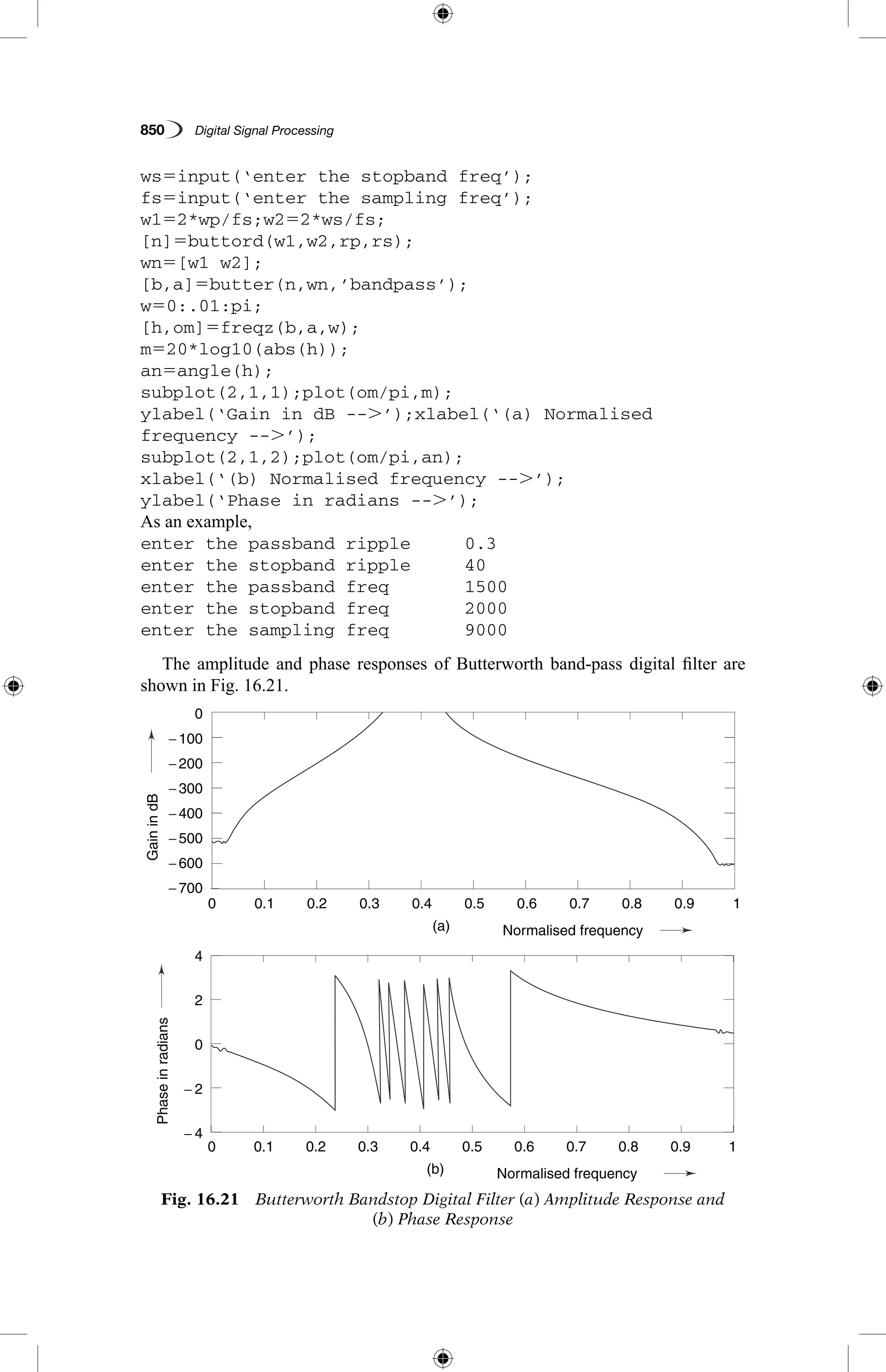 850   Digital Signal Processing
ws5input(‘enter the stopband freq’);
fs5input(‘enter the sampling freq’);
w152*wp/fs;w252*ws/fs;
[n]5buttord(w1,w2,rp,rs);
wn5[w1 w2];
[b,a]5butter(n,wn,’bandpass’);
w50:.01:pi;
[h,om]5freqz(b,a,w);
m520*log10(abs(h));
an5angle(h);
subplot(2,1,1);plot(om/pi,m);
ylabel(‘Gain in dB --.’);xlabel(‘(a) Normalised
frequency --.’);
subplot(2,1,2);plot(om/pi,an);
xlabel(‘(b) Normalised frequency --.’);
ylabel(‘Phase in radians --.’);
As an example,
enter the passband ripple	 0.3
enter the stopband ripple	 40
enter the passband freq	 1500
enter the stopband freq	 2000
enter the sampling freq	 9000
The amplitude and phase responses of Butterworth band-pass digital filter are
shown in Fig. 16.21.
Fig. 16.21  Butterworth Bandstop Digital Filter (a) Amplitude Response and
(b) Phase Response
GainindB
(a)
(b)
Phaseinradians
0.1
0.1
0
− 200
− 100
− 400
− 500
− 600
− 700
4
2
0
− 2
− 4
− 300
0.2
0.2
0.3
0.3
0.4
0.4
Normalised frequency
Normalised frequency
0.5
0.5
0.6
0.6
0.7
0.7
0.8
0.8
0.9
0.9
1
1
0
0
 