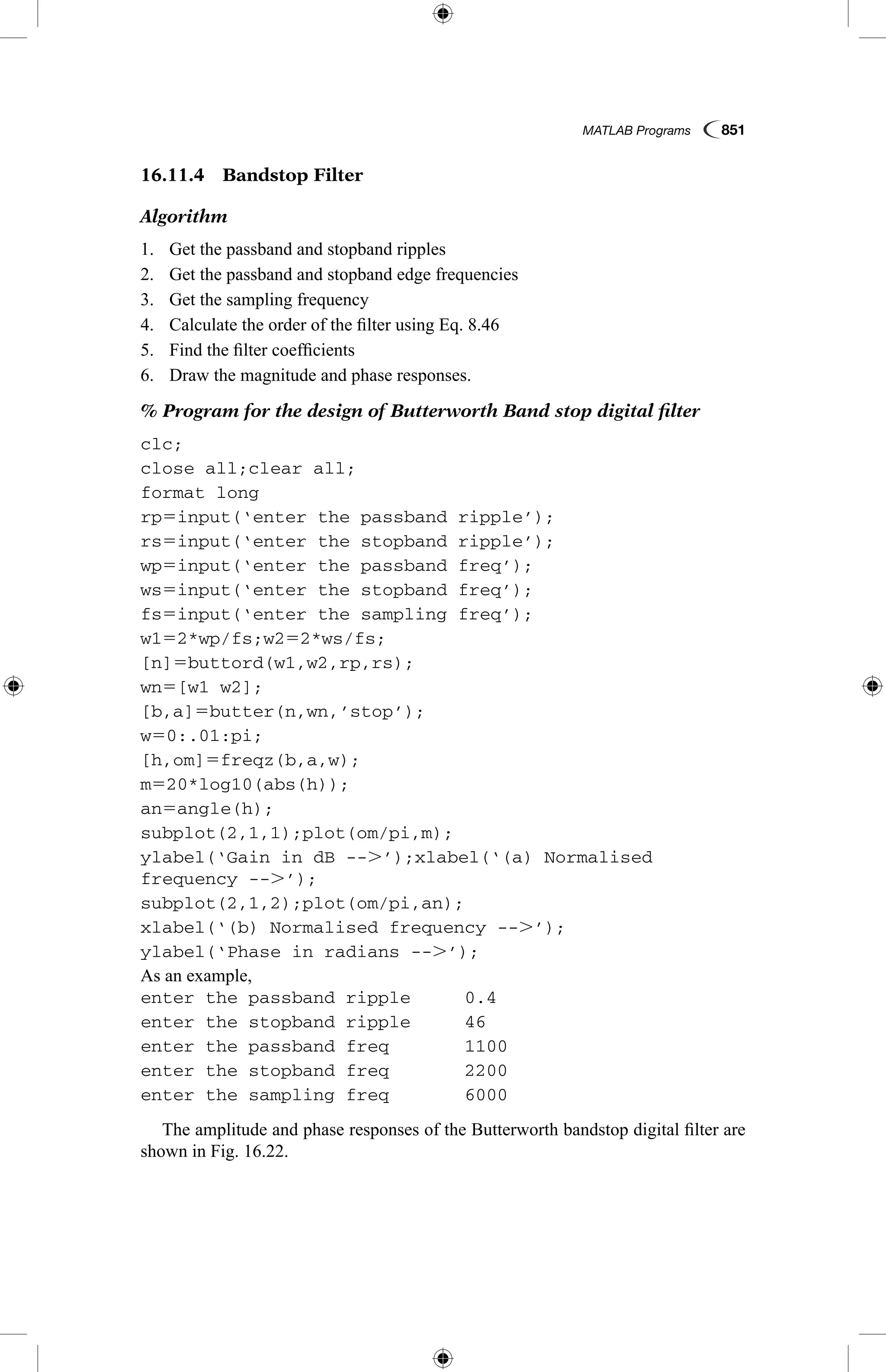 MATLAB Programs  851
16.11.4  Bandstop Filter
Algorithm
1.	 Get the passband and stopband ripples
2.	 Get the passband and stopband edge frequencies
3.	 Get the sampling frequency
4.	 Calculate the order of the filter using Eq. 8.46
5.	 Find the filter coefficients
6.	 Draw the magnitude and phase responses.
% Program for the design of Butterworth Band stop digital filter
clc;
close all;clear all;
format long
rp5input(‘enter the passband ripple’);
rs5input(‘enter the stopband ripple’);
wp5input(‘enter the passband freq’);
ws5input(‘enter the stopband freq’);
fs5input(‘enter the sampling freq’);
w152*wp/fs;w252*ws/fs;
[n]5buttord(w1,w2,rp,rs);
wn5[w1 w2];
[b,a]5butter(n,wn,’stop’);
w50:.01:pi;
[h,om]5freqz(b,a,w);
m520*log10(abs(h));
an5angle(h);
subplot(2,1,1);plot(om/pi,m);
ylabel(‘Gain in dB --.’);xlabel(‘(a) Normalised
frequency --.’);
subplot(2,1,2);plot(om/pi,an);
xlabel(‘(b) Normalised frequency --.’);
ylabel(‘Phase in radians --.’);
As an example,
enter the passband ripple	 0.4
enter the stopband ripple	 46
enter the passband freq	 1100
enter the stopband freq	 2200
enter the sampling freq	 6000
The amplitude and phase responses of the Butterworth bandstop digital filter are
shown in Fig. 16.22.
 