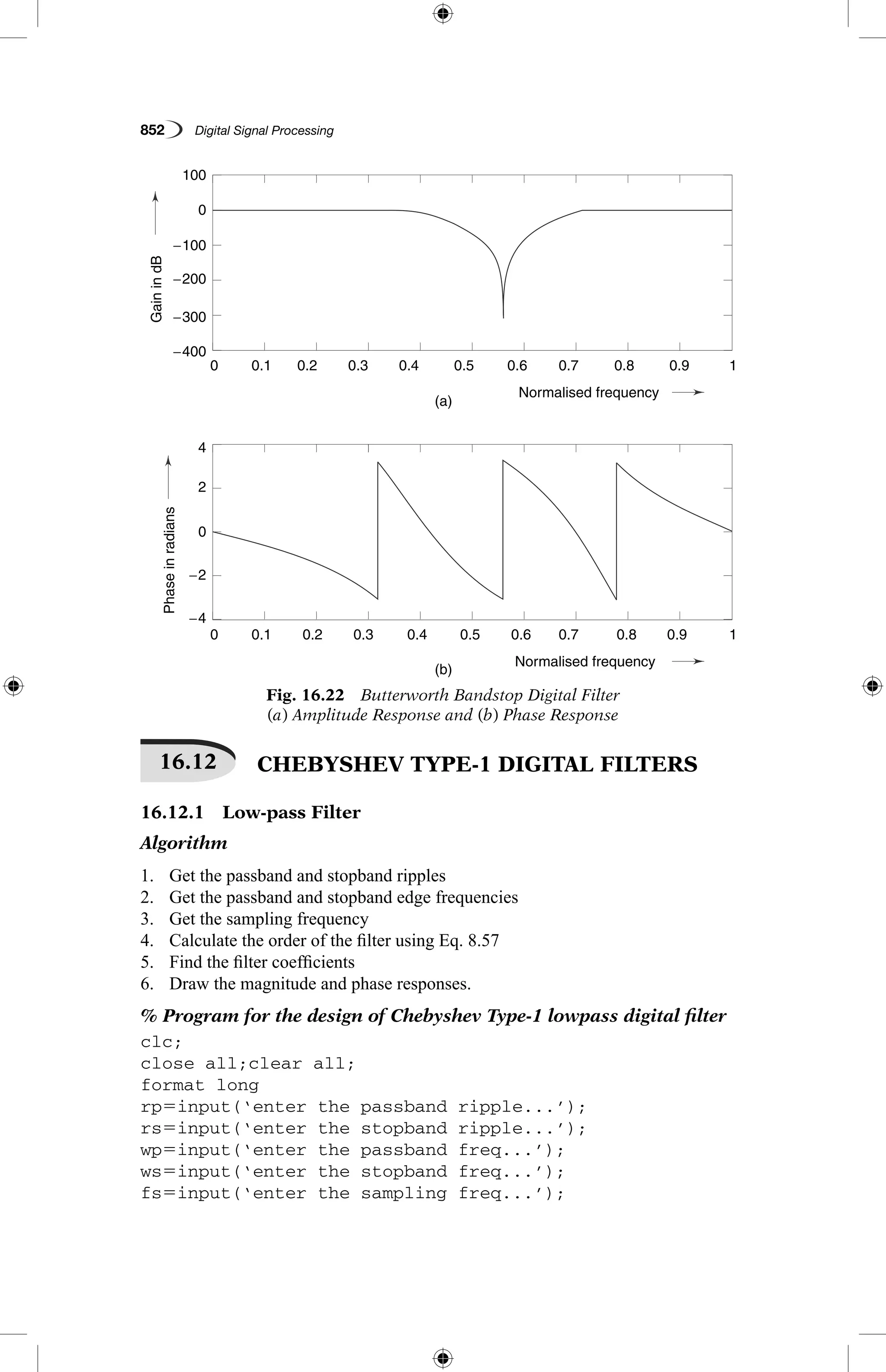 852   Digital Signal Processing
Fig. 16.22  Butterworth Bandstop Digital Filter
(a) Amplitude Response and (b) Phase Response
GainindB
Phaseinradians
(a)
(b)
0.1
0.1
−4
4
−2
2
0
100
0
−200
−100
−400
−300
0.2
0.2
0.3
0.3
0.4
0.4
Normalised frequency
Normalised frequency
0.5
0.5
0.6
0.6
0.7
0.7
0.8
0.8
0.9
0.9
1
1
0
0
GainindB
Phaseinradians
(a)
(b)
0.1
0.1
−4
4
−2
2
0
100
0
−200
−100
−400
−300
0.2
0.2
0.3
0.3
0.4
0.4
Normalised frequency
Normalised frequency
0.5
0.5
0.6
0.6
0.7
0.7
0.8
0.8
0.9
0.9
1
1
0
0
16.12   CHEBYSHEV TYPE-1 DIGITAL FILTERS
16.12.1  Low-pass Filter
Algorithm
1.	 Get the passband and stopband ripples
2.	 Get the passband and stopband edge frequencies
3.	 Get the sampling frequency
4.	 Calculate the order of the filter using Eq. 8.57
5.	 Find the filter coefficients
6.	 Draw the magnitude and phase responses.
% Program for the design of Chebyshev Type-1 lowpass digital filter
clc;
close all;clear all;
format long
rp5input(‘enter the passband ripple...’);
rs5input(‘enter the stopband ripple...’);
wp5input(‘enter the passband freq...’);
ws5input(‘enter the stopband freq...’);
fs5input(‘enter the sampling freq...’);
 