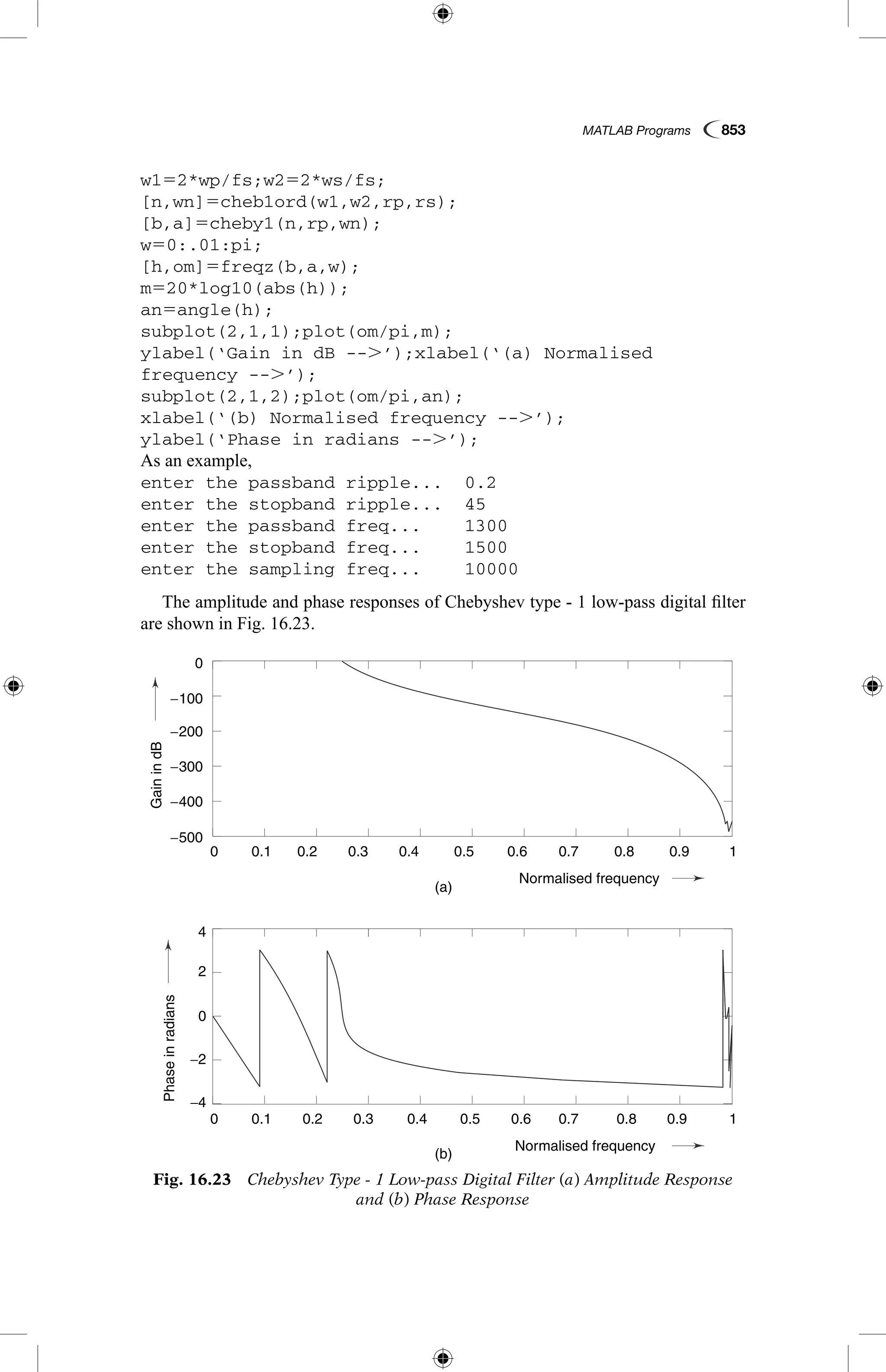 MATLAB Programs  853
w152*wp/fs;w252*ws/fs;
[n,wn]5cheb1ord(w1,w2,rp,rs);
[b,a]5cheby1(n,rp,wn);
w50:.01:pi;
[h,om]5freqz(b,a,w);
m520*log10(abs(h));
an5angle(h);
subplot(2,1,1);plot(om/pi,m);
ylabel(‘Gain in dB --.’);xlabel(‘(a) Normalised
­frequency --.’);
subplot(2,1,2);plot(om/pi,an);
xlabel(‘(b) Normalised frequency --.’);
ylabel(‘Phase in radians --.’);
As an example,
enter the passband ripple...	 0.2
enter the stopband ripple...	 45
enter the passband freq...	 1300
enter the stopband freq...	 1500
enter the sampling freq...	 10000
The amplitude and phase responses of Chebyshev type - 1 low-pass digital filter
are shown in Fig. 16.23.
Fig. 16.23  Chebyshev Type - 1 Low-pass Digital Filter (a) Amplitude Response
and (b) Phase Response
GainindB
Phaseinradians
(a)
(b)
0.1
0.1
−4
4
−2
2
0
0
−200
−100
−500
−400
−300
0.2
0.2
0.3
0.3
0.4
0.4
Normalised frequency
Normalised frequency
0.5
0.5
0.6
0.6
0.7
0.7
0.8
0.8
0.9
0.9
1
1
0
0
 