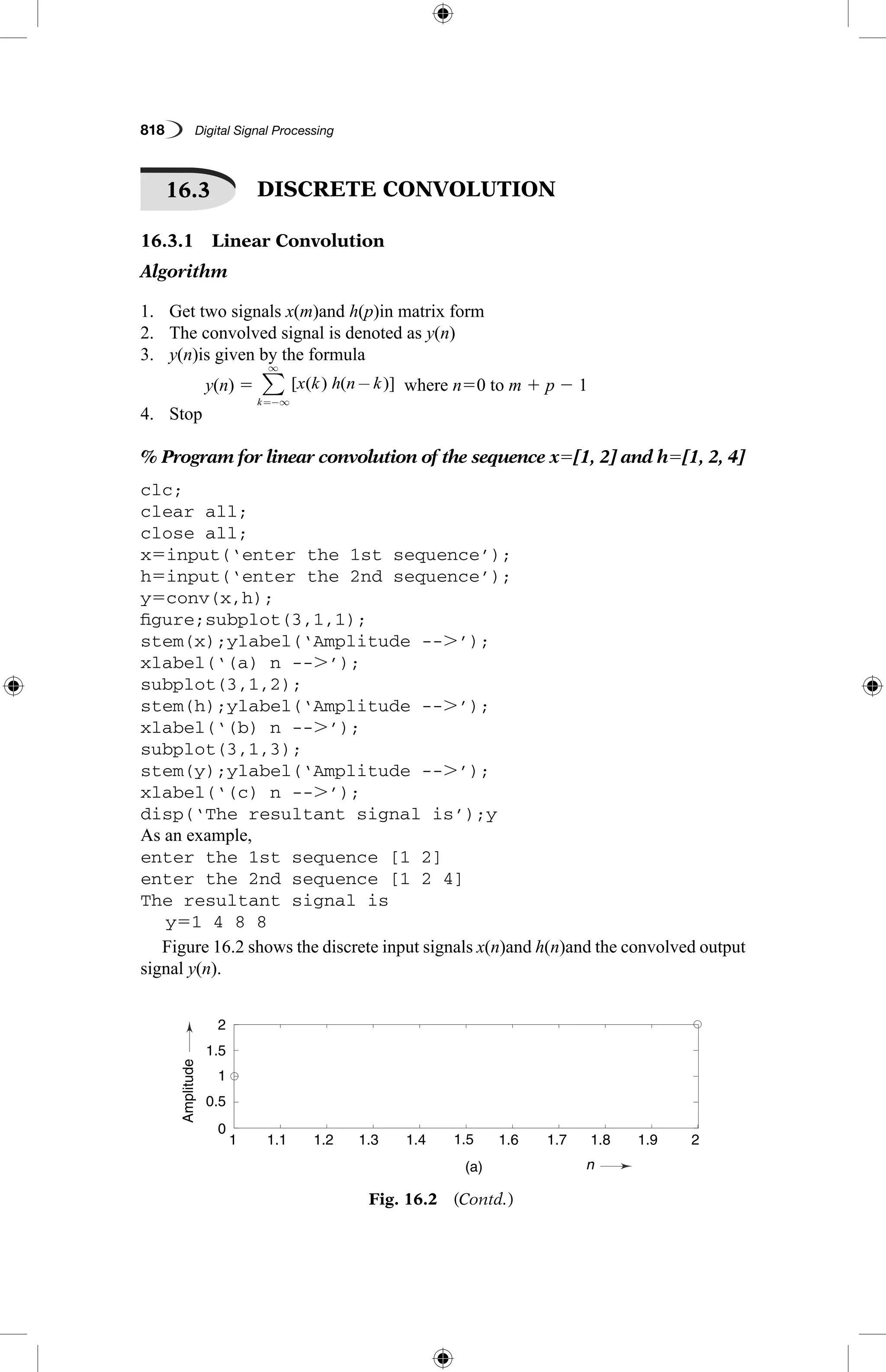 818   Digital Signal Processing
16.3   DISCRETE CONVOLUTION
16.3.1  Linear Convolution
Algorithm
1.	 Get two signals x(m)and h(p)in matrix form
2.	 The convolved signal is denoted as y(n)
3.	 y(n)is given by the formula
	 y(n) 5 [ ( ) ( )]x k h n k
k
−
=−∞
∞
∑   where n50 to m 1 p 2 1
4.	 Stop
% Program for linear convolution of the sequence x5[1, 2] and h5[1, 2, 4]
clc;
clear all;
close all;
x5input(‘enter the 1st sequence’);
h5input(‘enter the 2nd sequence’);
y5conv(x,h);
figure;subplot(3,1,1);
stem(x);ylabel(‘Amplitude --.’);
xlabel(‘(a) n --.’);
subplot(3,1,2);
stem(h);ylabel(‘Amplitude --.’);
xlabel(‘(b) n --.’);
subplot(3,1,3);
stem(y);ylabel(‘Amplitude --.’);
xlabel(‘(c) n --.’);
disp(‘The resultant signal is’);y
As an example,
enter the 1st sequence [1 2]
enter the 2nd sequence [1 2 4]
The resultant signal is
	 y51 4 8 8
Figure 16.2 shows the discrete input signals x(n)and h(n)and the convolved output
signal y(n).
Fig. 16.2  (Contd.)
AmplitudeAmplitude
n
n
0
0
0.5
1
1
1
1.1
1.2
1.2
1.4
1.3
1.6
1.4
1.8
1.5
2
(a)
(b)
1.6
2.2
1.7
2.4
1.8
2.6
1.9
2.8
2
3
1
2
1.5
3
2
4
 