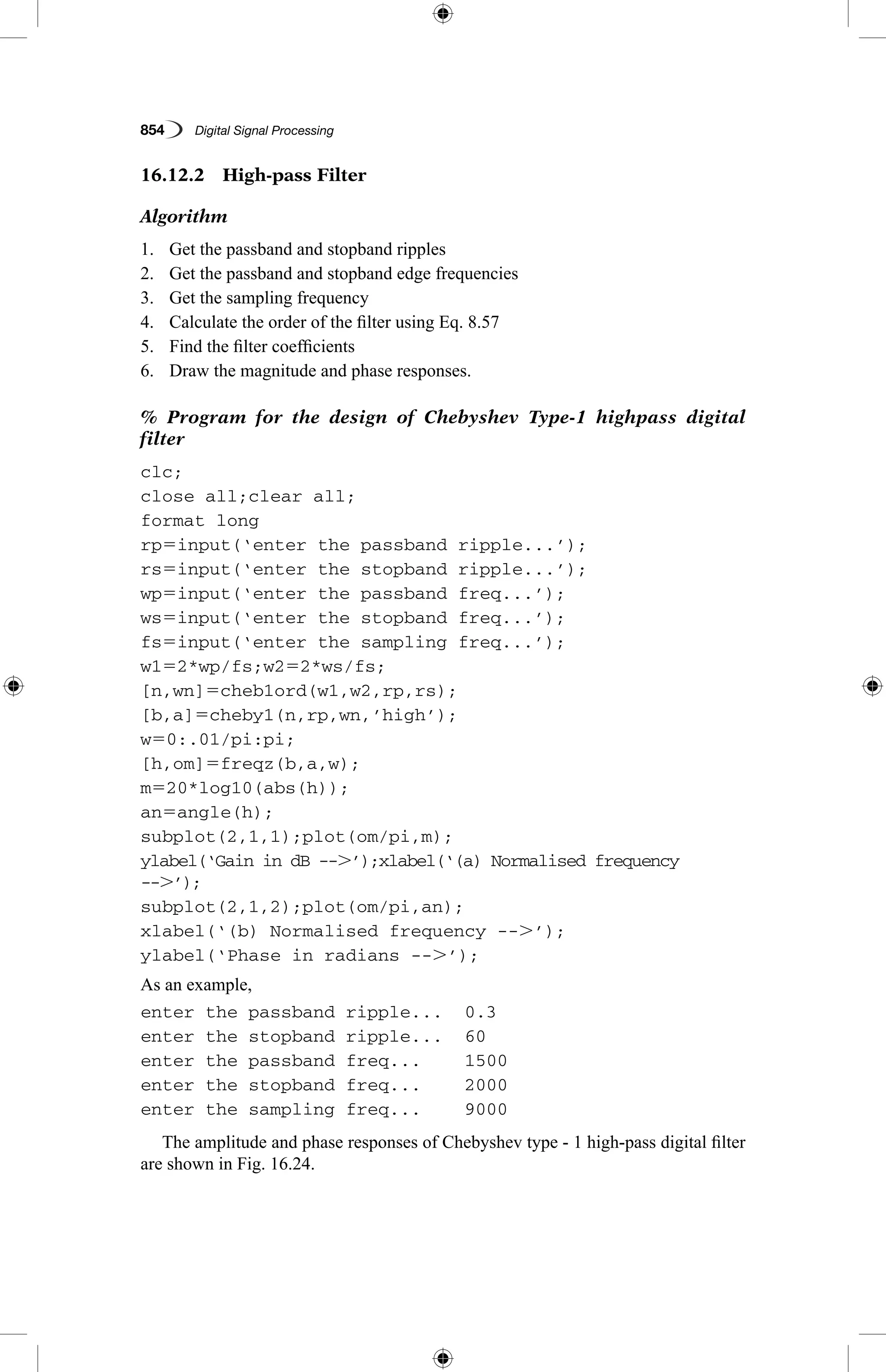 854   Digital Signal Processing
16.12.2  High-pass Filter
Algorithm
1.	 Get the passband and stopband ripples
2.	 Get the passband and stopband edge frequencies
3.	 Get the sampling frequency
4.	 Calculate the order of the filter using Eq. 8.57
5.	 Find the filter coefficients
6.	 Draw the magnitude and phase responses.
% Program for the design of Chebyshev Type-1 highpass digital
filter
clc;
close all;clear all;
format long
rp5input(‘enter the passband ripple...’);
rs5input(‘enter the stopband ripple...’);
wp5input(‘enter the passband freq...’);
ws5input(‘enter the stopband freq...’);
fs5input(‘enter the sampling freq...’);
w152*wp/fs;w252*ws/fs;
[n,wn]5cheb1ord(w1,w2,rp,rs);
[b,a]5cheby1(n,rp,wn,’high’);
w50:.01/pi:pi;
[h,om]5freqz(b,a,w);
m520*log10(abs(h));
an5angle(h);
subplot(2,1,1);plot(om/pi,m);
ylabel(‘Gain in dB --.’);xlabel(‘(a) Normalised frequency
--.’);
subplot(2,1,2);plot(om/pi,an);
xlabel(‘(b) Normalised frequency --.’);
ylabel(‘Phase in radians --.’);
As an example,
enter the passband ripple...	 0.3
enter the stopband ripple...	 60
enter the passband freq...	 1500
enter the stopband freq...	 2000
enter the sampling freq...	 9000
The amplitude and phase responses of Chebyshev type - 1 high-pass digital filter
are shown in Fig. 16.24.
 