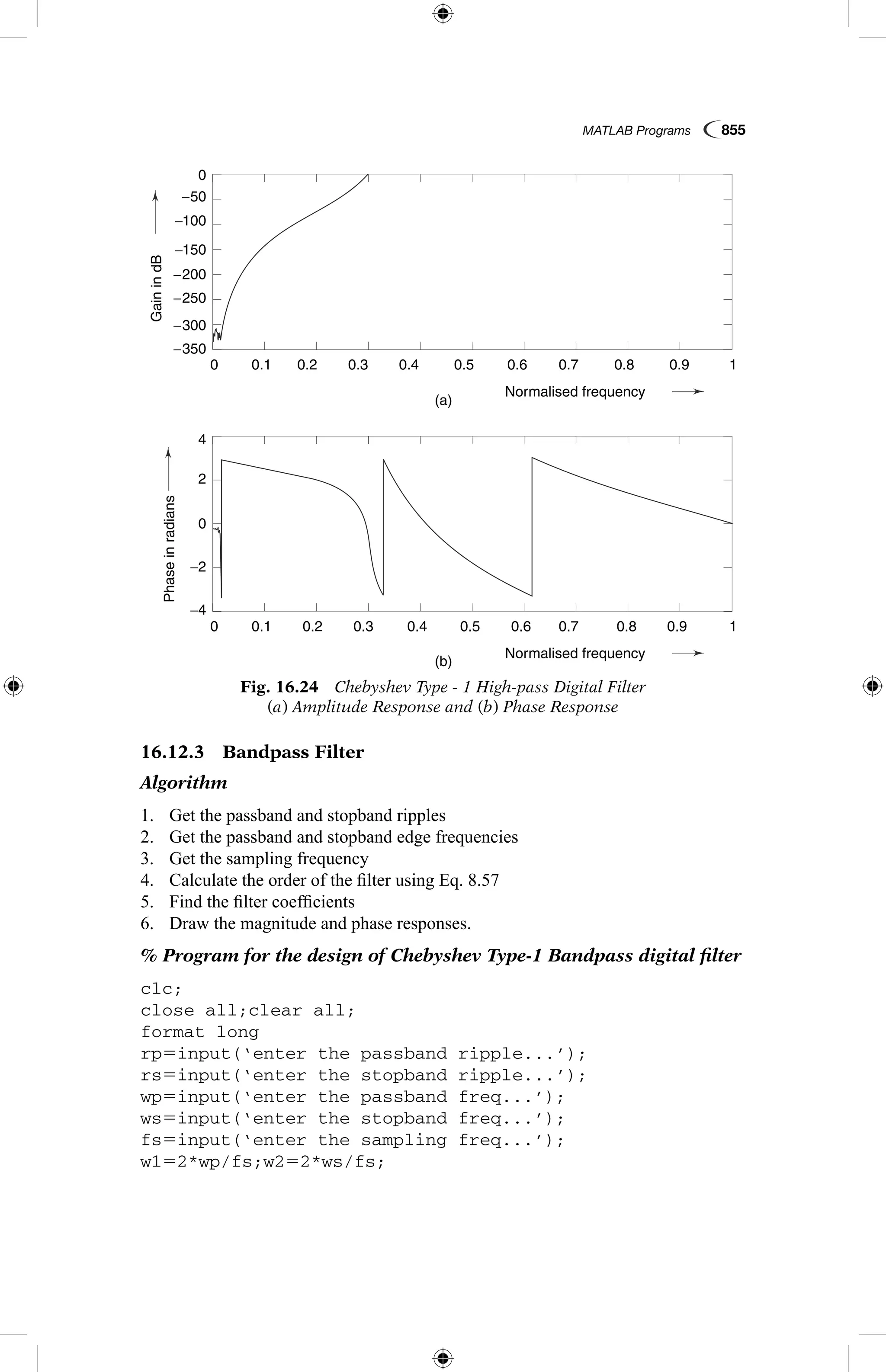 MATLAB Programs  855
16.12.3  Bandpass Filter
Algorithm
1.	 Get the passband and stopband ripples
2.	 Get the passband and stopband edge frequencies
3.	 Get the sampling frequency
4.	 Calculate the order of the filter using Eq. 8.57
5.	 Find the filter coefficients
6.	 Draw the magnitude and phase responses.
% Program for the design of Chebyshev Type-1 Bandpass digital filter
clc;
close all;clear all;
format long
rp5input(‘enter the passband ripple...’);
rs5input(‘enter the stopband ripple...’);
wp5input(‘enter the passband freq...’);
ws5input(‘enter the stopband freq...’);
fs5input(‘enter the sampling freq...’);
w152*wp/fs;w252*ws/fs;
Fig. 16.24  Chebyshev Type - 1 High-pass Digital Filter
(a) Amplitude Response and (b) Phase Response
GainindB
Phaseinradians
(a)
(b)
0.1
0.1
−4
4
−2
2
0
0
−250
−200
−150
−100
−50
−350
−300
0.2
0.2
0.3
0.3
0.4
0.4
Normalised frequency
Normalised frequency
0.5
0.5
0.6
0.6
0.7
0.7
0.8
0.8
0.9
0.9
1
1
0
0
GainindB
Phaseinradians
(a)
(b)
0.1
0.1
−4
4
−2
2
0
0
−250
−200
−150
−100
−50
−350
−300
0.2
0.2
0.3
0.3
0.4
0.4
Normalised frequency
Normalised frequency
0.5
0.5
0.6
0.6
0.7
0.7
0.8
0.8
0.9
0.9
1
1
0
0
 