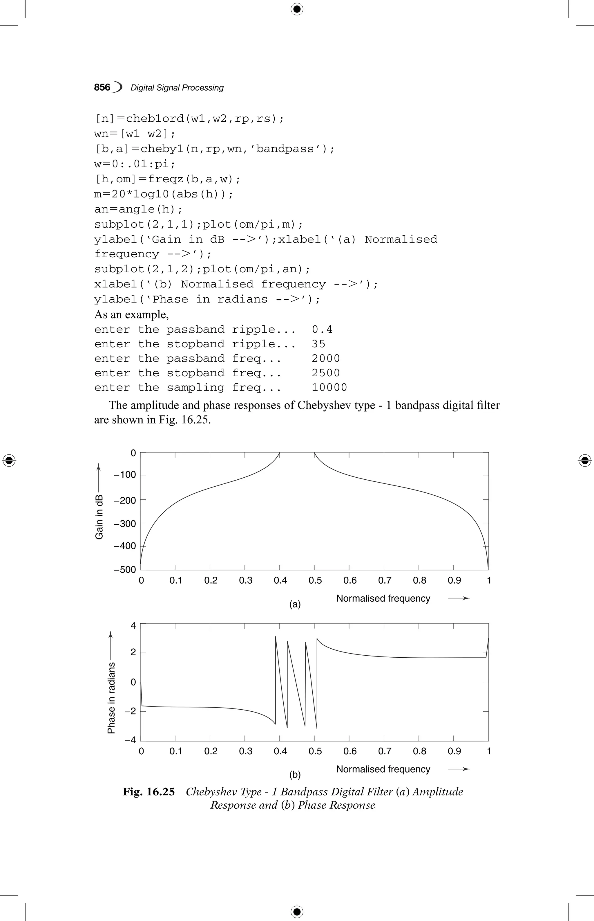 856   Digital Signal Processing
[n]5cheb1ord(w1,w2,rp,rs);
wn5[w1 w2];
[b,a]5cheby1(n,rp,wn,’bandpass’);
w50:.01:pi;
[h,om]5freqz(b,a,w);
m520*log10(abs(h));
an5angle(h);
subplot(2,1,1);plot(om/pi,m);
ylabel(‘Gain in dB --.’);xlabel(‘(a) Normalised
frequency --.’);
subplot(2,1,2);plot(om/pi,an);
xlabel(‘(b) Normalised frequency --.’);
ylabel(‘Phase in radians --.’);
As an example,
enter the passband ripple...	 0.4
enter the stopband ripple...	 35
enter the passband freq...	 2000
enter the stopband freq...	 2500
enter the sampling freq...	 10000
The amplitude and phase responses of Chebyshev type - 1 bandpass digital filter
are shown in Fig. 16.25.
GainindB
Phaseinradians
(a)
(b)
0.1
0.1
−4
4
−2
2
0
0
−300
−200
−100
−500
−400
0.2
0.2
0.3
0.3
0.4
0.4
Normalised frequency
Normalised frequency
0.5
0.5
0.6
0.6
0.7
0.7
0.8
0.8
0.9
0.9
1
1
0
0
Fig. 16.25  Chebyshev Type - 1 Bandpass Digital Filter (a) Amplitude
Response and (b) Phase Response
 