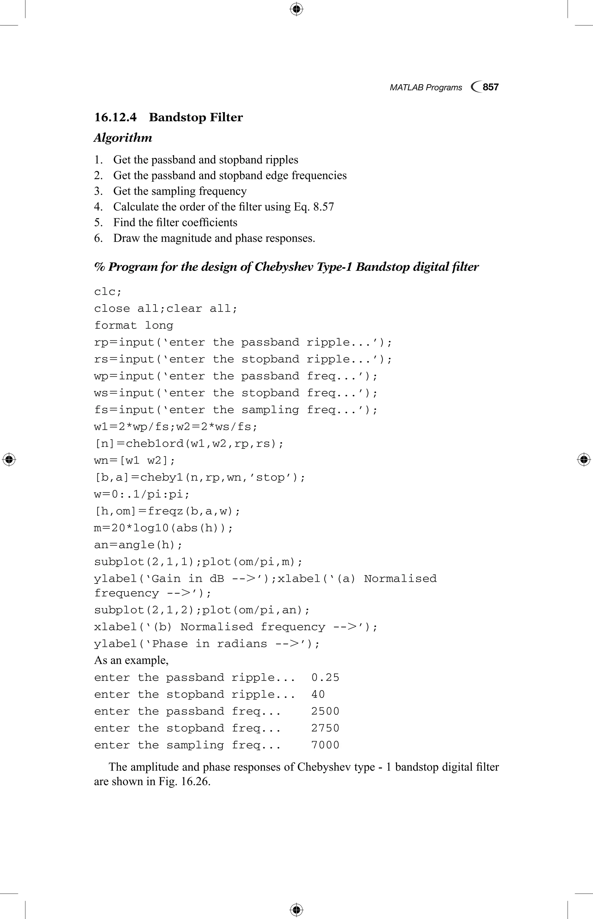 MATLAB Programs  857
16.12.4  Bandstop Filter
Algorithm
1.	 Get the passband and stopband ripples
2.	 Get the passband and stopband edge frequencies
3.	 Get the sampling frequency
4.	 Calculate the order of the filter using Eq. 8.57
5.	 Find the filter coefficients
6.	 Draw the magnitude and phase responses.
% Program for the design of Chebyshev Type-1 Bandstop digital filter
clc;
close all;clear all;
format long
rp5input(‘enter the passband ripple...’);
rs5input(‘enter the stopband ripple...’);
wp5input(‘enter the passband freq...’);
ws5input(‘enter the stopband freq...’);
fs5input(‘enter the sampling freq...’);
w152*wp/fs;w252*ws/fs;
[n]5cheb1ord(w1,w2,rp,rs);
wn5[w1 w2];
[b,a]5cheby1(n,rp,wn,’stop’);
w50:.1/pi:pi;
[h,om]5freqz(b,a,w);
m520*log10(abs(h));
an5angle(h);
subplot(2,1,1);plot(om/pi,m);
ylabel(‘Gain in dB --.’);xlabel(‘(a) Normalised
frequency --.’);
subplot(2,1,2);plot(om/pi,an);
xlabel(‘(b) Normalised frequency --.’);
ylabel(‘Phase in radians --.’);
As an example,
enter the passband ripple...	 0.25
enter the stopband ripple...	 40
enter the passband freq...	 2500
enter the stopband freq...	 2750
enter the sampling freq...	 7000
The amplitude and phase responses of Chebyshev type - 1 bandstop digital filter
are shown in Fig. 16.26.
 