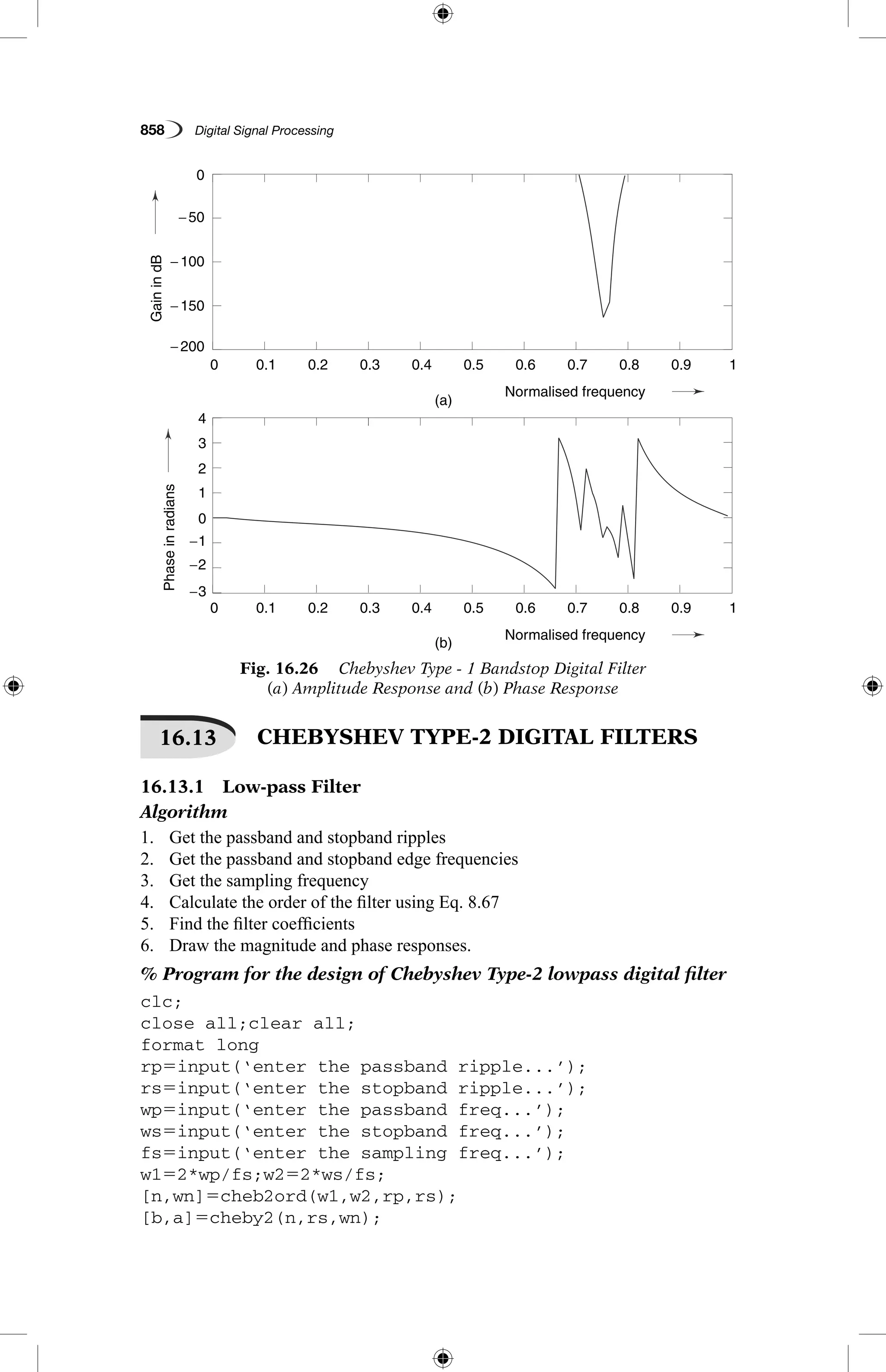 858   Digital Signal Processing
Fig. 16.26  Chebyshev Type - 1 Bandstop Digital Filter
(a) Amplitude Response and (b) Phase Response
GainindB
Phaseinradians
(a)
(b)
0.1
0.1
−3
−2
−1
1
2
3
4
0
0
− 200
− 150
− 100
−50
0.2
0.2
0.3
0.3
0.4
0.4
Normalised frequency
Normalised frequency
0.5
0.5
0.6
0.6
0.7
0.7
0.8
0.8
0.9
0.9
1
1
0
0
GainindB
Phaseinradians
(a)
(b)
0.1
0.1
−3
−2
−1
1
2
3
4
0
0
− 200
− 150
− 100
−50
0.2
0.2
0.3
0.3
0.4
0.4
Normalised frequency
Normalised frequency
0.5
0.5
0.6
0.6
0.7
0.7
0.8
0.8
0.9
0.9
1
1
0
0
16.13   CHEBYSHEV TYPE-2 DIGITAL FILTERS
16.13.1  Low-pass Filter
Algorithm
1.	 Get the passband and stopband ripples
2.	 Get the passband and stopband edge frequencies
3.	 Get the sampling frequency
4.	 Calculate the order of the filter using Eq. 8.67
5.	 Find the filter coefficients
6.	 Draw the magnitude and phase responses.
% Program for the design of Chebyshev Type-2 lowpass digital filter
clc;
close all;clear all;
format long
rp5input(‘enter the passband ripple...’);
rs5input(‘enter the stopband ripple...’);
wp5input(‘enter the passband freq...’);
ws5input(‘enter the stopband freq...’);
fs5input(‘enter the sampling freq...’);
w152*wp/fs;w252*ws/fs;
[n,wn]5cheb2ord(w1,w2,rp,rs);
[b,a]5cheby2(n,rs,wn);
 