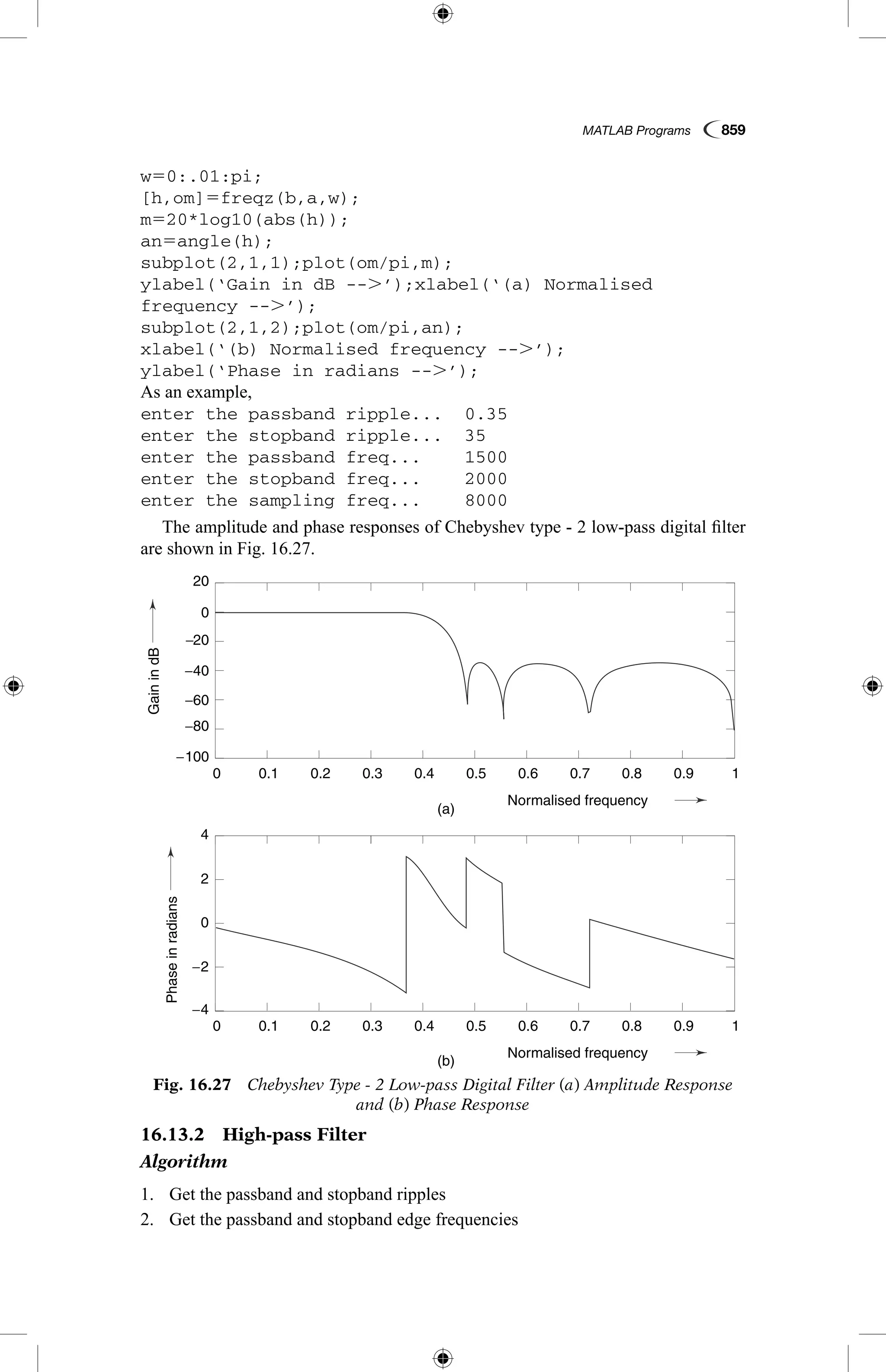 MATLAB Programs  859
w50:.01:pi;
[h,om]5freqz(b,a,w);
m520*log10(abs(h));
an5angle(h);
subplot(2,1,1);plot(om/pi,m);
ylabel(‘Gain in dB --.’);xlabel(‘(a) Normalised
frequency --.’);
subplot(2,1,2);plot(om/pi,an);
xlabel(‘(b) Normalised frequency --.’);
ylabel(‘Phase in radians --.’);
As an example,
enter the passband ripple...	 0.35
enter the stopband ripple...	 35
enter the passband freq...	 1500
enter the stopband freq...	 2000
enter the sampling freq...	 8000
The amplitude and phase responses of Chebyshev type - 2 low-pass digital filter
are shown in Fig. 16.27.
Fig. 16.27  Chebyshev Type - 2 Low-pass Digital Filter (a) Amplitude Response
and (b) Phase Response
GainindB
Phaseinradians
(a)
(b)
0.1
0.1
−4
−2
2
4
0
−100
−80
−60
−40
−20
0
20
0.2
0.2
0.3
0.3
0.4
0.4
Normalised frequency
Normalised frequency
0.5
0.5
0.6
0.6
0.7
0.7
0.8
0.8
0.9
0.9
1
1
0
0
GainindB
Phaseinradians
(a)
(b)
0.1
0.1
−4
−2
2
4
0
−100
−80
−60
−40
−20
0
20
0.2
0.2
0.3
0.3
0.4
0.4
Normalised frequency
Normalised frequency
0.5
0.5
0.6
0.6
0.7
0.7
0.8
0.8
0.9
0.9
1
1
0
0
16.13.2  High-pass Filter
Algorithm
1.	 Get the passband and stopband ripples
2.	 Get the passband and stopband edge frequencies
 