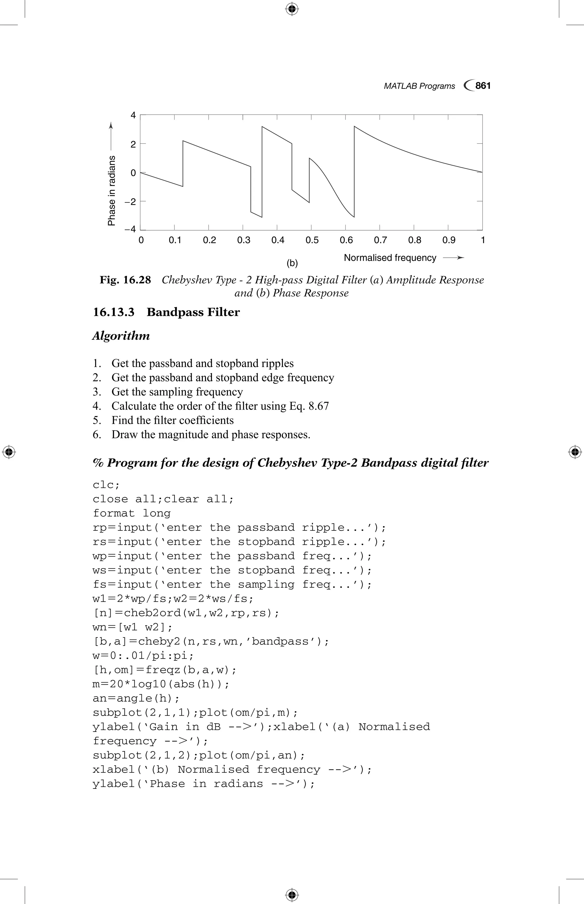 MATLAB Programs  861
16.13.3  Bandpass Filter
Algorithm
1.	 Get the passband and stopband ripples
2.	 Get the passband and stopband edge frequency
3.	 Get the sampling frequency
4.	 Calculate the order of the filter using Eq. 8.67
5.	 Find the filter coefficients
6.	 Draw the magnitude and phase responses.
% Program for the design of Chebyshev Type-2 Bandpass digital filter
clc;
close all;clear all;
format long
rp5input(‘enter the passband ripple...’);
rs5input(‘enter the stopband ripple...’);
wp5input(‘enter the passband freq...’);
ws5input(‘enter the stopband freq...’);
fs5input(‘enter the sampling freq...’);
w152*wp/fs;w252*ws/fs;
[n]5cheb2ord(w1,w2,rp,rs);
wn5[w1 w2];
[b,a]5cheby2(n,rs,wn,’bandpass’);
w50:.01/pi:pi;
[h,om]5freqz(b,a,w);
m520*log10(abs(h));
an5angle(h);
subplot(2,1,1);plot(om/pi,m);
ylabel(‘Gain in dB --.’);xlabel(‘(a) Normalised
frequency --.’);
subplot(2,1,2);plot(om/pi,an);
xlabel(‘(b) Normalised frequency --.’);
ylabel(‘Phase in radians --.’);
Gainin
Phaseinradians
(a)
(b)
0.1
0.1
−4
−2
2
4
0
−120
−100
−80
0.2
0.2
0.3
0.3
0.4
0.4
Normalised frequency
Normalised frequency
0.5
0.5
0.6
0.6
0.7
0.7
0.8
0.8
0.9
0.9
1
1
0
0
Fig. 16.28  Chebyshev Type - 2 High-pass Digital Filter (a) Amplitude Response
and (b) Phase Response
 