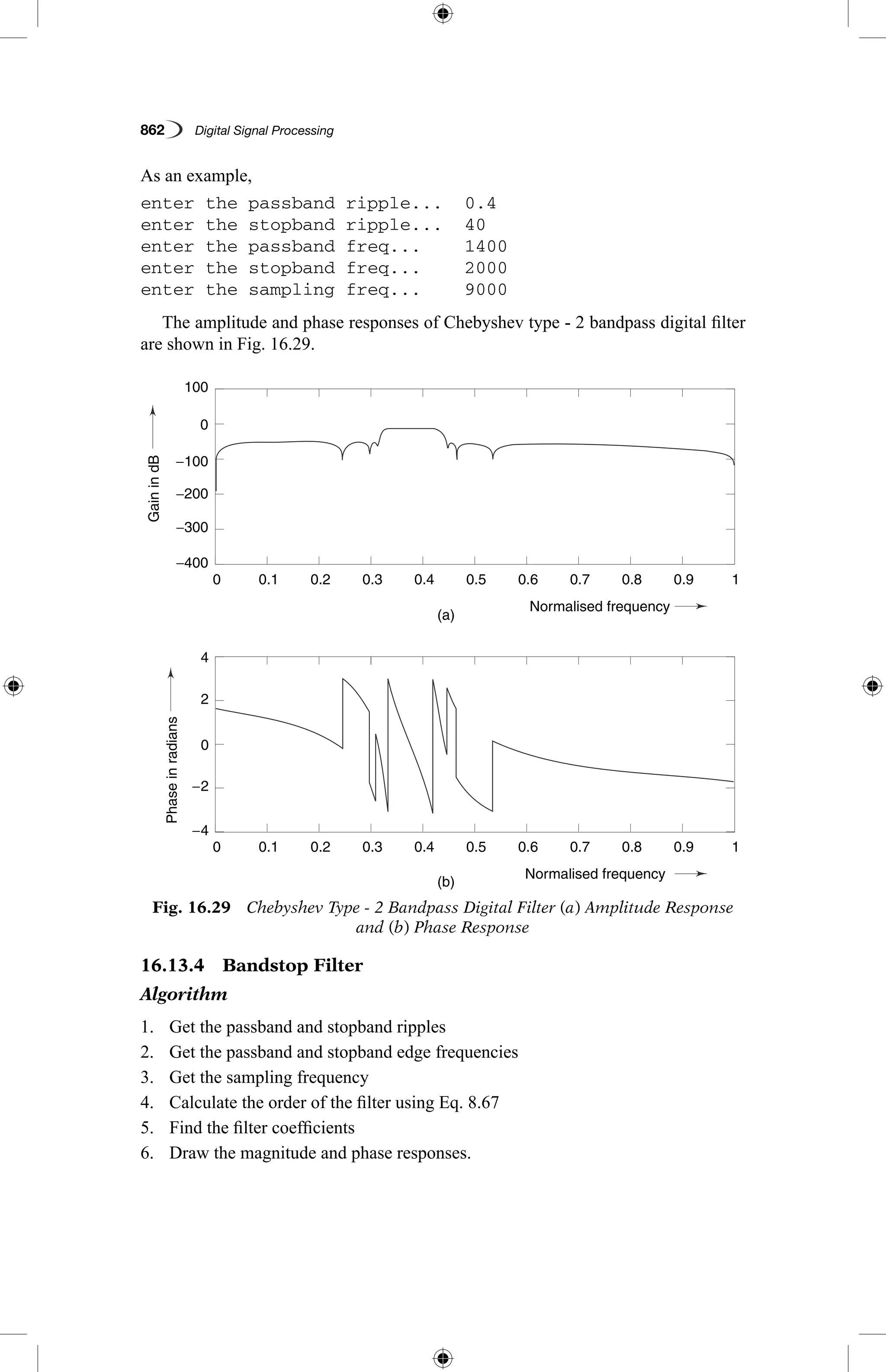 862   Digital Signal Processing
As an example,
enter the passband ripple...	 0.4
enter the stopband ripple...	 40
enter the passband freq...	 1400
enter the stopband freq...	 2000
enter the sampling freq...	 9000
The amplitude and phase responses of Chebyshev type - 2 bandpass digital filter
are shown in Fig. 16.29.
Fig. 16.29  Chebyshev Type - 2 Bandpass Digital Filter (a) Amplitude Response
and (b) Phase Response
GainindB
Phaseinradians
(a)
(b)
0.1
0.1
−4
−2
4
0
2
−400
−300
−200
−100
0
100
0.2
0.2
0.3
0.3
0.4
0.4
Normalised frequency
Normalised frequency
0.5
0.5
0.6
0.6
0.7
0.7
0.8
0.8
0.9
0.9
1
1
0
0
16.13.4  Bandstop Filter
Algorithm
1.	 Get the passband and stopband ripples
2.	 Get the passband and stopband edge frequencies
3.	 Get the sampling frequency
4.	 Calculate the order of the filter using Eq. 8.67
5.	 Find the filter coefficients
6.	 Draw the magnitude and phase responses.
 