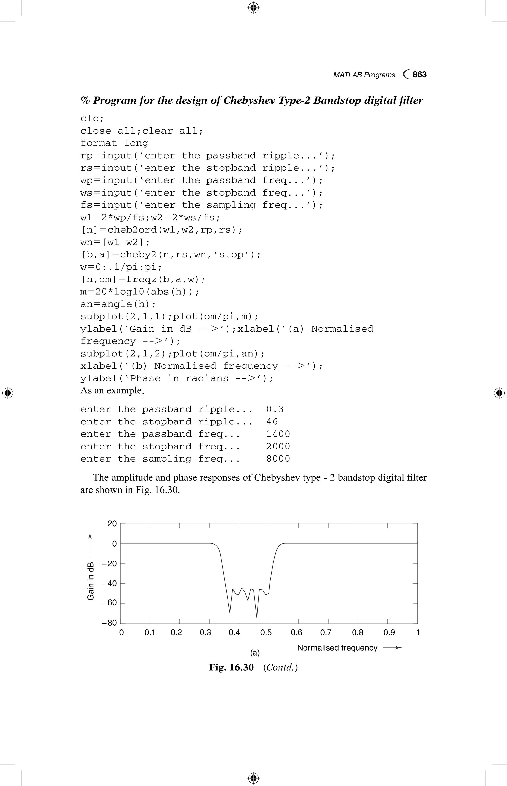 MATLAB Programs  863
% Program for the design of Chebyshev Type-2 Bandstop digital filter
clc;
close all;clear all;
format long
rp5input(‘enter the passband ripple...’);
rs5input(‘enter the stopband ripple...’);
wp5input(‘enter the passband freq...’);
ws5input(‘enter the stopband freq...’);
fs5input(‘enter the sampling freq...’);
w152*wp/fs;w252*ws/fs;
[n]5cheb2ord(w1,w2,rp,rs);
wn5[w1 w2];
[b,a]5cheby2(n,rs,wn,’stop’);
w50:.1/pi:pi;
[h,om]5freqz(b,a,w);
m520*log10(abs(h));
an5angle(h);
subplot(2,1,1);plot(om/pi,m);
ylabel(‘Gain in dB --.’);xlabel(‘(a) Normalised
frequency --.’);
subplot(2,1,2);plot(om/pi,an);
xlabel(‘(b) Normalised frequency --.’);
ylabel(‘Phase in radians --.’);
As an example,
enter the passband ripple...	 0.3
enter the stopband ripple...	 46
enter the passband freq...	 1400
enter the stopband freq...	 2000
enter the sampling freq...	 8000
The amplitude and phase responses of Chebyshev type - 2 bandstop digital filter
are shown in Fig. 16.30.
GainindB
Phaseinradians
(a)
0.1
-4
-2
-1
-3
3
0
1
2
−80
−60
−40
−20
0
20
0.2 0.3 0.4
Normalised frequency
0.5 0.6 0.7 0.8 0.9 10
Fig. 16.30  (Contd.)
 