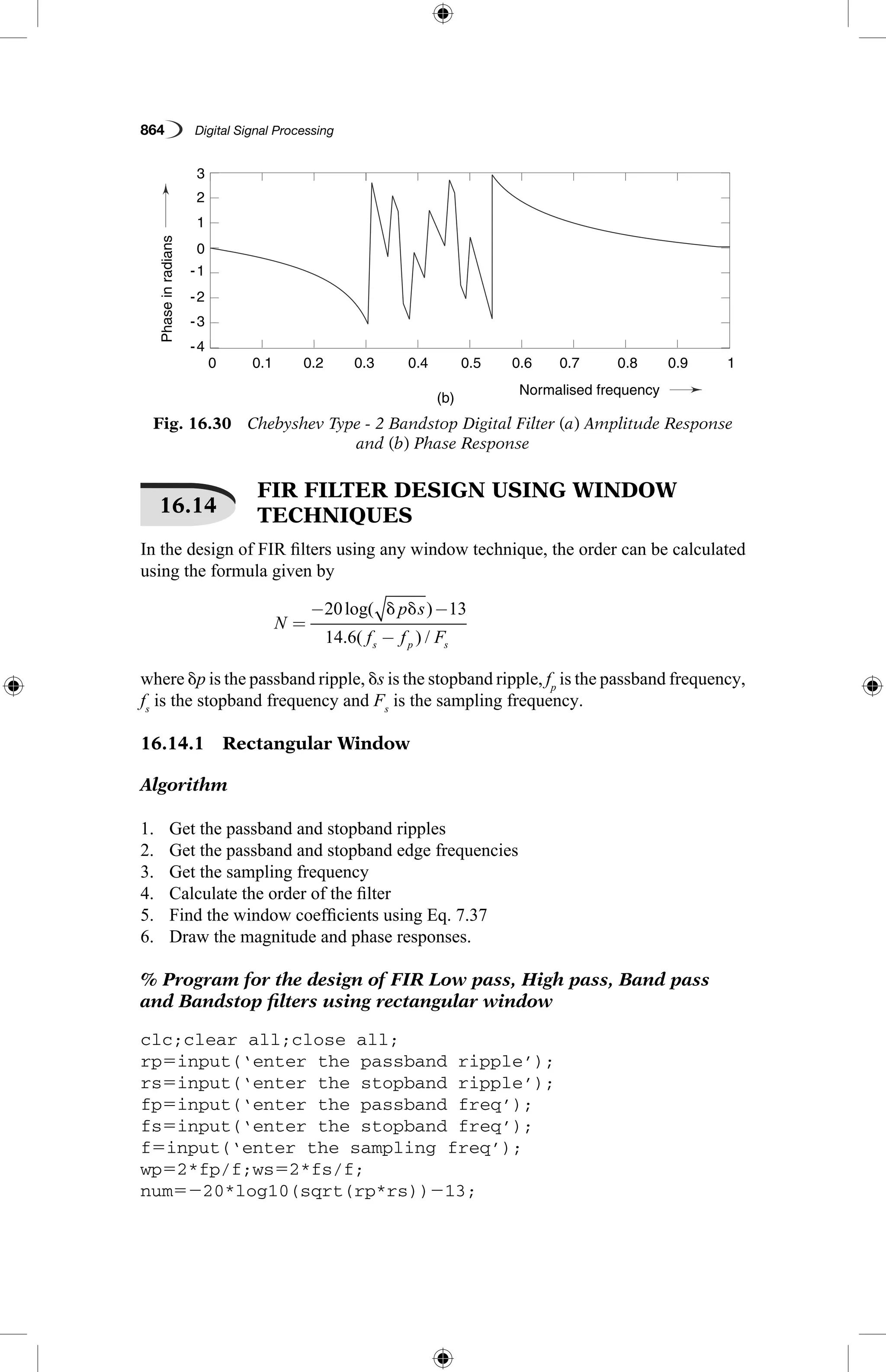 864   Digital Signal Processing
16.14
 FIR FILTER DESIGN USING WINDOW
TECHNIQUES
In the design of FIR filters using any window technique, the order can be calculated
using the formula given by
N
p s
f f Fs p s
=
− −
−
20 13
14 6
log( )
. ( ) /
d d
where dp is the passband ripple, ds is the stopband ripple, fp
is the passband frequency,
fs
is the stopband frequency and Fs
is the sampling frequency.
16.14.1  Rectangular Window
Algorithm
1.	 Get the passband and stopband ripples
2.	 Get the passband and stopband edge frequencies
3.	 Get the sampling frequency
4.	 Calculate the order of the filter
5.	 Find the window coefficients using Eq. 7.37
6.	 Draw the magnitude and phase responses.
% Program for the design of FIR Low pass, High pass, Band pass
and Bandstop filters using rectangular window
clc;clear all;close all;
rp5input(‘enter the passband ripple’);
rs5input(‘enter the stopband ripple’);
fp5input(‘enter the passband freq’);
fs5input(‘enter the stopband freq’);
f5input(‘enter the sampling freq’);
wp52*fp/f;ws52*fs/f;
num5220*log10(sqrt(rp*rs))213;
Fig. 16.30  Chebyshev Type - 2 Bandstop Digital Filter (a) Amplitude Response
and (b) Phase Response
Gaini
Phaseinradians
(a)
(b)
0.1
0.1
-4
-2
-1
-3
3
0
1
2
−80
−60
−40
0.2
0.2
0.3
0.3
0.4
0.4
Normalised frequency
Normalised frequency
0.5
0.5
0.6
0.6
0.7
0.7
0.8
0.8
0.9
0.9
1
1
0
0
 