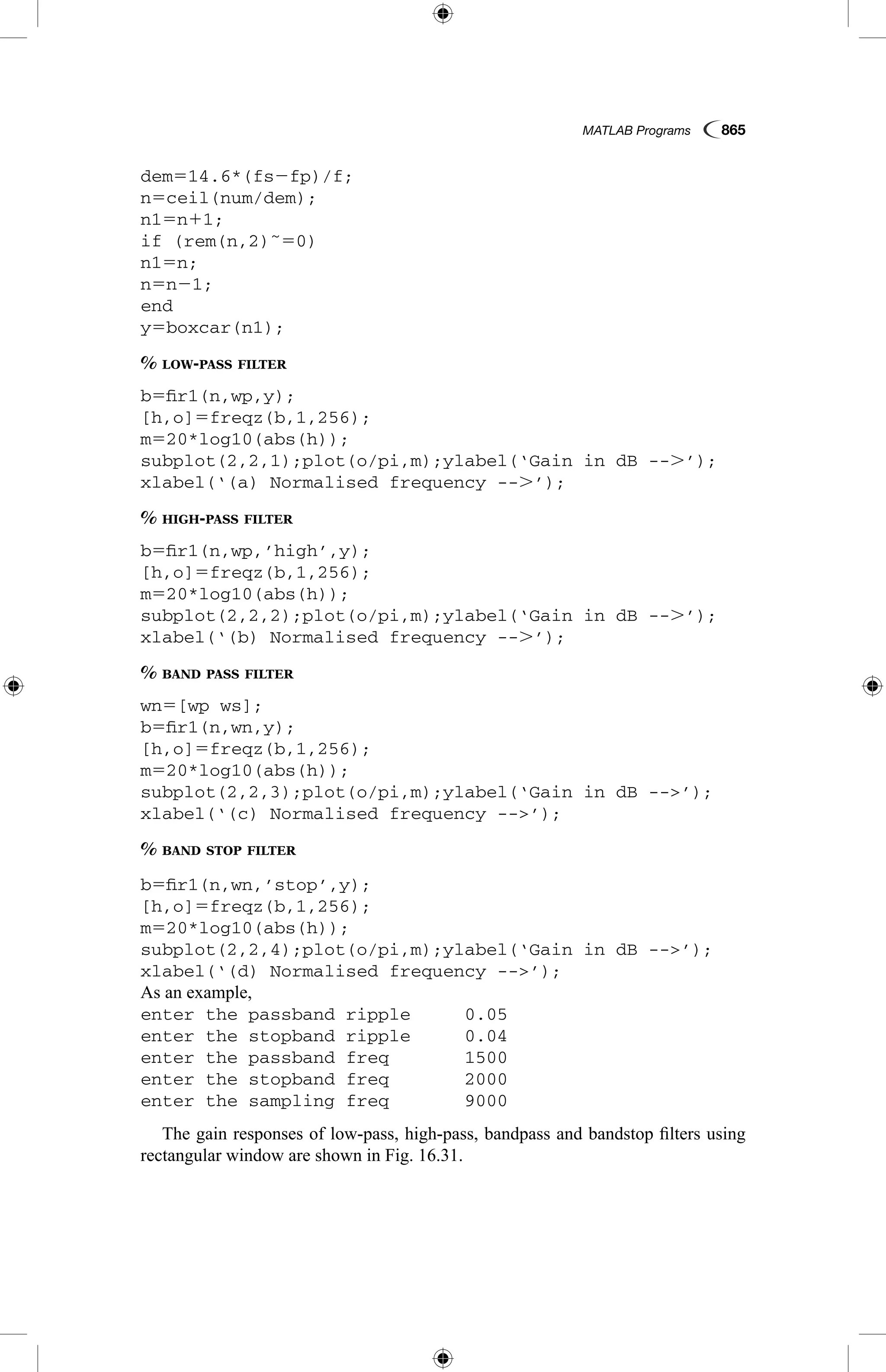 MATLAB Programs  865
dem514.6*(fs2fp)/f;
n5ceil(num/dem);
n15n11;
if (rem(n,2)˜50)
n15n;
n5n21;
end
y5boxcar(n1);
% low-pass filter
b5fir1(n,wp,y);
[h,o]5freqz(b,1,256);
m520*log10(abs(h));
subplot(2,2,1);plot(o/pi,m);ylabel(‘Gain in dB --.’);
xlabel(‘(a) Normalised frequency --.’);
% high-pass filter
b5fir1(n,wp,’high’,y);
[h,o]5freqz(b,1,256);
m520*log10(abs(h));
subplot(2,2,2);plot(o/pi,m);ylabel(‘Gain in dB --.’);
xlabel(‘(b) Normalised frequency --.’);
% band pass filter
wn5[wp ws];
b5fir1(n,wn,y);
[h,o]5freqz(b,1,256);
m520*log10(abs(h));
subplot(2,2,3);plot(o/pi,m);ylabel(‘Gain in dB --’);
xlabel(‘(c) Normalised frequency --’);
% band stop filter
b5fir1(n,wn,’stop’,y);
[h,o]5freqz(b,1,256);
m520*log10(abs(h));
subplot(2,2,4);plot(o/pi,m);ylabel(‘Gain in dB --’);
xlabel(‘(d) Normalised frequency --’);
As an example,
enter the passband ripple	 0.05
enter the stopband ripple	 0.04
enter the passband freq		 1500
enter the stopband freq		 2000
enter the sampling freq		 9000
The gain responses of low-pass, high-pass, bandpass and bandstop filters using
rectangular window are shown in Fig. 16.31.
 