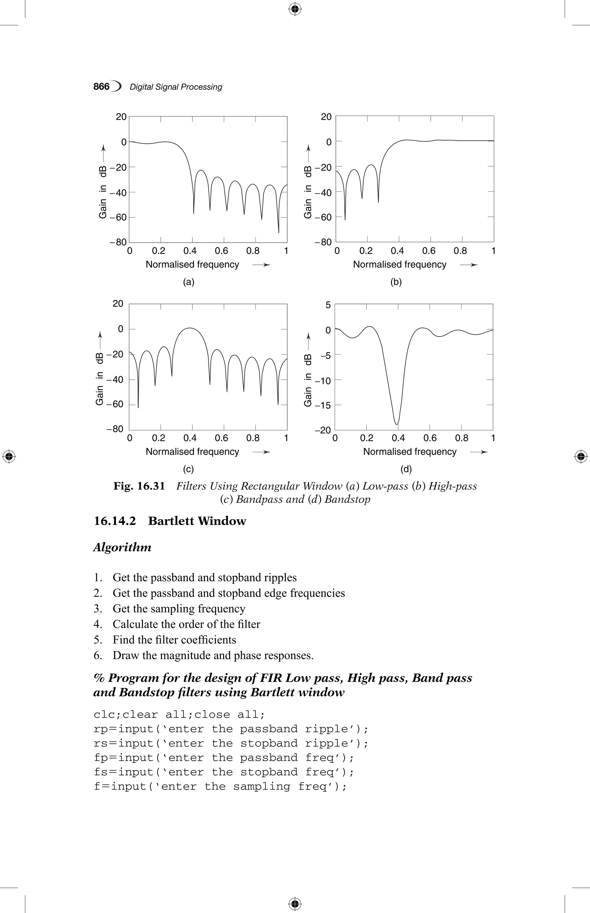 866   Digital Signal Processing
16.14.2  Bartlett Window
Algorithm
1.	 Get the passband and stopband ripples
2.	 Get the passband and stopband edge frequencies
3.	 Get the sampling frequency
4.	 Calculate the order of the filter
5.	 Find the filter coefficients
6.	 Draw the magnitude and phase responses.
% Program for the design of FIR Low pass, High pass, Band pass
and Bandstop filters using Bartlett window
clc;clear all;close all;
rp5input(‘enter the passband ripple’);
rs5input(‘enter the stopband ripple’);
fp5input(‘enter the passband freq’);
fs5input(‘enter the stopband freq’);
f5input(‘enter the sampling freq’);
Fig. 16.31  Filters Using Rectangular Window (a) Low-pass (b) High-pass
(c) Bandpass and (d) Bandstop
0.2
0.2
0.2
0.2
−80
−80 −20
−80
−60
−60 −15
−60
−40
−40 −10
−40
−20
−20 −5
−20
0
0 0
0
20
20 5
20
0.4
0.4
0.4
0.4
(a)
(c)
(b)
(d)
Normalised frequency
Normalised frequency
Normalised frequency
Normalised frequency
0.6
0.6
0.6
0.6
0.8
0.8
0.8
0.8
1
1
1
1
0
0
0
0
GainindBGainindB
GainindBGainindB
 