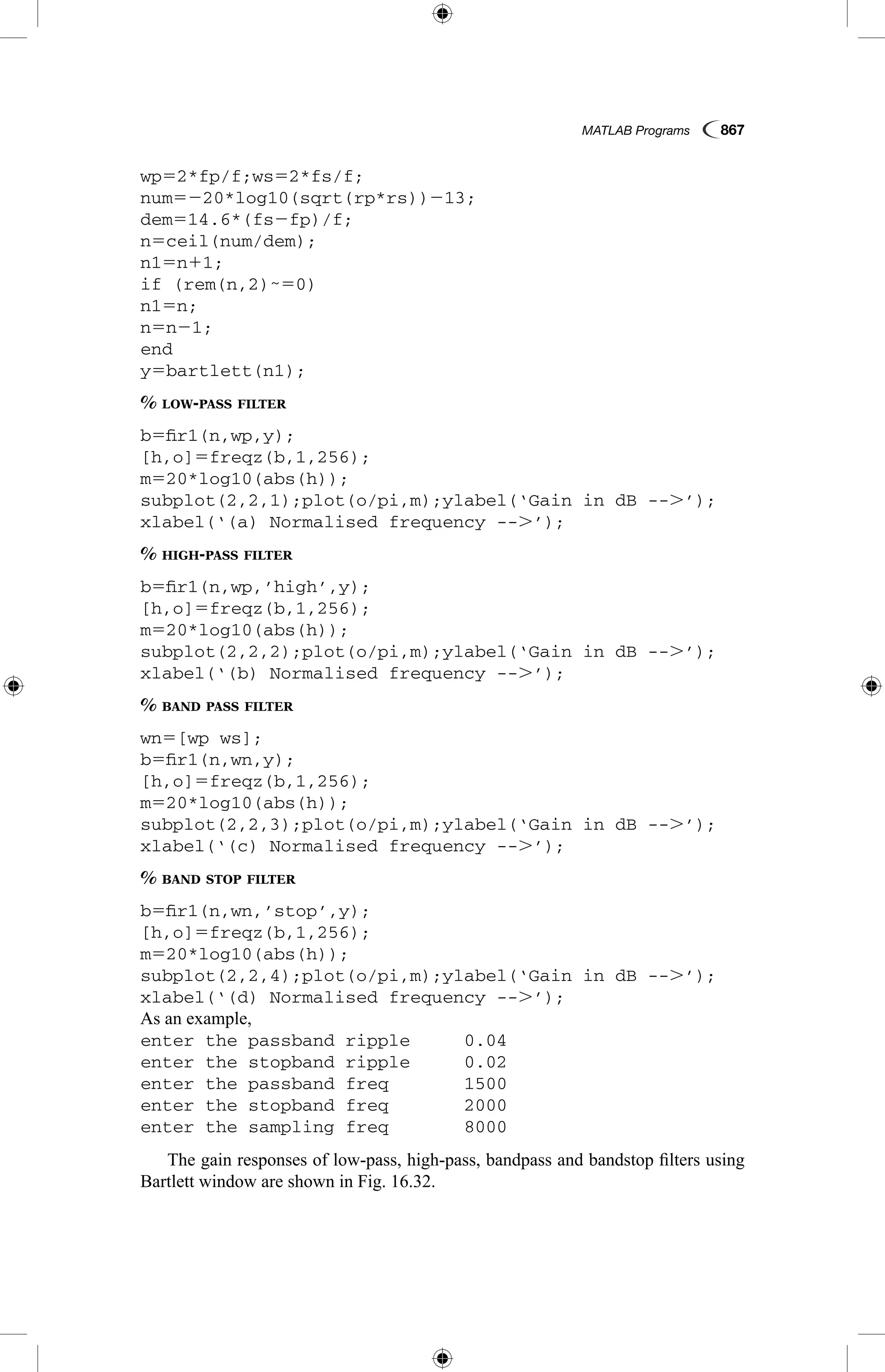 MATLAB Programs  867
wp52*fp/f;ws52*fs/f;
num5220*log10(sqrt(rp*rs))213;
dem514.6*(fs2fp)/f;
n5ceil(num/dem);
n15n11;
if (rem(n,2)˜50)
n15n;
n5n21;
end
y5bartlett(n1);
% low-pass filter
b5fir1(n,wp,y);
[h,o]5freqz(b,1,256);
m520*log10(abs(h));
subplot(2,2,1);plot(o/pi,m);ylabel(‘Gain in dB --.’);
xlabel(‘(a) Normalised frequency --.’);
% high-pass filter
b5fir1(n,wp,’high’,y);
[h,o]5freqz(b,1,256);
m520*log10(abs(h));
subplot(2,2,2);plot(o/pi,m);ylabel(‘Gain in dB --.’);
xlabel(‘(b) Normalised frequency --.’);
% band pass filter
wn5[wp ws];
b5fir1(n,wn,y);
[h,o]5freqz(b,1,256);
m520*log10(abs(h));
subplot(2,2,3);plot(o/pi,m);ylabel(‘Gain in dB --.’);
xlabel(‘(c) Normalised frequency --.’);
% band stop filter
b5fir1(n,wn,’stop’,y);
[h,o]5freqz(b,1,256);
m520*log10(abs(h));
subplot(2,2,4);plot(o/pi,m);ylabel(‘Gain in dB --.’);
xlabel(‘(d) Normalised frequency --.’);
As an example,
enter the passband ripple	 0.04
enter the stopband ripple	 0.02
enter the passband freq		 1500
enter the stopband freq		 2000
enter the sampling freq		 8000
The gain responses of low-pass, high-pass, bandpass and bandstop filters using
Bartlett window are shown in Fig. 16.32.
 
