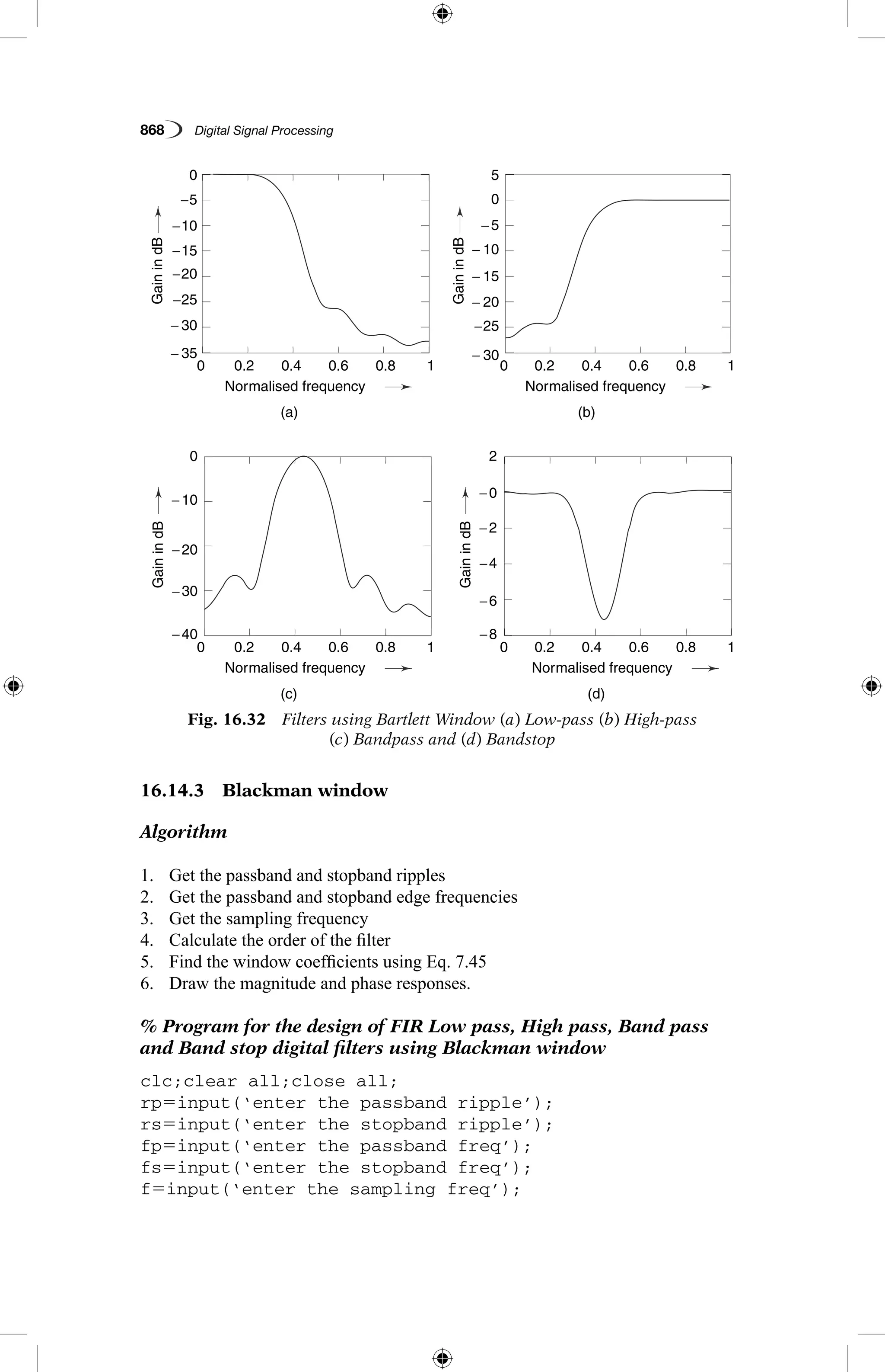 868   Digital Signal Processing
16.14.3  Blackman window
Algorithm
1.	 Get the passband and stopband ripples
2.	 Get the passband and stopband edge frequencies
3.	 Get the sampling frequency
4.	 Calculate the order of the filter
5.	 Find the window coefficients using Eq. 7.45
6.	 Draw the magnitude and phase responses.
% Program for the design of FIR Low pass, High pass, Band pass
and Band stop digital filters using Blackman window
clc;clear all;close all;
rp5input(‘enter the passband ripple’);
rs5input(‘enter the stopband ripple’);
fp5input(‘enter the passband freq’);
fs5input(‘enter the stopband freq’);
f5input(‘enter the sampling freq’);
Fig. 16.32  Filters using Bartlett Window (a) Low-pass (b) High-pass
(c) Bandpass and (d) Bandstop
− 35
−40 −8
− 30
−30
−6
− 30
−25
−25
−20
−20
−4
− 20
−15
− 15
−10
−10
−2
−0
− 10
−5
−5
0
20
5
0
0.2
0.2
0.2
0.2
0.4
0.4
0.4
0.4
(a)
(c)
(b)
(d)
Normalised frequency
Normalised frequency
Normalised frequency
Normalised frequency
0.6
0.6
0.6
0.6
0.8
0.8
0.8
0.8
1
1
1
1
0
0
0
0
GainindB
GainindBGainindB
GainindB
 