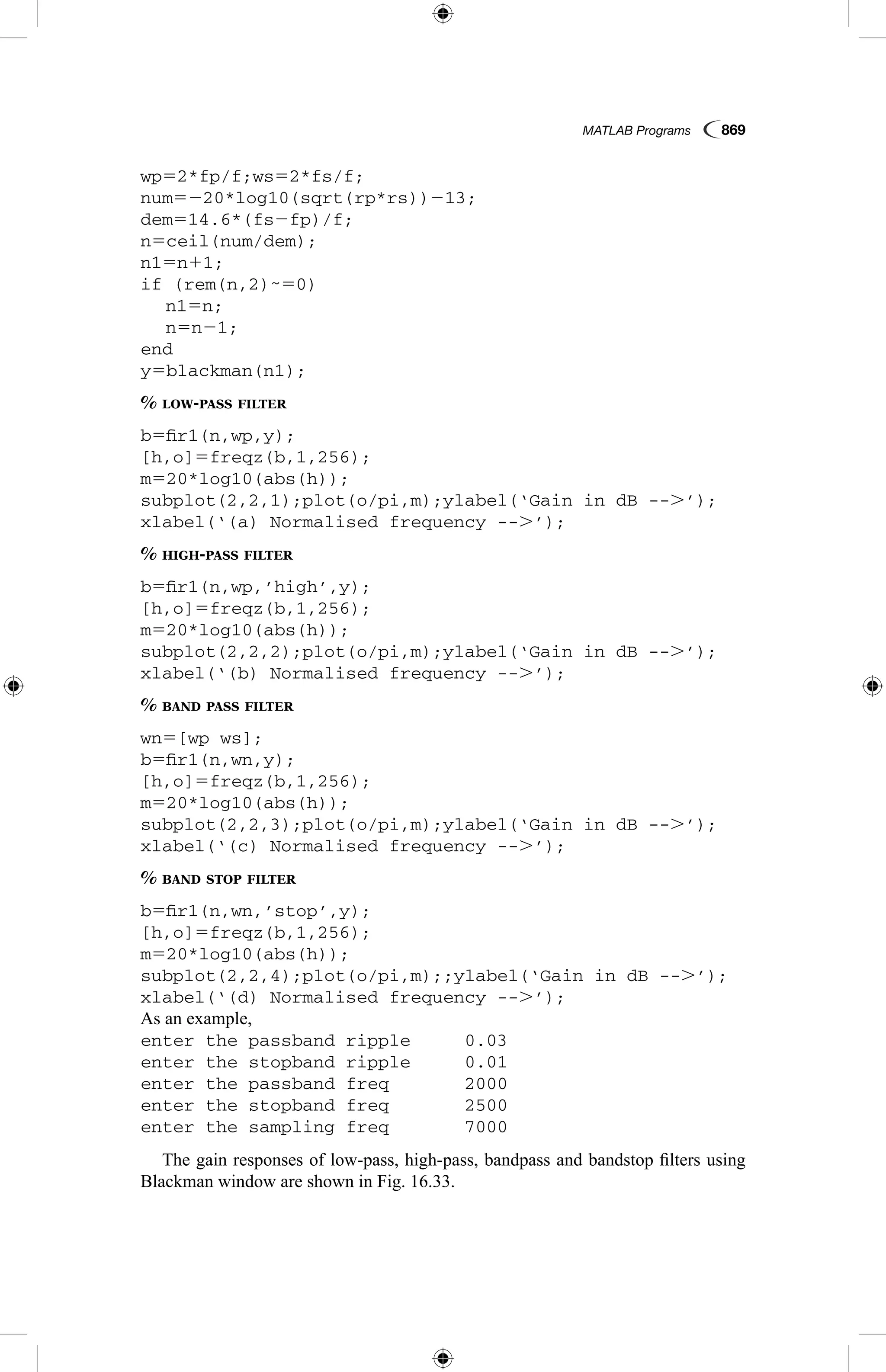 MATLAB Programs  869
wp52*fp/f;ws52*fs/f;
num5220*log10(sqrt(rp*rs))213;
dem514.6*(fs2fp)/f;
n5ceil(num/dem);
n15n11;
if (rem(n,2)˜50)
	 n15n;
	 n5n21;
end
y5blackman(n1);
% low-pass filter
b5fir1(n,wp,y);
[h,o]5freqz(b,1,256);
m520*log10(abs(h));
subplot(2,2,1);plot(o/pi,m);ylabel(‘Gain in dB --.’);
xlabel(‘(a) Normalised frequency --.’);
% high-pass filter
b5fir1(n,wp,’high’,y);
[h,o]5freqz(b,1,256);
m520*log10(abs(h));
subplot(2,2,2);plot(o/pi,m);ylabel(‘Gain in dB --.’);
xlabel(‘(b) Normalised frequency --.’);
% band pass filter
wn5[wp ws];
b5fir1(n,wn,y);
[h,o]5freqz(b,1,256);
m520*log10(abs(h));
subplot(2,2,3);plot(o/pi,m);ylabel(‘Gain in dB --.’);
xlabel(‘(c) Normalised frequency --.’);
% band stop filter
b5fir1(n,wn,’stop’,y);
[h,o]5freqz(b,1,256);
m520*log10(abs(h));
subplot(2,2,4);plot(o/pi,m);;ylabel(‘Gain in dB --.’);
xlabel(‘(d) Normalised frequency --.’);
As an example,
enter the passband ripple	 0.03
enter the stopband ripple	 0.01
enter the passband freq		 2000
enter the stopband freq		 2500
enter the sampling freq		 7000
The gain responses of low-pass, high-pass, bandpass and bandstop filters using
Blackman window are shown in Fig. 16.33.
 
