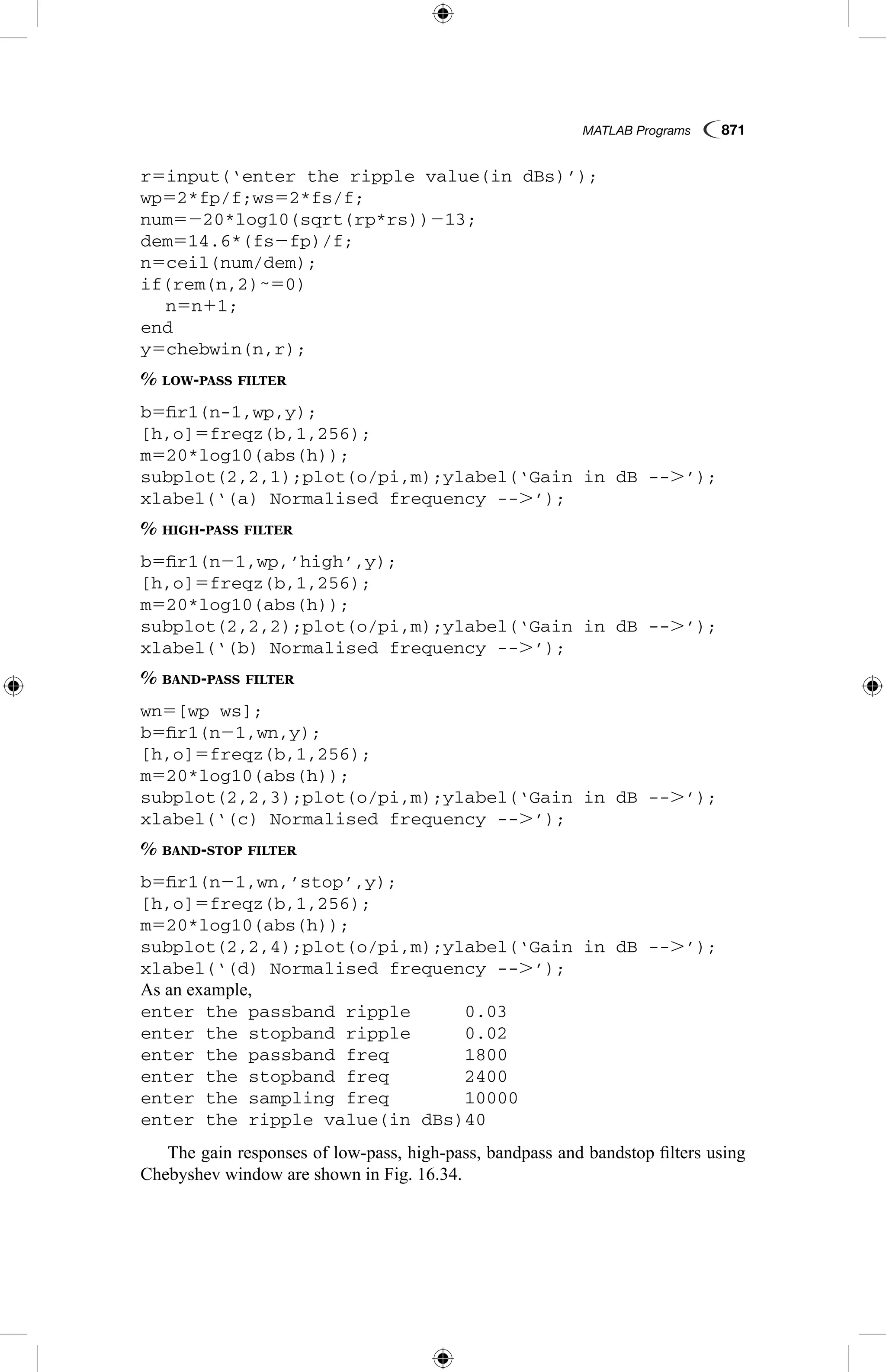MATLAB Programs  871
r5input(‘enter the ripple value(in dBs)’);
wp52*fp/f;ws52*fs/f;
num5220*log10(sqrt(rp*rs))213;
dem514.6*(fs2fp)/f;
n5ceil(num/dem);
if(rem(n,2)˜50)
	 n5n11;
end
y5chebwin(n,r);
% low-pass filter
b5fir1(n-1,wp,y);
[h,o]5freqz(b,1,256);
m520*log10(abs(h));
subplot(2,2,1);plot(o/pi,m);ylabel(‘Gain in dB --.’);
xlabel(‘(a) Normalised frequency --.’);
% high-pass filter
b5fir1(n21,wp,’high’,y);
[h,o]5freqz(b,1,256);
m520*log10(abs(h));
subplot(2,2,2);plot(o/pi,m);ylabel(‘Gain in dB --.’);
xlabel(‘(b) Normalised frequency --.’);
% band-pass filter
wn5[wp ws];
b5fir1(n21,wn,y);
[h,o]5freqz(b,1,256);
m520*log10(abs(h));
subplot(2,2,3);plot(o/pi,m);ylabel(‘Gain in dB --.’);
xlabel(‘(c) Normalised frequency --.’);
% band-stop filter
b5fir1(n21,wn,’stop’,y);
[h,o]5freqz(b,1,256);
m520*log10(abs(h));
subplot(2,2,4);plot(o/pi,m);ylabel(‘Gain in dB --.’);
xlabel(‘(d) Normalised frequency --.’);
As an example,
enter the passband ripple	 0.03
enter the stopband ripple	 0.02
enter the passband freq		 1800
enter the stopband freq		 2400
enter the sampling freq		 10000
enter the ripple value(in dBs)40
The gain responses of low-pass, high-pass, bandpass and bandstop filters using
Chebyshev window are shown in Fig. 16.34.
 
