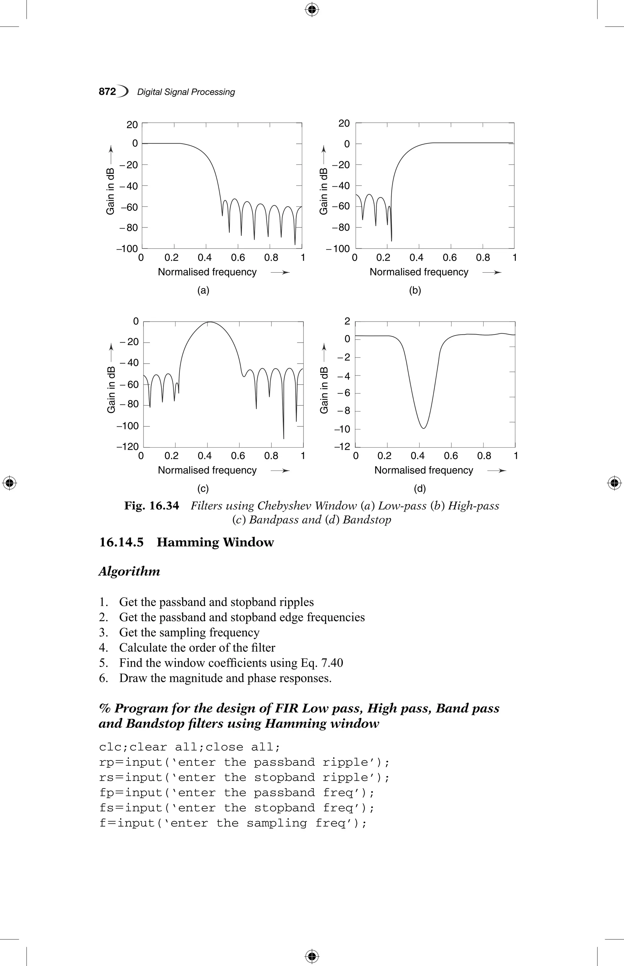 872   Digital Signal Processing
16.14.5  Hamming Window
Algorithm
1.	 Get the passband and stopband ripples
2.	 Get the passband and stopband edge frequencies
3.	 Get the sampling frequency
4.	 Calculate the order of the filter
5.	 Find the window coefficients using Eq. 7.40
6.	 Draw the magnitude and phase responses.
% Program for the design of FIR Low pass, High pass, Band pass
and Bandstop filters using Hamming window
clc;clear all;close all;
rp5input(‘enter the passband ripple’);
rs5input(‘enter the stopband ripple’);
fp5input(‘enter the passband freq’);
fs5input(‘enter the stopband freq’);
f5input(‘enter the sampling freq’);
Fig. 16.34  Filters using Chebyshev Window (a) Low-pass (b) High-pass
(c) Bandpass and (d) Bandstop
−100
−120 −12
−100
−40
−20
−60
−80− 80
−100 −10
−60
− 40
− 80
−8
− 20
− 60
− 40
− 20
−6
−4
−2
0
0
20
0
20
20
0.2
0.2
0.2
0.2
0.4
0.4
0.4
0.4
(a)
(c)
(b)
(d)
Normalised frequency
Normalised frequency
Normalised frequency
Normalised frequency
0.6
0.6
0.6
0.6
0.8
0.8
0.8
0.8
1
1
1
1
0
0
0
0
GainindB
GainindBGainindB
GainindB
 