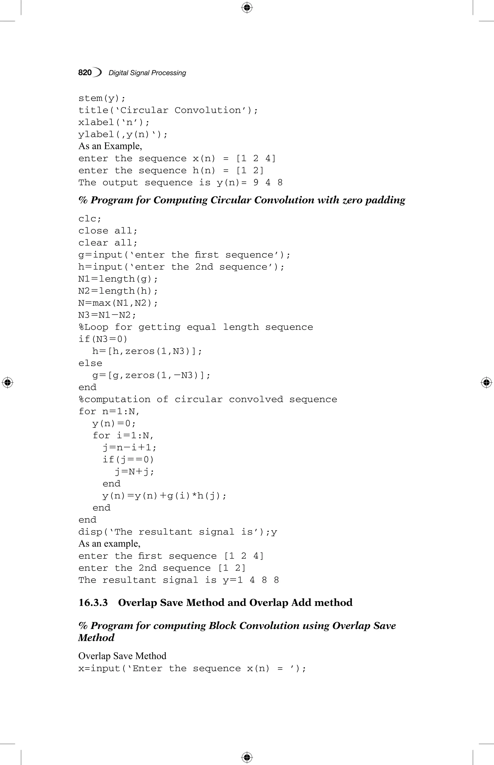 820   Digital Signal Processing
stem(y);
title(‘Circular Convolution’);
xlabel(‘n’);
ylabel(‚y(n)‘);
As an Example,
enter the sequence x(n) = [1 2 4]
enter the sequence h(n) = [1 2]
The output sequence is y(n)= 9 4 8
% Program for Computing Circular Convolution with zero padding
clc;
close all;
clear all;
g5input(‘enter the first sequence’);
h5input(‘enter the 2nd sequence’);
N15length(g);
N25length(h);
N5max(N1,N2);
N35N12N2;
%Loop for getting equal length sequence
if(N350)
	 h5[h,zeros(1,N3)];
else
	 g5[g,zeros(1,2N3)];
end
%computation of circular convolved sequence
for n51:N,
	 y(n)50;
	 for i51:N,
		 j5n2i11;
		 if(j550)
			 j5N1j;
		 end
		 y(n)5y(n)1g(i)*h(j);
	 end
end
disp(‘The resultant signal is’);y
As an example,
enter the first sequence [1 2 4]
enter the 2nd sequence [1 2]
The resultant signal is y51 4 8 8
16.3.3  Overlap Save Method and Overlap Add method
% Program for computing Block Convolution using Overlap Save
Method
Overlap Save Method
x=input(‘Enter the sequence x(n) = ’);
 