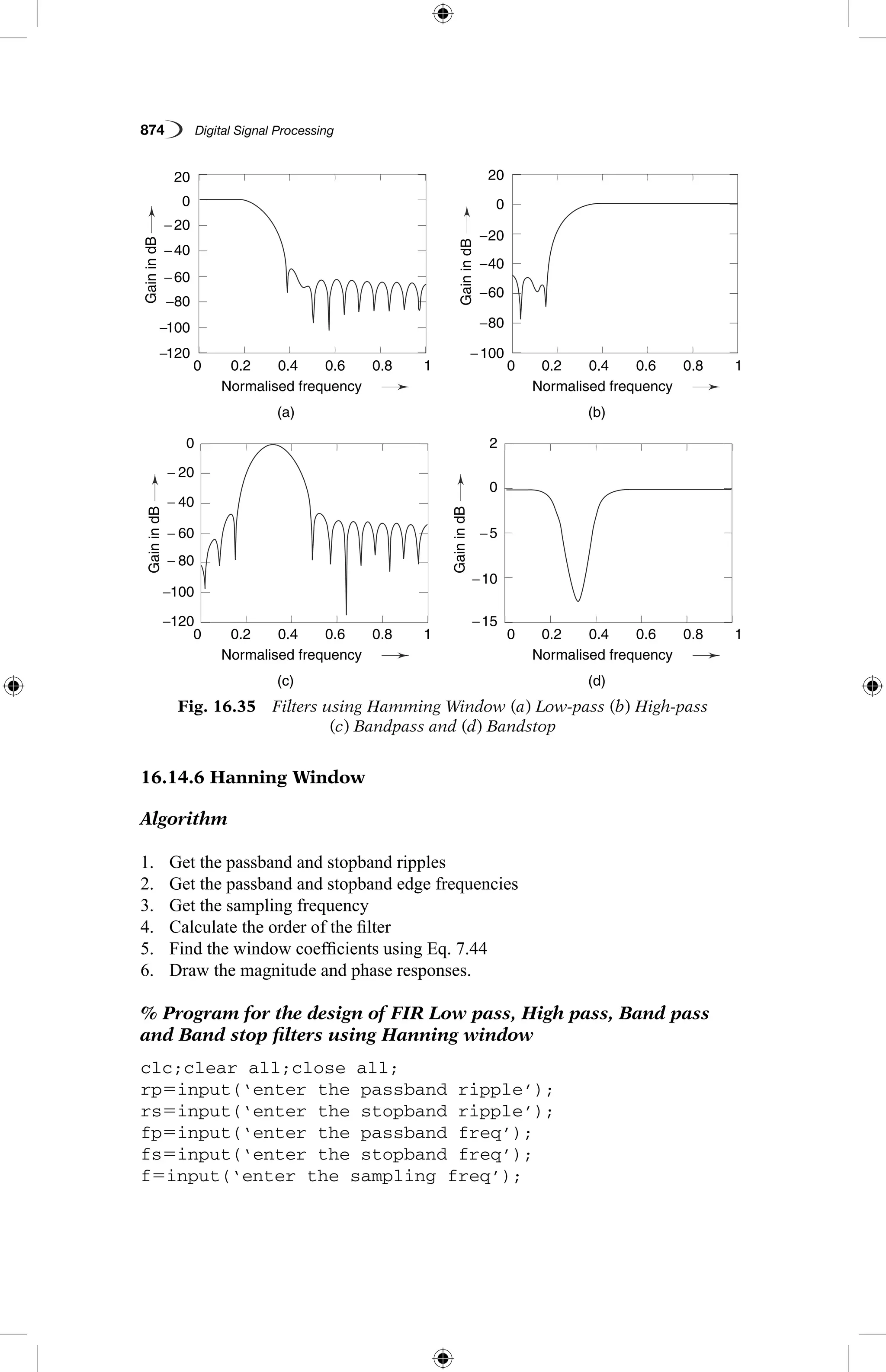 874   Digital Signal Processing
16.14.6 Hanning Window
Algorithm
1.	 Get the passband and stopband ripples
2.	 Get the passband and stopband edge frequencies
3.	 Get the sampling frequency
4.	 Calculate the order of the filter
5.	 Find the window coefficients using Eq. 7.44
6.	 Draw the magnitude and phase responses.
% Program for the design of FIR Low pass, High pass, Band pass
and Band stop filters using Hanning window
clc;clear all;close all;
rp5input(‘enter the passband ripple’);
rs5input(‘enter the stopband ripple’);
fp5input(‘enter the passband freq’);
fs5input(‘enter the stopband freq’);
f5input(‘enter the sampling freq’);
Fig. 16.35  Filters using Hamming Window (a) Low-pass (b) High-pass
(c) Bandpass and (d) Bandstop
−120
−120 −15
−100
−40
−20
−60
−80−100
−100
−10
−5
−80
− 60
− 80
− 40
− 20
− 60
− 40
− 20
0
0
20
0
20
20
0.2
0.2
0.2
0.2
0.4
0.4
0.4
0.4
(a)
(c)
(b)
(d)
Normalised frequency
Normalised frequency
Normalised frequency
Normalised frequency
0.6
0.6
0.6
0.6
0.8
0.8
0.8
0.8
1
1
1
1
0
0
0
0
GainindB
GainindBGainindB
GainindB
 