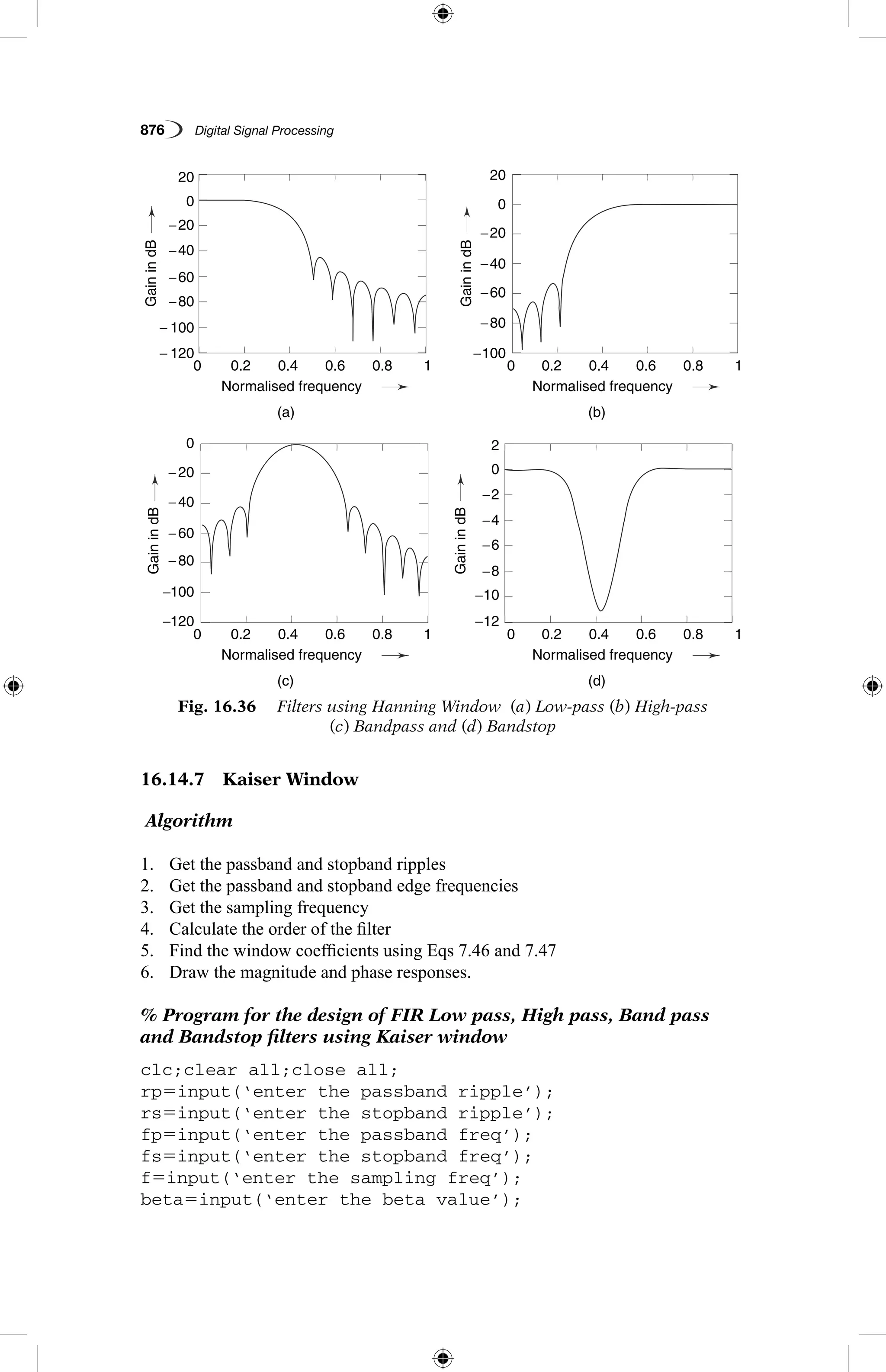 876   Digital Signal Processing
16.14.7  Kaiser Window
Algorithm
1.	 Get the passband and stopband ripples
2.	 Get the passband and stopband edge frequencies
3.	 Get the sampling frequency
4.	 Calculate the order of the filter
5.	 Find the window coefficients using Eqs 7.46 and 7.47
6.	 Draw the magnitude and phase responses.
% Program for the design of FIR Low pass, High pass, Band pass
and Bandstop filters using Kaiser window
clc;clear all;close all;
rp5input(‘enter the passband ripple’);
rs5input(‘enter the stopband ripple’);
fp5input(‘enter the passband freq’);
fs5input(‘enter the stopband freq’);
f5input(‘enter the sampling freq’);
beta5input(‘enter the beta value’);
Fig. 16.36   Filters using Hanning Window (a) Low-pass (b) High-pass
(c) Bandpass and (d) Bandstop
− 120
−120 −12
−100
−40
−20
−60
−80− 100
−100 −10
−8
−6
−4
−2
0
−80
−60
−80
−40
−20
−60
−40
−20
0
20
0
0 2
20
0.2
0.2
0.2
0.2
0.4
0.4
0.4
0.4
(a)
(c)
(b)
(d)
Normalised frequency
Normalised frequency
Normalised frequency
Normalised frequency
0.6
0.6
0.6
0.6
0.8
0.8
0.8
0.8
1
1
1
1
0
0
0
0
GainindB
GainindBGainindB
GainindB
 
