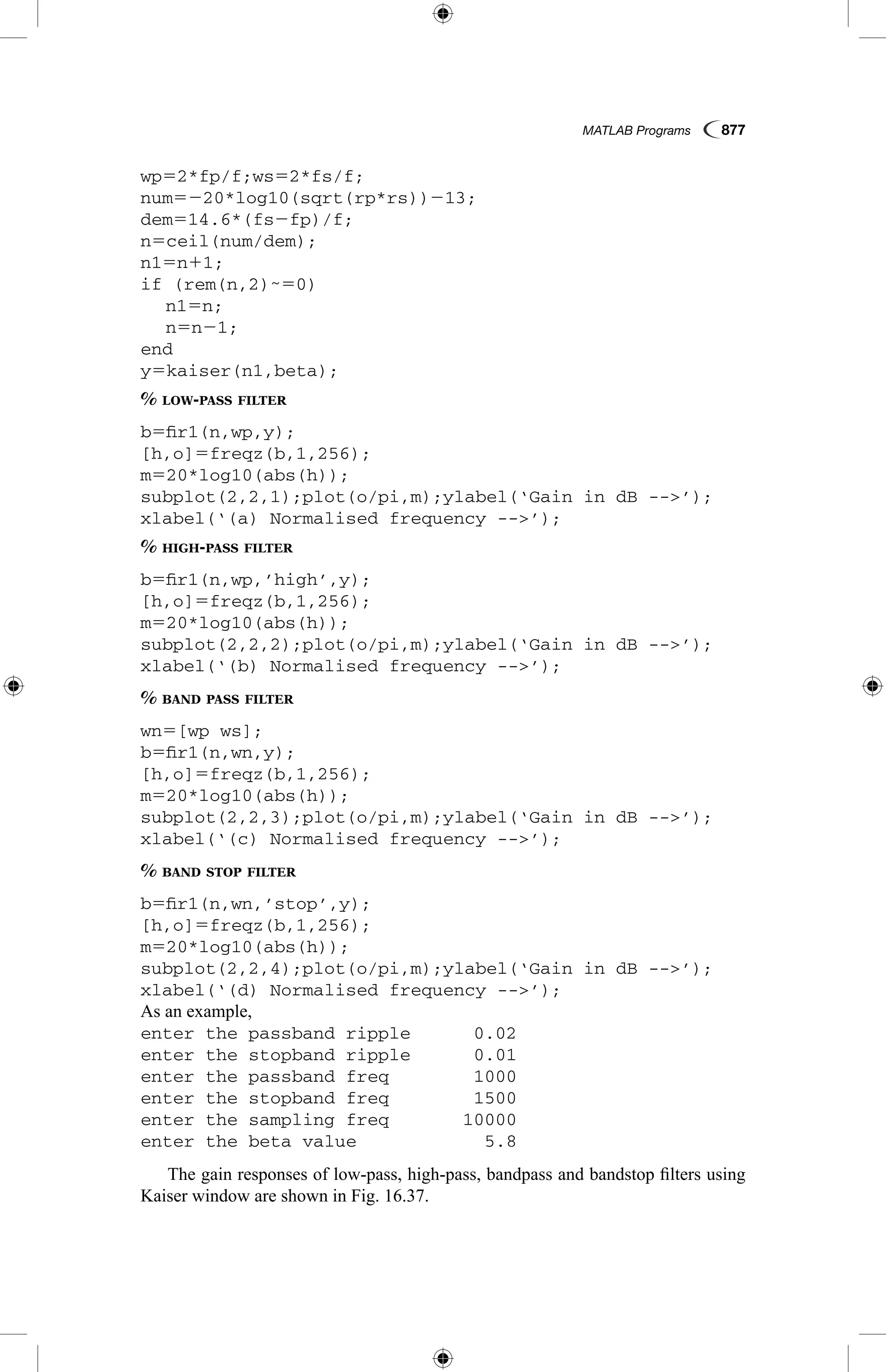 MATLAB Programs  877
wp52*fp/f;ws52*fs/f;
num5220*log10(sqrt(rp*rs))213;
dem514.6*(fs2fp)/f;
n5ceil(num/dem);
n15n11;
if (rem(n,2)˜50)
	 n15n;
	 n5n21;
end
y5kaiser(n1,beta);
% low-pass filter
b5fir1(n,wp,y);
[h,o]5freqz(b,1,256);
m520*log10(abs(h));
subplot(2,2,1);plot(o/pi,m);ylabel(‘Gain in dB --’);
xlabel(‘(a) Normalised frequency --’);
% high-pass filter
b5fir1(n,wp,’high’,y);
[h,o]5freqz(b,1,256);
m520*log10(abs(h));
subplot(2,2,2);plot(o/pi,m);ylabel(‘Gain in dB --’);
xlabel(‘(b) Normalised frequency --’);
% band pass filter
wn5[wp ws];
b5fir1(n,wn,y);
[h,o]5freqz(b,1,256);
m520*log10(abs(h));
subplot(2,2,3);plot(o/pi,m);ylabel(‘Gain in dB --’);
xlabel(‘(c) Normalised frequency --’);
% band stop filter
b5fir1(n,wn,’stop’,y);
[h,o]5freqz(b,1,256);
m520*log10(abs(h));
subplot(2,2,4);plot(o/pi,m);ylabel(‘Gain in dB --’);
xlabel(‘(d) Normalised frequency --’);
As an example,
enter the passband ripple	 0.02
enter the stopband ripple	 0.01
enter the passband freq	 1000
enter the stopband freq	 1500
enter the sampling freq	 10000
enter the beta value	 5.8
The gain responses of low-pass, high-pass, bandpass and bandstop filters using
Kaiser window are shown in Fig. 16.37.
 