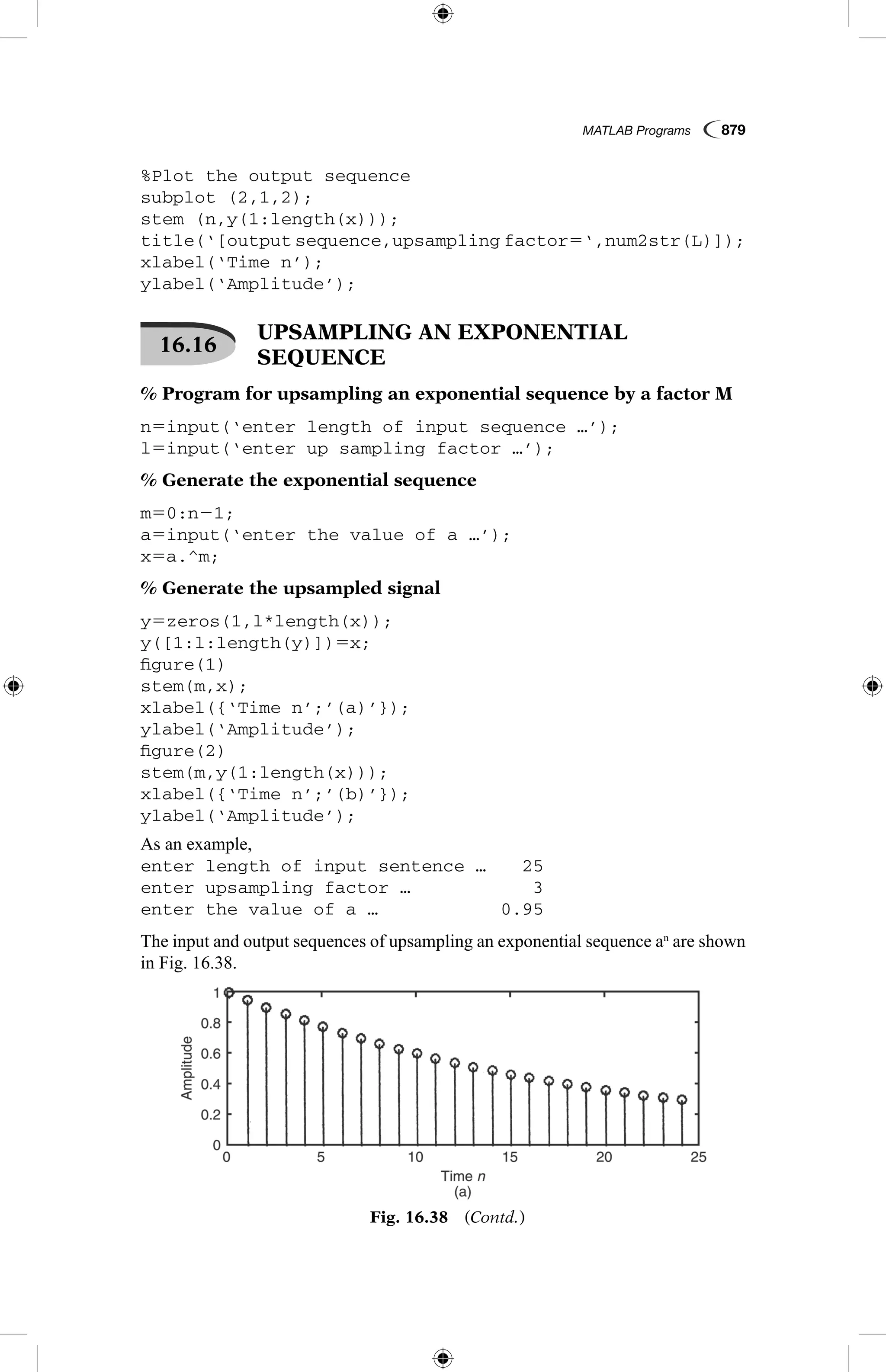 MATLAB Programs  879
%Plot the output sequence
subplot (2,1,2);
stem (n,y(1:length(x)));
title(‘[output sequence,upsampling factor5‘,num2str(L)]);
xlabel(‘Time n’);
ylabel(‘Amplitude’);
16.16
 UPSAMPLING AN EXPONENTIAL
SEQUENCE
% Program for upsampling an exponential sequence by a factor M
n5input(‘enter length of input sequence …’);
l5input(‘enter up sampling factor …’);
% Generate the exponential sequence
m50:n21;
a5input(‘enter the value of a …’);
x5a.^m;
% Generate the upsampled signal
y5zeros(1,l*length(x));
y([1:l:length(y)])5x;
figure(1)
stem(m,x);
xlabel({‘Time n’;’(a)’});
ylabel(‘Amplitude’);
figure(2)
stem(m,y(1:length(x)));
xlabel({‘Time n’;’(b)’});
ylabel(‘Amplitude’);
As an example,
enter length of input sentence …	 25
enter upsampling factor …	 3
enter the value of a …	 0.95
The input and output sequences of upsampling an exponential sequence an
are shown
in Fig. 16.38.
Fig. 16.38  (Contd.)
 