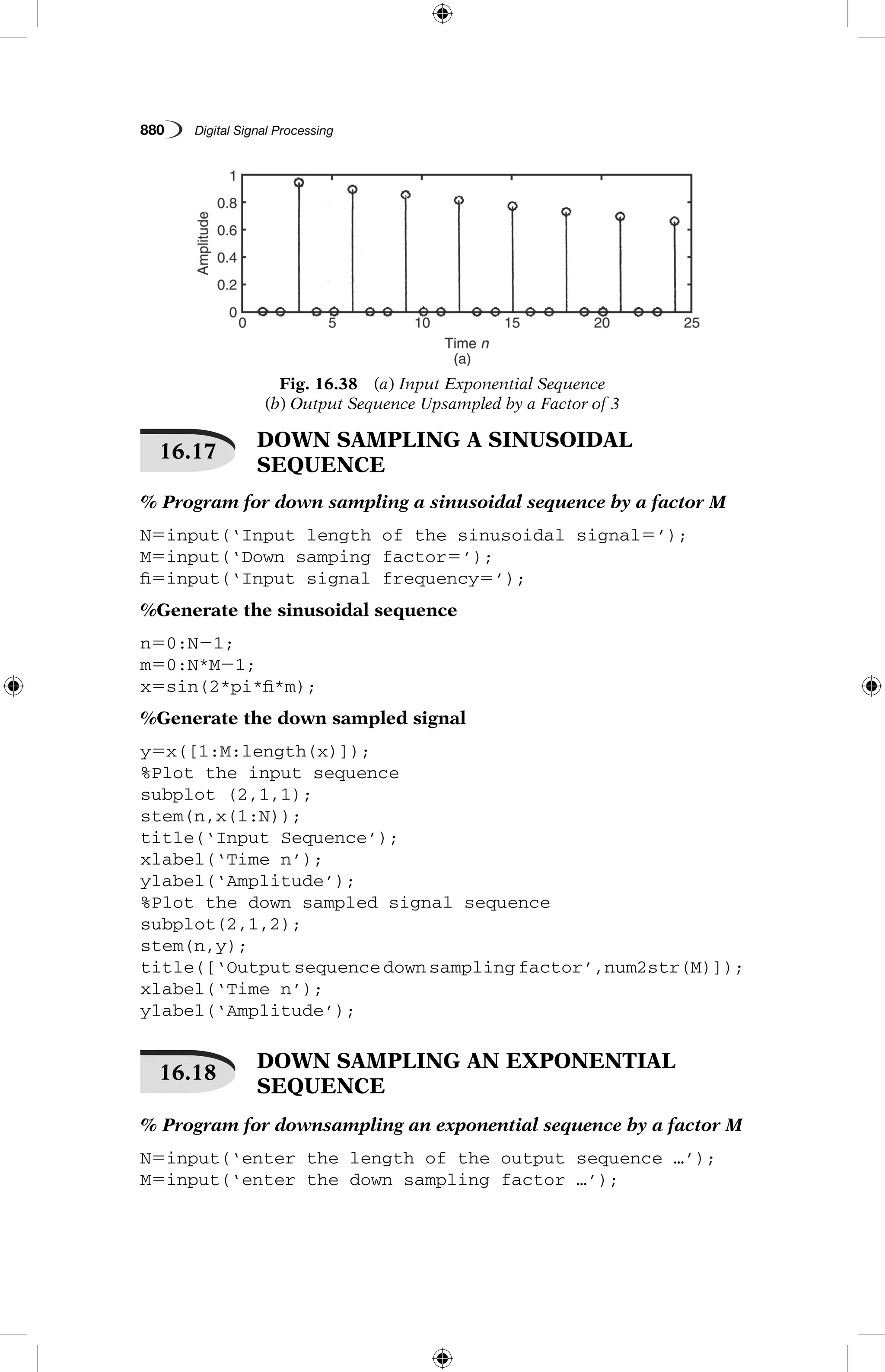 880   Digital Signal Processing
16.17
 DOWN SAMPLING A SINUSOIDAL
SEQUENCE
% Program for down sampling a sinusoidal sequence by a factor M
N5input(‘Input length of the sinusoidal signal5’);
M5input(‘Down samping factor5’);
fi5input(‘Input signal frequency5’);
%Generate the sinusoidal sequence
n50:N21;
m50:N*M21;
x5sin(2*pi*fi*m);
%Generate the down sampled signal
y5x([1:M:length(x)]);
%Plot the input sequence
subplot (2,1,1);
stem(n,x(1:N));
title(‘Input Sequence’);
xlabel(‘Time n’);
ylabel(‘Amplitude’);
%Plot the down sampled signal sequence
subplot(2,1,2);
stem(n,y);
title([‘Outputsequencedownsamplingfactor’,num2str(M)]);
xlabel(‘Time n’);
ylabel(‘Amplitude’);
16.18
 DOWN SAMPLING AN EXPONENTIAL
SEQUENCE
% Program for downsampling an exponential sequence by a factor M
N5input(‘enter the length of the output sequence …’);
M5input(‘enter the down sampling factor …’);
Fig. 16.38  (a) Input Exponential Sequence
(b) Output Sequence Upsampled by a Factor of 3
 
