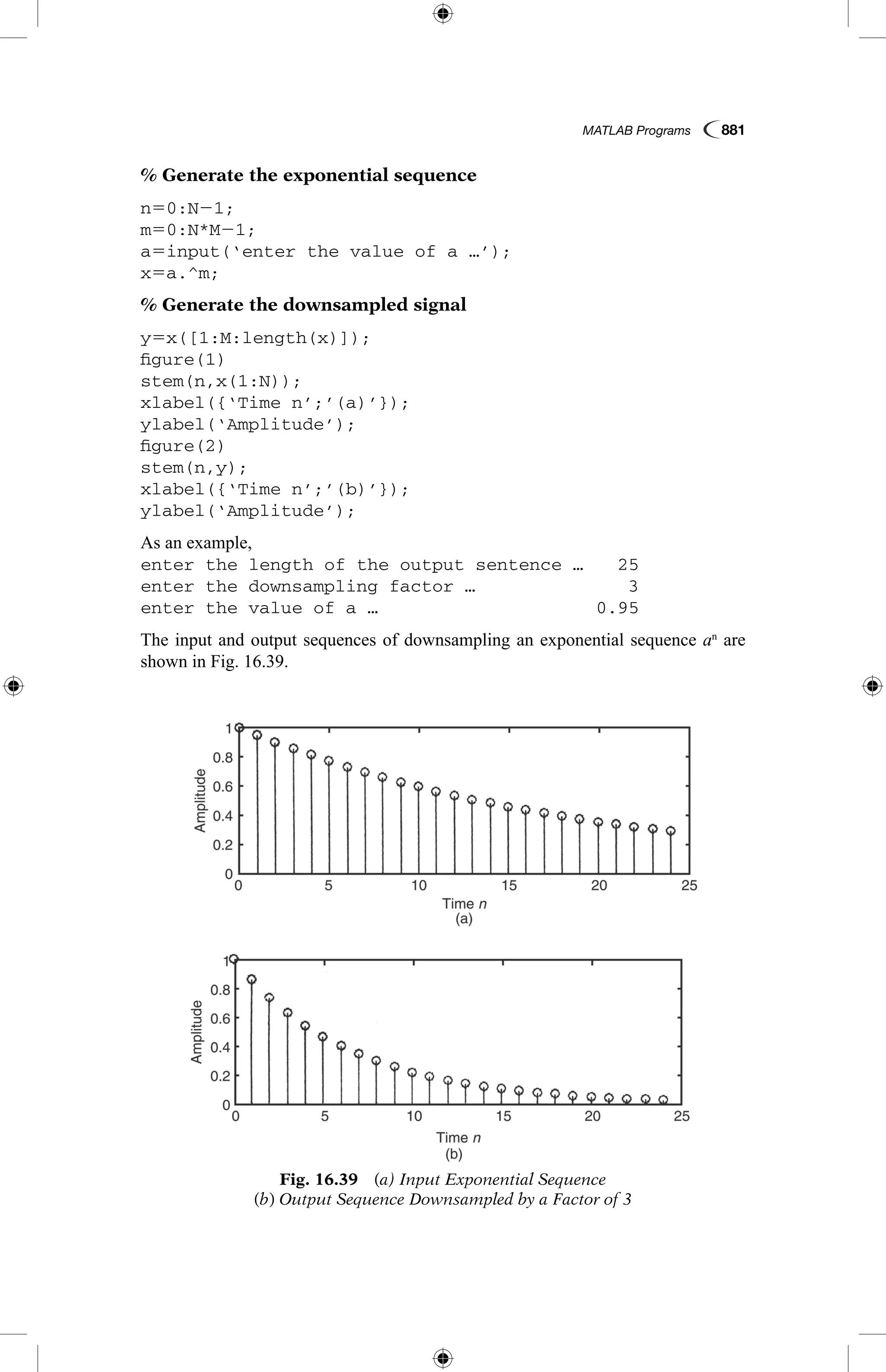 MATLAB Programs  881
% Generate the exponential sequence
n50:N21;
m50:N*M21;
a5input(‘enter the value of a …’);
x5a.^m;
% Generate the downsampled signal
y5x([1:M:length(x)]);
figure(1)
stem(n,x(1:N));
xlabel({‘Time n’;’(a)’});
ylabel(‘Amplitude’);
figure(2)
stem(n,y);
xlabel({‘Time n’;’(b)’});
ylabel(‘Amplitude’);
As an example,
enter the length of the output sentence …	 25
enter the downsampling factor …	 3
enter the value of a …	 0.95
The input and output sequences of downsampling an exponential sequence an
are
shown in Fig. 16.39.
Fig. 16.39  (a) Input Exponential Sequence
(b) Output Sequence Downsampled by a Factor of 3
 