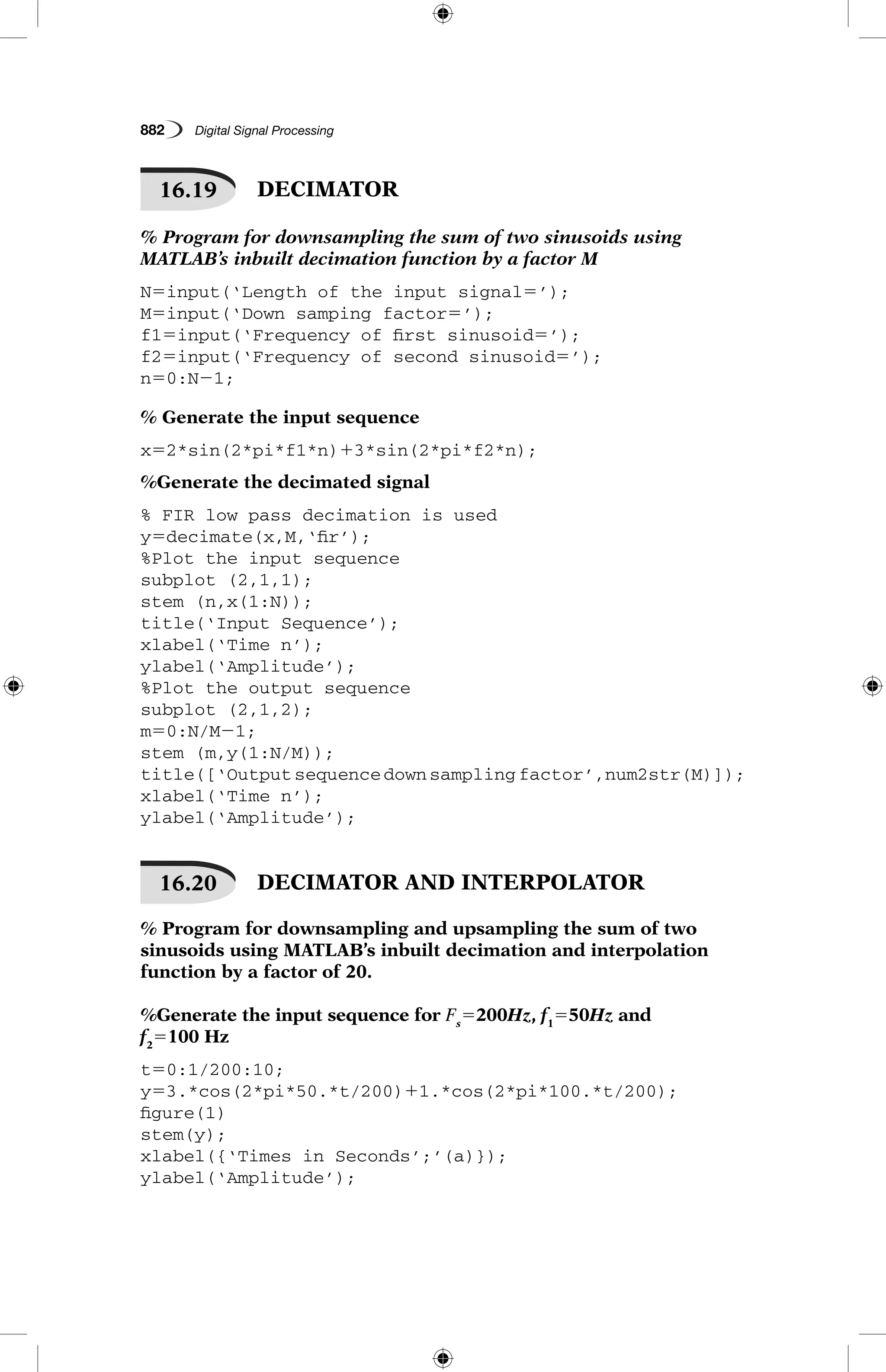 882   Digital Signal Processing
16.19   DECIMATOR
% Program for downsampling the sum of two sinusoids using
MATLAB’s inbuilt decimation function by a factor M
N5input(‘Length of the input signal5’);
M5input(‘Down samping factor5’);
f15input(‘Frequency of first sinusoid5’);
f25input(‘Frequency of second sinusoid5’);
n50:N21;
% Generate the input sequence
x52*sin(2*pi*f1*n)13*sin(2*pi*f2*n);
%Generate the decimated signal
% FIR low pass decimation is used
y5decimate(x,M,‘fir’);
%Plot the input sequence
subplot (2,1,1);
stem (n,x(1:N));
title(‘Input Sequence’);
xlabel(‘Time n’);
ylabel(‘Amplitude’);
%Plot the output sequence
subplot (2,1,2);
m50:N/M21;
stem (m,y(1:N/M));
title([‘Outputsequencedownsamplingfactor’,num2str(M)]);
xlabel(‘Time n’);
ylabel(‘Amplitude’);
16.20   DECIMATOR AND INTERPOLATOR
% Program for downsampling and upsampling the sum of two
sinusoids using MATLAB’s inbuilt decimation and interpolation
function by a factor of 20.
%Generate the input sequence for Fs
5200Hz, f1
550Hz and
f2
5100 Hz
t50:1/200:10;
y53.*cos(2*pi*50.*t/200)11.*cos(2*pi*100.*t/200);
figure(1)
stem(y);
xlabel({‘Times in Seconds’;’(a)});
ylabel(‘Amplitude’);
 