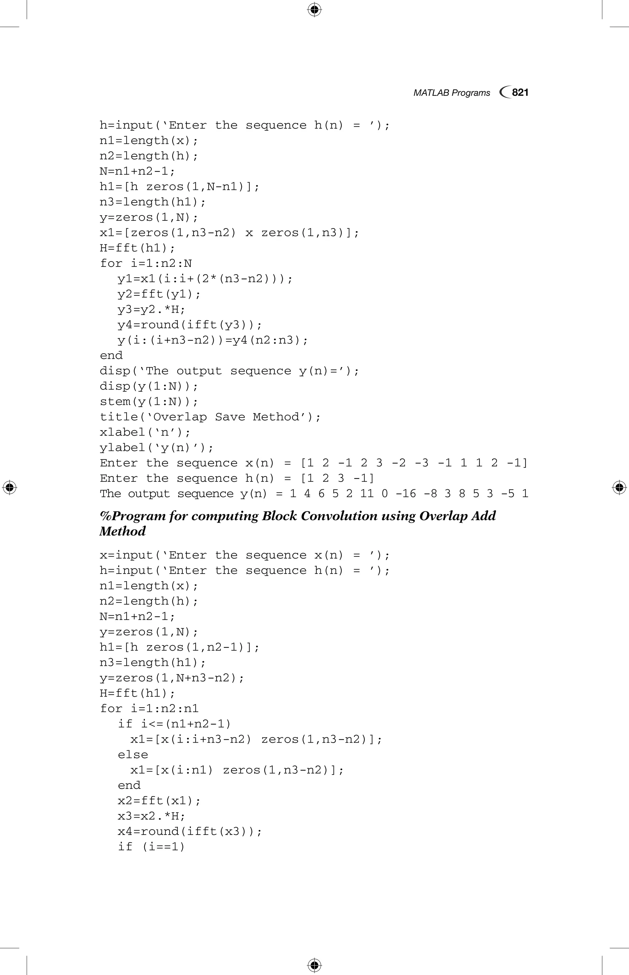 MATLAB Programs  821
h=input(‘Enter the sequence h(n) = ’);
n1=length(x);
n2=length(h);
N=n1+n2-1;
h1=[h zeros(1,N-n1)];
n3=length(h1);
y=zeros(1,N);
x1=[zeros(1,n3-n2) x zeros(1,n3)];
H=fft(h1);
for i=1:n2:N
	 y1=x1(i:i+(2*(n3-n2)));
	 y2=fft(y1);
	 y3=y2.*H;
	 y4=round(ifft(y3));
	 y(i:(i+n3-n2))=y4(n2:n3);
end
disp(‘The output sequence y(n)=’);
disp(y(1:N));
stem(y(1:N));
title(‘Overlap Save Method’);
xlabel(‘n’);
ylabel(‘y(n)’);
Enter the sequence x(n) = [1 2 -1 2 3 -2 -3 -1 1 1 2 -1]
Enter the sequence h(n) = [1 2 3 -1]
The output sequence y(n) = 1 4 6 5 2 11 0 -16 -8 3 8 5 3 -5 1
%Program for computing Block Convolution using Overlap Add
Method
x=input(‘Enter the sequence x(n) = ’);
h=input(‘Enter the sequence h(n) = ’);
n1=length(x);
n2=length(h);
N=n1+n2-1;
y=zeros(1,N);
h1=[h zeros(1,n2-1)];
n3=length(h1);
y=zeros(1,N+n3-n2);
H=fft(h1);
for i=1:n2:n1
	 if i<=(n1+n2-1)
		 x1=[x(i:i+n3-n2) zeros(1,n3-n2)];
	 else
		 x1=[x(i:n1) zeros(1,n3-n2)];
	 end
	 x2=fft(x1);
	 x3=x2.*H;
	 x4=round(ifft(x3));
	 if (i==1)
 