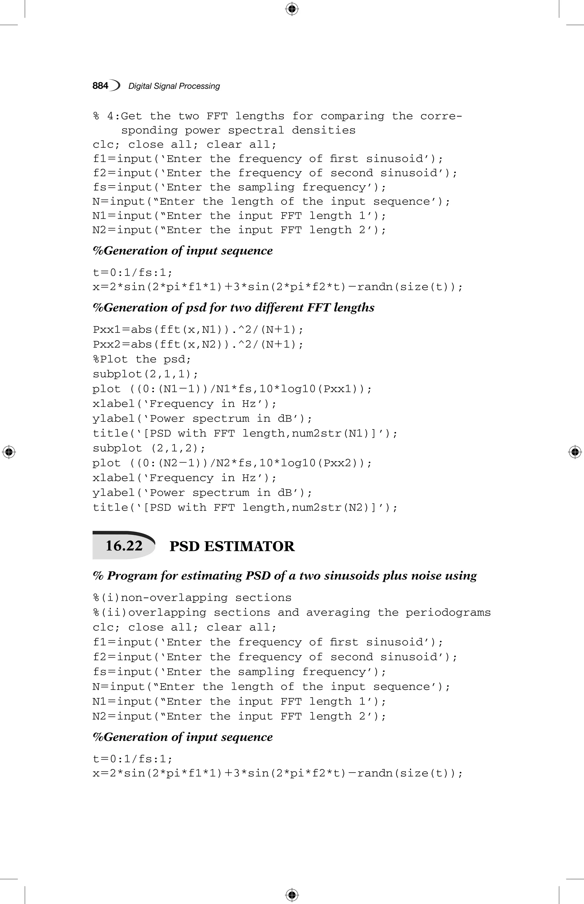 884   Digital Signal Processing
% 4:Get the two FFT lengths for comparing the corre-
sponding power spectral densities
clc; close all; clear all;
f15input(‘Enter the frequency of first sinusoid’);
f25input(‘Enter the frequency of second sinusoid’);
fs5input(‘Enter the sampling frequency’);
N5input(“Enter the length of the input sequence’);
N15input(“Enter the input FFT length 1’);
N25input(“Enter the input FFT length 2’);
%Generation of input sequence
t50:1/fs:1;
x52*sin(2*pi*f1*1)13*sin(2*pi*f2*t)2randn(size(t));
%Generation of psd for two different FFT lengths
Pxx15abs(fft(x,N1)).^2/(N11);
Pxx25abs(fft(x,N2)).^2/(N11);
%Plot the psd;
subplot(2,1,1);
plot ((0:(N121))/N1*fs,10*log10(Pxx1));
xlabel(‘Frequency in Hz’);
ylabel(‘Power spectrum in dB’);
title(‘[PSD with FFT length,num2str(N1)]’);
subplot (2,1,2);
plot ((0:(N221))/N2*fs,10*log10(Pxx2));
xlabel(‘Frequency in Hz’);
ylabel(‘Power spectrum in dB’);
title(‘[PSD with FFT length,num2str(N2)]’);
16.22   PSD ESTIMATOR
% Program for estimating PSD of a two sinusoids plus noise using
%(i)non-overlapping sections
%(ii)overlapping sections and averaging the periodograms
clc; close all; clear all;
f15input(‘Enter the frequency of first sinusoid’);
f25input(‘Enter the frequency of second sinusoid’);
fs5input(‘Enter the sampling frequency’);
N5input(“Enter the length of the input sequence’);
N15input(“Enter the input FFT length 1’);
N25input(“Enter the input FFT length 2’);
%Generation of input sequence
t50:1/fs:1;
x52*sin(2*pi*f1*1)13*sin(2*pi*f2*t)2randn(size(t));
 