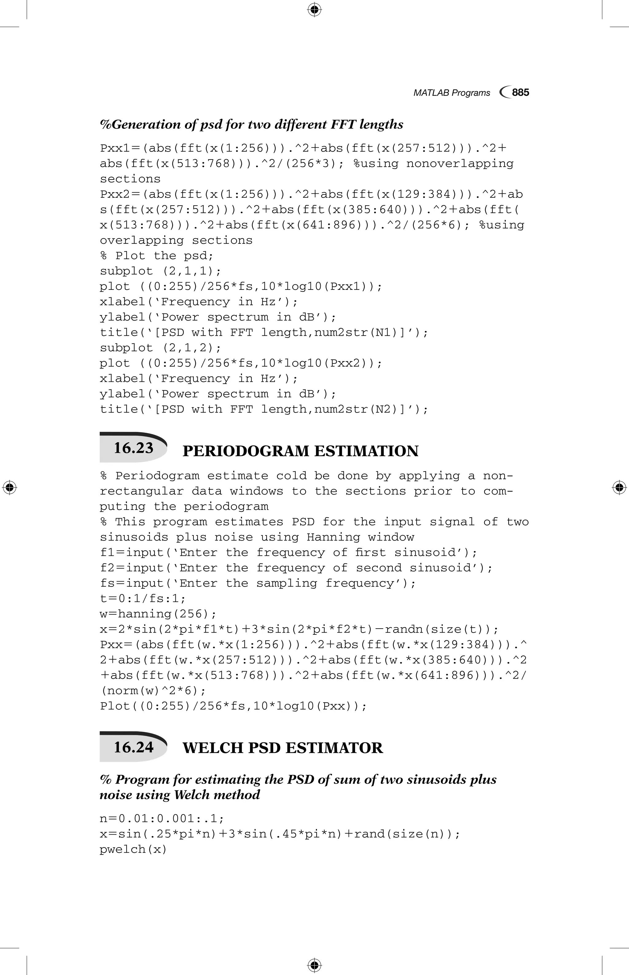 MATLAB Programs  885
%Generation of psd for two different FFT lengths
Pxx15(abs(fft(x(1:256))).^21abs(fft(x(257:512))).^21
abs(fft(x(513:768))).^2/(256*3); %using nonoverlapping
sections
Pxx25(abs(fft(x(1:256))).^21abs(fft(x(129:384))).^21ab
s(fft(x(257:512))).^21abs(fft(x(385:640))).^21abs(fft(
x(513:768))).^21abs(fft(x(641:896))).^2/(256*6); %using
overlapping sections
% Plot the psd;
subplot (2,1,1);
plot ((0:255)/256*fs,10*log10(Pxx1));
xlabel(‘Frequency in Hz’);
ylabel(‘Power spectrum in dB’);
title(‘[PSD with FFT length,num2str(N1)]’);
subplot (2,1,2);
plot ((0:255)/256*fs,10*log10(Pxx2));
xlabel(‘Frequency in Hz’);
ylabel(‘Power spectrum in dB’);
title(‘[PSD with FFT length,num2str(N2)]’);
16.23   PERIODOGRAM ESTIMATION
% Periodogram estimate cold be done by applying a non-
rectangular data windows to the sections prior to com-
puting the periodogram
% This program estimates PSD for the input signal of two
sinusoids plus noise using Hanning window
f15input(‘Enter the frequency of first sinusoid’);
f25input(‘Enter the frequency of second sinusoid’);
fs5input(‘Enter the sampling frequency’);
t50:1/fs:1;
w5hanning(256);
x52*sin(2*pi*f1*t)13*sin(2*pi*f2*t)2randn(size(t));
Pxx5(abs(fft(w.*x(1:256))).^21abs(fft(w.*x(129:384))).^
21abs(fft(w.*x(257:512))).^21abs(fft(w.*x(385:640))).^2
1abs(fft(w.*x(513:768))).^21abs(fft(w.*x(641:896))).^2/
(norm(w)^2*6);
Plot((0:255)/256*fs,10*log10(Pxx));
16.24   WELCH PSD ESTIMATOR
% Program for estimating the PSD of sum of two sinusoids plus
noise using Welch method
n50.01:0.001:.1;
x5sin(.25*pi*n)13*sin(.45*pi*n)1rand(size(n));
pwelch(x)
 