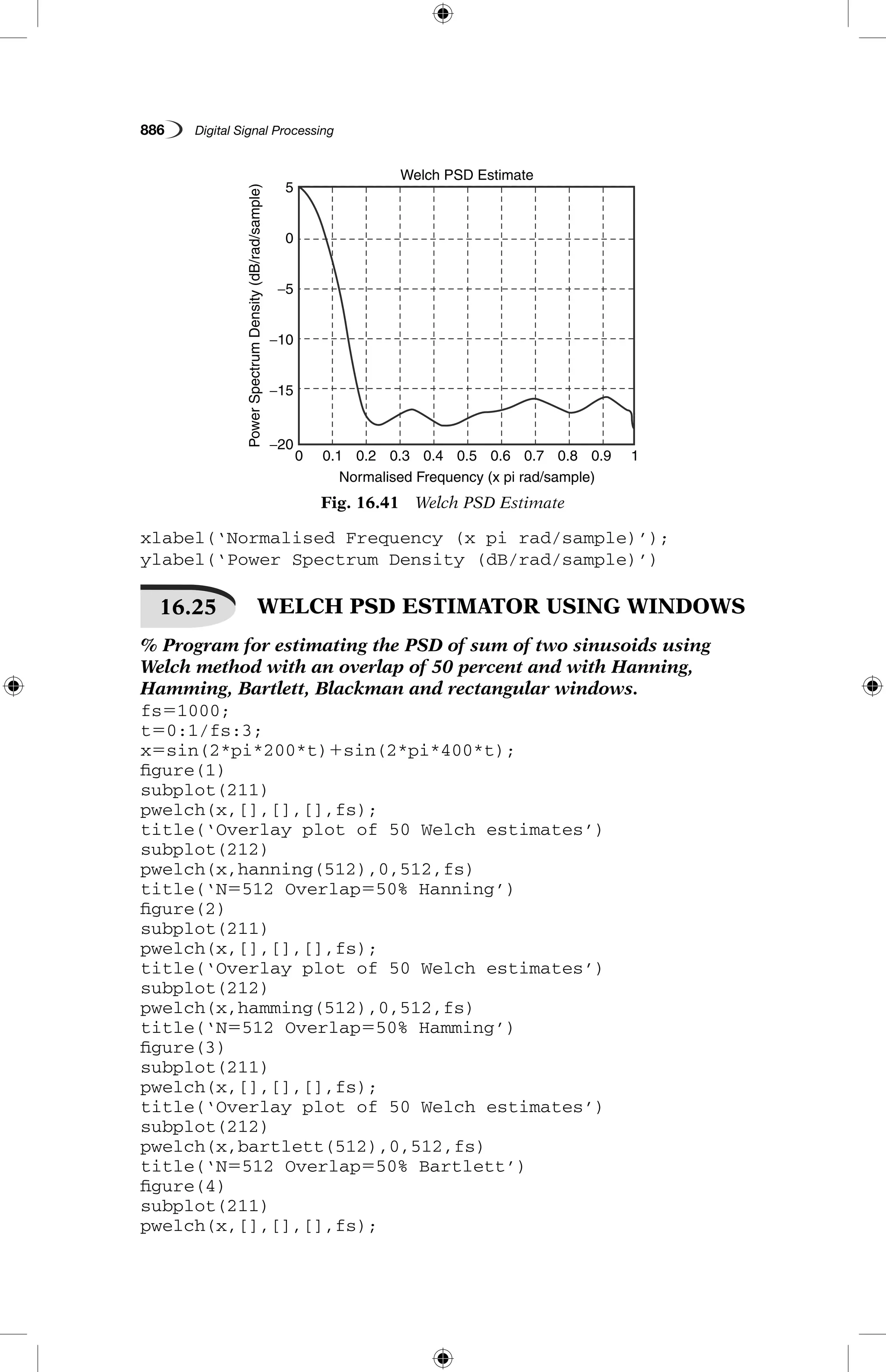 886   Digital Signal Processing
xlabel(‘Normalised Frequency (x pi rad/sample)’);
ylabel(‘Power Spectrum Density (dB/rad/sample)’)
16.25  WELCH PSD ESTIMATOR USING WINDOWS
% Program for estimating the PSD of sum of two sinusoids using
Welch method with an overlap of 50 percent and with Hanning,
Hamming, Bartlett, Blackman and rectangular windows.
fs51000;
t50:1/fs:3;
x5sin(2*pi*200*t)1sin(2*pi*400*t);
figure(1)
subplot(211)
pwelch(x,[],[],[],fs);
title(‘Overlay plot of 50 Welch estimates’)
subplot(212)
pwelch(x,hanning(512),0,512,fs)
title(‘N5512 Overlap550% Hanning’)
figure(2)
subplot(211)
pwelch(x,[],[],[],fs);
title(‘Overlay plot of 50 Welch estimates’)
subplot(212)
pwelch(x,hamming(512),0,512,fs)
title(‘N5512 Overlap550% Hamming’)
figure(3)
subplot(211)
pwelch(x,[],[],[],fs);
title(‘Overlay plot of 50 Welch estimates’)
subplot(212)
pwelch(x,bartlett(512),0,512,fs)
title(‘N5512 Overlap550% Bartlett’)
figure(4)
subplot(211)
pwelch(x,[],[],[],fs);
Fig. 16.41  Welch PSD Estimate
5
0
−5
−10
−15
−20
0 0.1 0.2 0.3 0.4 0.5
Welch PSD Estimate
PowerSpectrumDensity(dB/rad/sample)
Normalised Frequency (x pi rad/sample)
0.6 0.7 0.8 0.9 1
 